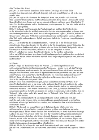 aller Tat über alles lieben.
[097,08] Du hast wahrlich den einen, allein wahren Gott lange mit vielem Eifer
gesucht; aber frage dich nun selbst, ob du jemals Gott also gesucht hast, wie Ich es dir nun
gezeigt habe.
[097,09] Ich sage es dir: Nicht der, der da spricht: ,Herr, Herr, wo bist Du? So ich als
Dein Geschöpf Dich suche und zu Dir rufe aus der finstern Tiefe meiner Lebensnacht, warum
lässest Du Dich nicht finden, und warum antwortest Du mir nicht und sagst: ,Hier bin Ich!‘?‘,
wird Gott den Herrn finden und zu Ihm kommen, sondern nur der, der Gott also sucht, wie Ich
es dir nun gezeigt habe.
[097,10] Siehe, du hast Moses und die Propheten gelesen und hast den Willen Gottes
an die Menschen in den dir wohlbekannten zehn Geboten klar ausgesprochen gefunden, und
diese Gebote gefielen dir also wohl, daß du bei dir gar oftmals sagtest: ,Wahrlich, weisere und
für das wahre Glück und Wohl aller Menschen tauglichere und besorgtere Gesetze gibt es in
aller Welt nicht, und man kann es füglich annehmen, daß sie im Ernste von einem Gottwesen
herstammen!‘
[097,11] Da du aber bei dir also reden konntest, – warum fiel es dir dabei nicht auch
einmal in den Sinn, diese Gesetze bei dir selbst in die Tat übergehen zu lassen? Hättest du das
getan, so hättest du Gott auch schon gefunden; aber da fandst du allerlei Weltgründe, solche
Gesetze zwar wohl zu bewundern, aber nicht in die Tat übergehen zu lassen.
[097,12] Laß aber von nun an diese Gesetze bei dir zur Tat werden, und vergüte
jedem nach Möglichkeit das, was du an ihm Übles begangen hast, und fasse dazu vorderhand
einen festen Willen, und du wirst Den, welchen du so lange vergeblich gesucht hast, bald und
leicht finden!“

98. Kapitel
[098,01] Sagte auf diese Meine Rede der Priester: „Du wahrhaft großweiser und
gottbegeisterter Meister, ich besitze ein großes Vermögen, – genügt es, so ich drei Vierteile
davon zu Wohltaten an die verwende, die nach den Gesetzen Mosis, die ich von nun an alle
befolgen will und werde, durch mich zu irgendeinem Schaden gekommen sind, und mit dem
einen Vierteile aber andere Werke der Nächstenliebe bis zu meinem Lebensende ausübe?“
[098,02] Sagte Ich: „Freund, das genügt mehr denn vollkommen; denn siehe, Gott in
Sich ist die ewig reinste und purste Liebe!
[098,03] So es aber einen Menschen gibt, der da sich nehmen möchte ein Weib, da er
eines Weibes benötigt, aber er hat keine Liebe und sucht das Weib auch nicht mit der Liebe,
sondern mit dem trocknen Weltverstande nur, – meinst du wohl, daß so ein Mensch jemals
ein rechtes Weib voll Liebe zu ihm finden wird? Eine Törin, ja, die nicht den Menschen,
sondern nur sein Gold ehelicht, um es dann mit andern zu vergeuden, wird er finden, aber ein
Weib voll Liebe zu ihm nicht! Wer sonach aber ein Weib voll Liebe finden will, der muß es
auch mit Liebe suchen.
[098,04] Wer demnach aber Gott, als die reinste Liebe, suchen und finden will, der
muß Ihn auch in der reinsten Liebe im eigenen Herzen, an der keine noch so geringfügig
scheinende schmutzige Weltliebe klebt, suchen; und sucht er Ihn also, so wird er Ihn auch
allersicherst finden.
[098,05] Als du noch ein junger Mann warst, da hattest du das Glück, einer sehr
schönen und sehr reichen Tochter eines Patriziers zu gefallen, und du hattest auch eine
mächtige Liebe zu ihr und hättest sie auch zum Weibe erhalten, so deine wohl recht mächtige
Liebe zu ihr ganz rein gewesen wäre; weil aber die benannte Tochter, die man damals eine
Perle Roms nannte, dich eben sehr liebte, ohne daß du davon mehr, als nötig war, merken
konntest, so war es ihr auch darum zu tun, sich auf geheimen, dir unbekannten Wegen von
deiner Liebe zu ihr genaue Kunde zu verschaffen, und sie fand bald, daß du auch noch andere
Maiden hattest, denen du auch dein Herz offen hieltest.
[098,06] Als die Perle Roms des inne ward, da wandte sie sich bald von dir ab und
gab dir kein Zeichen mehr, daß sie dich liebte, und wandte so denn auch ihr Angesicht von dir
ab.
 
