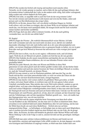 [098,07] Da wurdest du freilich sehr traurig und machtest noch manche eitlen
Versuche, sie dir wieder geneigt zu machen, und es hätte dir das auch gelingen können; aber
du konntest deiner Leidenschaft der Liebe zu den andern nicht völlig, dich selbst verleugnend,
ledig werden und verlorst dadurch die Perle ganz.
[098,08] Und siehe, so ungefähr steht es auch bei Gott als der ewig reinsten Liebe!
Nur mit der reinsten und makellosesten Liebe kannst und wirst du Ihn finden, sehen und
preisen und von Ihm überkommen das ewige Leben.
[098,09] Es ist für den, dessen Herz voll von allerlei weltlichen Dingen ist, freilich
wohl schwer, sich von ihnen zu reinigen; aber ein fester Wille ist ein tüchtiger Arbeiter und
macht das, was dir heute noch unmöglich dünkt, für morgen leicht und für noch weiterhin
immer leichter und leichter ausführbar.
[098,10] Frage dich nun aber selbst in deinem Gemüte, ob du das auch gehörig
verstanden hast, was Ich dir nun erklärt habe!“

99. Kapitel
[099,01] Sagte der Priester: „Du wahrlich übermenschlich weiser Meister, ich habe
dich wohl verstanden und sehe nun noch mehr ein denn zuvor, daß dir ein wahrhaft
daseiender, lebendiger Gott sehr stark helfen muß, da es dir sonst allerunmöglichst sein
müßte, von meinen Jünglingsverhältnissen eine so genaueste Kunde zu haben, wie sie in ganz
Rom aber auch gar kein Mensch je besessen hat und noch um vieles weniger jetzt irgend
besitzt!
[099,02] Du hast in allem, was du zu mir sagtest, vollkommen recht, und ich könnte
sagen: Nicht du als ein Mensch mir gleich, sondern ein Gott hat aus dir nun geredet.
[099,03] Aber bedenke du alle unsere menschlichen und daneben die uns mit ehernen
Mußketten fesselnden Staatsverhältnisse, die wir nun lebenden Priester sicher nicht
geschaffen haben!
[099,04] Ein jeder Mensch, der ohne sein Wissen und Wollen in diese Welt
gekommen ist und schon gleich nach der Geburt genährt werden muß, um das höchst fatale
Leben zu erhalten und nach den starren Gesetzen der Natur ein kräftiger Mensch zu werden,
ist, nach der Vernunft beurteilt, ein ärmstes Wesen.
[099,05] Ist man einmal so weit im Wachstum gediehen, daß man den Tag von der
Nacht und das Rot vom Grün unterscheiden kann, so wird von seiten der Eltern mit der
Erziehung, die sich kein Kind bestimmen kann, emsigst begonnen.
[099,06] Ist man durchs viele Lernen endlich ein gebildeter Mann geworden, so heißt
es dann, sich einen Stand wählen, in welchem man sich für sein ganzes Leben seinen
Unterhalt verschaffen kann. Man möchte aber in der Welt nicht schlecht, sondern so gut als
möglich leben, weil man schon überhaupt einmal leben muß, und so wählt man sich denn
auch nach seinen Fähigkeiten vernünftigermaßen einen Stand, in dem man unter den Fesseln
der Staatsgewalt noch am freiesten und auch am besten leben kann. Und das war für mich der
Priesterstand; ich ward Priester, gleichviel, ob das, dem ich vorstand, auf den Grund der Lüge
und des Volksbetruges oder auf den irgendeiner Wahrheit gestellt war, – kurz, ich mußte laut
den Staatsgesetzen sein, was ich nun noch bin.
[099,07] Die Welt und die eigene möglichst beste Versorgung war denn doch schon
von der Kindheit an das Allernächste, um das man sich vor allem zu kümmern hatte. Dazu
erwachten in mir natürlich bald noch andere Bedürfnisse aller Art und Gattung, und da man
die Mittel dazu besaß, um auch diese Bedürfnisse – freilich stets nur auf dem
staatsgesetzlichen Wege – zu befriedigen, so befriedigte man sie denn auch nach Möglichkeit,
und es erschien da keine Gottheit irgend aus dem Himmel oder aus der Erde, die da gesagt
hätte: ,Höre, du Priester, du lebst und handelst da gänzlich wider Meinen Willen und wider
Meine Ordnung! Lebe in der Folge so und so, ansonst Ich dich auf das gewaltigste züchtigen
werde!‘
[099,08] Daß man unter solchen Lebensverhältnissen im Herzen und Gemüt nur mit
der materiellen, unreinen und ungeistigen Liebe erfüllt worden ist, da man dagegen von nichts
rein Geistigem und Göttlichem ist angeregt worden, so blieb man dem Außen nach zum
 