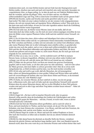 mindesten denn auch, wie man bleiben konnte und am Ende laut den Staatsgesetzen auch
bleiben mußte, obschon man nach und nach sich innerlich stets mehr und mehr, besonders im
vorgerückteren Alter, zu fragen anfing: Ja, ist aber da auch nur ein Fünklein Wahrheit darin,
dem du vorstehst, und das du pflegst? Alles, was ich lehre und tue, ist offenbar
selbstverständlich Lüge und Trug. Gibt es denn keine Urwahrheit mehr auf der ganzen Erde?
[099,09] Ich forschte, suchte und forschte und suchte gleichfort nahe bis jetzt – und
fand nichts! Wie hätte ich einer wahren Gottheit je mit der reinsten Liebe entgegenkommen
können, die sich mir niemals hatte auf irgendeine Weise offenbaren wollen? Was nicht da ist,
das kann man auch nicht lieben, ob nun ein Gott oder irgendein anderer durch die Einbildung
der Menschen höchst werter Gegenstand.
[099,10] Und siehe nun, du höchst weiser Meister, kann ich nun dafür, daß ich am
Ende denn doch das lieben mußte, was für mich als mein Lebensvergnügen erreichbar da war;
denn die Bilder seiner eigenen Phantasie lieben, heißt nach der natürlich reinen Vernunft: ein
Narr sein!
[099,11] So ich denn den einen, allein wahren und lebendigen Gott schon seit langem
über alles hätte lieben sollen und die vor jedermanns Sinnen daseienden Annehmlichkeiten
der Welt verachten und fliehen, so hätte sich mir entweder ein solcher Gott offenbaren sollen,
oder meine Phantasie hätte mir in aller Lebensglut einen schaffen sollen; es geschah aber
weder das eine noch das andere, und so war es denn auch selbstverständlich, daß man die
Welt und ihre die Menschheit nährenden und ergötzenden Schätze und Güter, für deren
Genuß man geboren und erzogen worden ist, nicht einem Wesen, das für mich gar nicht und
nirgends da war, nachsetzen konnte.
[099,12] Aber sei es nun, wie es wolle, – ich bin wahrlich noch voll Welt in meinem
Herzen; heute, in diesem Augenblick, offenbare sich mir eine allein wahre Gottheit und
verlange, was ich tun soll, und alle meine alte Welt ist auf einmal aus mir verbannt!
[099,13] Hätte mir die gewisse Perle von Rom nur einmal eine gewisse Zusicherung
gegeben, daß sie mein werde, so ich dies oder jenes tue oder unterlasse, – und ich wäre schon
der Mann gewesen, dem kein Opfer zu schwer geworden wäre! Aber da so etwas nicht
stattgefunden hat, so blieb ich denn auch bei dem, was für mich leichter erreichbar war.
[099,14] Ich sehe und weiß es gar wohl, daß alle Menschen, die ich kennengelernt
habe, schon seit Menschengedenken in einer großen Trübsal und Wirrnis leben und endlich
auch oft verzweiflungsvoll sterben; aber was nützt dieses Sehen und Wissen, so da niemand
kommt, der ihnen die volle Wahrheit zeigt?
[099,15] Siehe, du weisester Meister, du hast wahrlich in allem, was du mir gesagt
hast, vollkommen recht; aber auch ich habe nach der menschlichen Vernunft nicht unrecht!
Können denn die armen Menschen darum, daß sie in aller Blindheit in diese Welt geboren
worden sind und sich in aller Lüge und allem Trug haben erziehen lassen müssen? – Habe ich
recht oder nicht?“

100. Kapitel
[100,01] Sagte Ich: „Du hast wohl in mancher Hinsicht recht, aber im ganzen
dennoch völlig unrecht; denn du beschuldigst die Gottheit der Fahrlässigkeit und vollen
Gleichgültigkeit gegen die Menschen, – und das, Freund, ist nicht wahr, wenn es deiner
Vernunft auch also vorkommt!
[100,02] Gott hat Sich den Menschen allzeit geoffenbart, und so auch dir schon in
Rom, und noch deutlicher in Theben, und du hast einmal, als du am Ufer des Nils dich
befandest, eine laute Stimme also vernommen: ,Lies Moses, und lebe nach den Gesetzen, die
darin geschrieben sind, und du wirst finden, was du suchst!‘
[100,03] Darauf fingst du wieder an, Moses und auch die andern Propheten zu lesen;
aber nach den Gesetzen zu leben und zu handeln, hast du aus allerlei Gründen dennoch
unterlassen.
[100,04] Ein Jahr darauf kamst du abermals an dieselbe Stelle des Stroms, vernahmst
abermals die gleiche Stimme und dachtest lange darüber nach. Aber zum Handeln kamst du
dennoch nicht; denn fürs erste warst du ja ein römischer Priester und wolltest deiner Idee nach
 