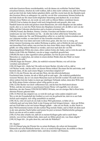 nicht den Gesetzen Roms zuwiderhandeln, weil dir daraus ein weltlicher Nachteil hätte
erwachsen können, obschon du wohl wußtest, daß es eben nicht verboten war, daß ein Priester
auch an den Gott der Juden halten (glauben) dürfe, und fürs zweite kam dir das Handeln nach
den Gesetzen Mosis zu unbequem vor, und die von dir klar vernommene Stimme hieltest du
am Ende doch nur für einen leicht möglichen Sinnentrug und dachtest dir, so an dieser
Stimme etwas Wahres sei, da werde sie sich wohl zu öfteren Malen vernehmen lassen.
[100,05] Und so hattest du darauf wohl noch fortgeforscht und gesucht, aber zum
Handeln kamst du nicht und glichest einem Baumeister, der einen Bauplan um den andern
macht; aber so es zum Ins-Werk-Setzen des Bauplanes kommen soll, da läßt er sich von der
Mühe und den Unkosten abschrecken und es kommt zu keinem Bau.
[100,06] Freund, das Denken, Sinnen, Urteilen, Forschen und Suchen ist keine Tat,
sondern pur nur eine Vornahme zur Tat, – da aber das Leben selbst keine Vornahme zum
Tatleben, sondern das Tat- und Wirkungsleben selbst ist, so muß die Lebensvornahme auch
zur Lebenstat werden, so man durch sie das Gesuchte erreichen will.
[100,07] Du hast zwar dann und wann wohl etwas getan, aber das war zu wenig, um
deiner inneren Gesinnung eine andere Richtung zu geben, und so bliebst du stets auf einem
und demselben Fleck stehen; nun erst hast du zum ersten Male einen völlig festen Willen
gefaßt, ein völlig anderer Mensch zu werden, und zwar nach dem dir von Mir
bekanntgegebenen Willen des einen, allein wahren Gottes der Juden, und so wirst du auch das
finden in der Fülle der Wahrheit, was du so lange vergeblich gesucht hast.
[100,08] Du hast es aber eigentlich schon gefunden; nur bist du jetzt noch einem
Menschen zu vergleichen, der mitten in einem dichten Walde eben den Wald vor lauter
Bäumen nicht sieht.“
[100,09] Sagte der Priester: „Höre, du wahrlich weisester Meister, wie soll ich das
verstehen und nehmen?“
[100,10] Sagte Ich: „Siehe her! Da steht ein leerer Becher, Ich aber will es, daß er
voll Weines werde, und du sollst von diesem Weine trinken! Da nimm ihn hin und trinke, und
beurteile dann, ob das auch einem Magier zu bewirken möglich ist!“
[100,11] Als der Priester das sah und den Wein, der den allerwürzhaftesten
Geschmack hatte, kostete, da sah er Mich groß an und sagte: „Du wahrlich gottähnlichst
weisester Meister, das ist von einem Menschen noch nie bewirkt worden! Du mußt mit dem
allein wahren Gott der Juden in einem gar mächtigen Verbande stehen; denn dein Wille und
der Wille deines Gottes scheinen schon völlig geeint zu sein.
[100,12] Der Becher war doch vollkommen leer, und du hast ihn bloß durch deinen
Willen, und das mit einem so auserlesenen besten Weine voll angefüllt, wie ich einen
ähnlichen, der den Namen VINUM OLYMPICUM hatte, nur ein einziges Mal in Rom beim
obersten Priester gekostet habe.
[100,13] Weil dir das möglich war, so wird dir noch gar vieles andere möglich sein!
Wer es mit der Freundschaft der Gottheit so weit wie du gebracht hat, dem ist es am Ende
freilich auch möglich, sich völlig unsterblich zu machen.
[100,14] Ja, wäre ich auch als ein Jude in diese Welt gekommen, so hätte ich es
vielleicht auch auf eine hohe Stufe in der Einung mit Gott bringen können – denn am Willen
und am Fleiß hätte es bei mir keinen Mangel gehabt –; aber als ein Heide, in aller Nacht in
diese Welt kommend, konnte ich den rechten Weg niemals finden, und so blieb ich denn auch
in der stets gleichen Nacht haften und konnte bis jetzt zu keinem Wahrheitslichte gelangen.
Doch von nun an soll es anders werden!
[100,15] Nun aber erlaube mir, daß ich zu meinen Kollegen gehe und es auch ihnen
mitteile, was ich hier erfahren habe; denn auch sie fühlen gleich mir, was ihnen abgeht.“
[100,16] Sagte Ich: „So gehe denn hin, und rede die Wahrheit!“

101. Kapitel
[101,01] Darauf ging der Priester hin zu seinen Kollegen, die schon mit brennender
Sehnsucht auf seine Rückkehr harrten. Als er zu seinen Kollegen kam, da erzählte er ihnen
alles, was er gesehen und erfahren hatte, und diese wurden voll Staunens.
 