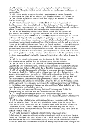 [101,02] Und einer von ihnen, ein alter Grieche, sagte: „Was braucht es da noch ein
Weiteres? Der Mensch ist ein Gott, und wir wollen das tun, was Er angeordnet hat, und wir
werden leben.“
[101,03] Und so wurden an diesem Abend die Heidenpriester zu Meinen Jüngern in
der Stadt Aphek und gaben Mir am nächsten Tage ihr Bekenntnis und ihre Gelübde ab.
[101,04] Wir aber begaben uns zur Ruhe nach dem Abgange des Priesters und ruhten
wohl bis zum Morgen.
[101,05] Wie allzeit so auch diesmal befand Ich Mich mit Meinen Jüngern und mit
dem Hauptmanne schon eine volle Stunde vor dem Aufgange im Freien; und da es ein ganz
heiterer Morgen war, so genossen wir von einer Anhöhe außerhalb der Bergstadt eine überaus
schöne Fernsicht und so manche überraschend schöne Morgennaturszene.
[101,06] Als der Hauptmann und auch unser Wirt an Meiner Seite die schöne Natur
ganz entzückt bewunderten, da sagte nach einer Weile des seligen Bewunderns der
Hauptmann zu Mir: „Herr und Meister, es ist den Menschen kaum zu verargen, daß sie nach
und nach weltliebig und am Ende gar abgöttisch (gottlos) geworden sind; denn was der
Mensch mit all seinen Sinnen wahrnimmt in seinem offenbar anfänglichen Naturzustande, das
nimmt ihn auch mit einer oft unwiderstehlichen Macht gefangen, und alle noch so geistigen
Lehren und Reden können ihn von den Fesseln, die ihm die zahllosen Reize der Welt angelegt
haben, nicht von heute bis morgen ablösen. Wie heute der Morgen mit zahllosen Reizen
geschmückt ist, so war es sicher auch schon zahllose Male. Und daß beim Anblick solcher
Schönheiten die Menschen in allerlei seltene (seltsame) Phantasien geraten sind, ist mir nun
ganz leicht begreiflich; und daß sie sich in dieselben stets mehr und mehr vertieft und in ihnen
begründet haben, das bewirkte ebenfalls die zu schöne und stets wechselvollste Szenerie der
Natur.
[101,07] Bis ein Mensch sich ganz von allen Anreizungen der Welt abziehen kann,
dazu gehört schon ein höchster Grad der heldenmütigsten Selbstverleugnung.
[101,08] Ich denke es mir nun, daß Menschen, die nicht in gar zu reizend schönen
Gegenden der Erde wohnen und leben, für rein geistige und somit übersinnliche Wahrheiten
empfänglicher sein dürften als Menschen, die da Bewohner eines zu schönen Landes sind.
[101,09] Ich betrachte da nur das alte, höchst traurig aussehende Ägypten. Solange es
die Menschen durch ihren Fleiß noch nicht kultiviert hatten, da gab es darin geistig geweckte
Menschen in großer Menge; sowie aber der Fleiß der Menschen die sterile Natur dieses
großen Landes sehr zu verschönern angefangen hatte, da verlor sich ihr geistiger Sinn auch
stets mehr und mehr, und der naturmäßige gewann nur zu bald die Oberhand, und es
entstanden allerlei Bilder und aus ihnen allerlei Götter, und der Geist des Menschen, als sein
größtes Lebensgut, verlor sich ganz, und Moses selbst mußte das zu versinnlichte Volk Israel
bei vierzig Jahre lang in der unwirtlichsten und naturunschönsten Wüste festhalten, um es fürs
innere Gottgeistige empfänglich zu machen.
[101,10] Und so bin ich denn der Meinung, daß diese Erde zum großen Teil für die
geistige Bildung der Menschen denn doch viel zu reizend und schön ist.
[101,11] Mir gefällt dieser Morgen freilich wohl unbeschreiblich gut; aber ich fühle
es auch, welchen bezaubernd mächtigen Eindruck er auf ein gesundes, junges Gemüt ausüben
muß.“
[101,12] Sagte Ich: „Du hast schon recht zu einem Teil, aber zum andern nicht! Denn
so Ich die Menschen dieser Erde nicht also gestellt hätte, daß sie sich selbst infolge ihres
freien Willens, ihrer Vernunft und ihres Verstandes zu bilden hätten und zu suchen Meinen
Geist in sich, so hätte Ich sie ja als Polypen irgend im finstersten Abgrunde des Meeres
können ruhen lassen. Aber so kann das nicht sein, da der Mensch ein völlig freies Wesen ist
und sich selbst zu bilden hat.
[101,13] Siehe, diese ganze, große und schöne Weltnatur ist demnach für die
Selbstbildung des Menschen höchst notwendig; denn ohne sie würde es mit seinem Denken,
Fühlen und Empfinden ganz mager aussehen, und er würde sich nicht viel über das Reich der
Tiere erheben! Da aber die Erde so überaus mannigfach mit allen Kreaturen ausgestattet ist,
so muß der Mensch sie einmal mit verwunderndem Wohlgefallen zu betrachten anfangen, und
 