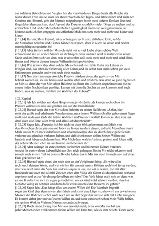 aus solchem Betrachten und Vergleichen der verschiedenen Dinge durch alle Reiche der
Natur dieser Erde und so auch des steten Wechsels der Tages- und Jahreszeiten und auch der
Gestirne am Himmel, geht der Mensch notgedrungen in ein stets tieferes Denken über und
fängt dabei denn auch an, den Urgrund des Daseins so zahllos vieler Dinge zu suchen und zu
erforschen. Und ist der Mensch durch die Eigentätigkeit einmal so weit gekommen, so
komme auch Ich ihm entgegen und offenbare Mich ihm stets mehr und mehr und klarer und
klarer.
[101,14] Darum, Mein Freund, ist es schon ganz recht also, daß diese Erde, auf der
die Menschen berufen sind, Gottes Kinder zu werden, eben in allem so schön und höchst
mannigfaltig ausgestattet ist!
[101,15] Aber freilich soll der Mensch nicht mit zu viel Liebe diese schöne Welt
erfassen und mit all seinen Sinnen an ihr hängen; denn dadurch wird er materiell in seiner
Seele und entfernt sich von dem, was er anstreben soll, stets mehr und mehr und wird blind,
finster und böse in diesem kurzen Willensfreiheitsprobeleben.
[101,16] Wie schwer aber dann solche Menschen auf die rechte Bahn des Lebens zu
bringen sind, das lehrt die Erfahrung aller Zeiten, und du selbst hast darin schon gar viele
Erfahrungen gemacht und wirst noch viele machen.
[101,17] Nun aber kommen etwelche Priester mit dem einen, der gestern von Mir
belehrt worden ist, zu uns heraus und wollen sehen und erfahren, was denn so ganz eigentlich
an Mir ist, denn der von Mir schon Belehrte hat ihnen ein Lichtlein angezündet und sie zu
einem tiefen Nachdenken genötigt. Lassen wir denn die Sucher zu uns kommen und auch
finden, was sie suchen, nämlich die Wahrheit des Lebens!“

102. Kapitel
[102,01] Als Ich solches mit dem Hauptmann geredet hatte, da kamen auch schon die
Priester vollends zu uns und grüßten uns auf das freundlichste.
[102,02] Darauf sagte der von Mir schon Belehrte zu seinen Gefährten: „Sehet, hier
steht der große und erhabenste Wundermann, nach dessen Willen sich alles gehorsamst fügen
muß, und in dessen Rede die tiefste Wahrheit und Weisheit waltet! Darum sei ihm von uns
denn auch alle Ehre, aller Preis und alles Lob dargebracht!“
[102,03] Sagte Ich: „Freunde, Ich bin nicht in diese Welt gekommen, um Mich von
den Menschen ehren, preisen und loben zu lassen, sondern darum, daß alle Menschen durch
Mich und in Mir Den wiederfinden und erkennen sollen, den sie durch ihre eigene Schuld
verloren und gänzlich verkannt haben, und daß sie erkennen sollen Seinen Willen und
handeln und leben nach demselben. Wer Mich denn wahrhaft ehren, preisen und loben will,
der nehme Meine Lehre an und handle und lebe nach ihr!
[102,04] Aber solange ihr eure ehernen, steinernen und hölzernen Götzen verehret,
werdet ihr zum wahren Lebenslicht aus Gott nicht gelangen, Ihn in Mir nicht erkennen und
sonach auch keinen Teil an Seinem Reiche haben, das in Mir aus den Himmeln nun auf diese
Erde gekommen ist.“
[102,05] Hierauf sagte einer, der noch sehr an der Vielgötterei hing: „Es wäre alles
recht nach deinem Worte, und wir würden für uns mit unsern Göttern auch bald fertig werden;
aber was wird dann das Volk tun und was sagen zu uns, die wir es waren, die mit aller
Redekraft und auch mit allerlei Zeichen eben dem Volke die Götter als daseiend und wirkend
anpriesen und es zur Verehrung derselben antrieben? Das Volk hängt noch sehr an dem, was
es von Kindheit an sich zu eigen gemacht hat, und es wird wohl schwer werden, ihm das
Gehabte völlig zu nehmen und dann dafür etwas anderes und Besseres zu geben.“
[102,06] Sagte Ich: „Das hängt alles von eurem Willen ab! Die Wahrheit begreift
sogar ein Kind eher denn etwas, das falsch und somit eine Lüge ist; also wird ein erwachsener
Mensch die Wahrheit sicher wohl noch um so eher begreifen und sie sich mit Liebe aneignen.
Es kommt daher jetzt nur auf euren Willen an, und dann wird euch schon Mein Wille helfen,
ein rechtes Werk in Meinem Namen zustande zu bringen.
[102,07] Doch einen Zwang von Mir aus erwartet nicht; denn von Mir aus hat ein
jeder Mensch einen vollkommen freien Willen und kann tun, wie es ihm beliebt. Doch wehe
 