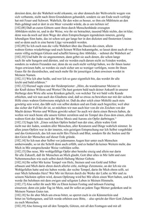 dereinst dem, der die Wahrheit wohl erkannte, sie aber dennoch der Weltvorteile wegen von
sich verbannte, nicht nach ihren Grundsätzen gehandelt, sondern sie am Ende noch verfolgt
hat mit Feuer und Schwert. Wahrlich, für den wäre es besser, so ihm ein Mühlstein an den
Hals gehängt und er dort in ein Meer versenkt würde, da es am tiefsten ist!
[102,08] Daß an euren Göttern samt ihren durch Menschenhände erzeugten
Abbildern nichts ist, und in der Weise, wie ihr sie betrachtet, tausend Male nichts, das ist klar;
denn was da noch auf dem Wege der alten Entsprechungen irgendeinen inneren, geistig
lebendigen Sinn hatte, das ist schon seit gar lange her in den dicksten und finstersten Unsinn
und so denn auch in eine barste Lüge verwandelt worden.
[102,09] So Ich euch nun die volle Wahrheit über das Dasein des einen, allein
wahren Gottes wiederbringe und euch Seinen Willen bekanntgebe, so lasset denn auch ab von
euren völlig nichtigen Götzen und schaffet hinweg ihre Abbilder, – nehmet die Wahrheit an!
[102,10] Und habt ihr sie angenommen, dann gebet sie auch denen, die schon lange
nach ihr sehr hungern und dürsten, und sie werden euch darum nicht zu Feinden werden,
sondern zu wahren Freunden nur; denn da sie euch nicht verfolgt haben, wo ihr ihnen lauter
Arges erwiesen habt, so werden sie euch sicher um so weniger verfolgen, wenn ihr ihnen
Gutes für ihr diesirdisches, und noch mehr für ihr jenseitiges Leben erweisen werdet in
Meinem Namen.
[102,11] Wie Ich aber heiße, und wer Ich so ganz eigentlich bin, das werdet ihr alle
leicht und bald erfahren.“
[102,12] Hierauf sagte einer der Heidenpriester: „Höre, du wundersamer Meister in
der Kraft deines Willens und Wortes! Du hast gestern bald nach deiner Ankunft in unserer
Herberge dem Wirte alle seine Kranken geheilt, von welcher Tat wir bald volle Kunde
erhielten, und wir nun auch des Glaubens sind, daß so etwas zu bewirken nur mit der sichern
Hilfe eines wahren Gottwesens möglich ist. Daß du aber solch einer Mithilfe auch stets
gewärtig sein wirst, das läßt sich von selbst denken und am Ende auch begreifen; weil aber
das sicher der Fall bei dir ist, so möchten wir nun auch hier von dir ein Zeichen von der
Macht deines Wortes und Willens gewirkt sehen! So auch wir darin einen Beweis haben, da
wollen wir noch heute alle unsere Götter zerstören und im Tempel des Zeus dem einen, allein
wahren Gott der Juden nach der Weise Mosis und Aarons ein Opfer darbringen.“
[102,13] Sagte Ich: „Eines solchen Opfers bedarf nun der eine, allein wahre Gott
nicht nur der Juden, sondern aller Menschen, aller Kreaturen und Dinge wahrlich nimmer. In
allen jenen Opfern war in der inneren, rein geistigen Entsprechung nur Ich Selbst vorgebildet
und das Gottesreich, das Ich nun nicht fürs Fleisch und Blut, sondern für die Seelen und für
den Geist der Menschen auf dieser Erde gründe.
[102,14] So Ich nun aber Selbst vor jedermanns Augen hier unter euch Menschen
umherwandle, so ist die Schrift denn auch erfüllt, und es bedarf da keines Weitern mehr, das
Mich in Mir entsprechender Weise vorbilden sollte.
[102,15] Das neue, Mir wohlgefällige Opfer aber bestehe einzig und allein nur darin
für alle Zukunft, daß ihr Menschen an Mich glaubt, Gott über alles in Mir liebt und eure
Nebenmenschen wie euch selbst durch Haltung Meiner Gebote.
[102,16] Ihr sollet Mir keine Tempel von Holz, Steinen und von Gold und Silber
erbauen und Mich darin ehren durch allerlei eitle, nichtige Zeremonie, an der Ich nie ein
Wohlgefallen hatte und nie haben werde; der rechte Tempel, darin ihr Mich ehren sollt, sei
euer Mich liebendes Herz! Wer Mir im Herzen durch die Werke der Liebe zu Mir und zu
seinem Nächsten opfern wird, dessen Opferung wird bei Mir allein einen Wert haben, und Ich
werde ihn belohnen mit dem ewigen und seligsten Leben in Meinen Himmeln.
[102,17] Also sollet ihr auch Mir zu Ehren keinen Festtag und tatlosen Feiertag
einsetzen; denn ein jeder Tag ist Mein, und ihr sollet an jedem Tage Meiner gedenken und in
Meinem Namen Gutes tun.
[102,18] So ihr aber Mich um etwas bittet, so sperret euch in ein Kämmerlein und
bittet im Verborgenen, und Ich werde erhören eure Bitte, – also spricht der Herr Gott Zebaoth
zu euch Menschen.
[102,19] Also hinweg mit all den Tempeln, Götzen, mit all den Festtagen und mit all
 