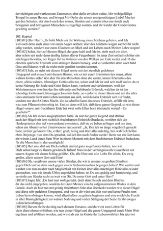 der nichtigen und wertlosesten Zeremonie; aber dafür errichtet wahre, Mir wohlgefällige
Tempel in euren Herzen, und bringet Mir Opfer der reinen uneigennützigen Liebe! Machet
gut den Schaden, der durch euch den armen, blinden und zumeist eben nur durch euch
belogenen und betrogenen Menschen ist zugefügt worden, und ihr werdet der Gnade Gottes
gewärtig werden!“

103. Kapitel
[103,01] (Der Herr:) „Ihr habt Mich um die Wirkung eines Zeichens gebeten, und Ich
will euch denn auch eines vor euren Augen wirken; aber des Zeichens wegen werdet ihr nicht
selig werden, sondern nur eures Glaubens an Mich und des Lebens nach Meiner Lehre wegen!
[103,02] Sehet, hier auf diesem Hügel, der ganz kahl und öde ist, steht noch ein alter,
aber schon seit mehr denn dreißig Jahren dürrer Feigenbaum! In jener Zeit entlud sich hier ein
mächtiges Gewitter, der Regen fiel in Strömen von den Wolken zur Erde nieder und riß das
ohnehin spärliche Erdreich vom steinigen Boden hinweg, und so verdorrten denn auch bald
Gras und Bäume, weil sie nicht mehr genährt werden konnten.
[103,03] Seht, es steht mit diesem Hügel sowie mit der ziemlich gedehnten
Umgegend und so auch mit diesem Baume, wie es mit eurer Erkenntnis des einen, allein
wahren Gottes steht! Wie aber für den Menschen ohne die wahre, innere Erkenntnis des
einen, allein wahren, lebendigen Gottes alles tot, wüste und öde ist und sein muß und er, da er
keine Nahrung für Seele und Geist finden kann, verdorrt und verkümmert, weil der
Weltsinnssturm von ihm das ihn nährende und belebende Erdreich, welches da ist das
lebendige Gotteswort, hinweggeschwemmt hatte, so verdorrte dieser Baum und um ihn alles
Gras und kann nicht zum Leben kommen aus sich, weil da kein Erdreich sich vorfindet,
sondern nur durch Gottes Macht, die da schaffen kann ein neues Erdreich, erfüllt mit dem,
was zum Pflanzenleben nötig ist. Und so denn will Ich, daß diese ganze Gegend, so wie dieser
Hügel vorerst, mit fruchtbarer Erde bei zwei volle Ellen hoch überdeckt werde! – Es
geschehe!“
[103,04] Als Ich dieses ausgesprochen hatte, da war die ganze Gegend und ebenso
auch der Hügel mit dem sichtlich fruchtbarsten Erdreich überdeckt, worüber sich die
Heidenpriester also tief verwundernd entsetzten, daß sie zu beben anfingen und der eine,
schon am Abend vorher Unterwiesene laut ausrief: „Ja, Den ich so lange vergeblich gesucht
habe, ist hier gefunden! Du, o Herr, groß, heilig und über alles mächtig, bist wahrlich Selbst
eben Derjenige, von dem Du sprachst, daß ich Ihn noch finden werde! Denn nur ein Gott kann
ein wüstes Land durch Sein Wort in einem Moment mit dem fruchtbarsten Erdreich bedecken;
für die Menschen ist das unmöglich!
[103,05] Heil uns, daß wir Dich endlich einmal ganz so gefunden haben, wie wir
Dich schon lange zu finden gewünscht haben! Nun ist der verhängnisvolle Isisschleier vor
unsern Augen mit einem Schlag gelüftet. Oh, alle Ehre und alle Liebe Dir allein, Du ewig
großer, allein wahrer Gott und Herr!
[103,06] Oh, vergib uns unsere vielen Sünden, die wir in unserer zu großen Blindheit
gegen Dich und so denn auch gegen unsere Nebenmenschen begangen haben! Wir wollen und
werden von nun an aber nach Möglichkeit mit Deiner über alles mächtigen Hilfe alles wieder
gutmachen, was wir jemals Übles angerichtet haben; sei Du uns gnädig und barmherzig, und
verstoße uns Sünder nicht zu weit von Dir, Du unser Gott und unser Herr!“
[103,07] Sagte Ich: „Du hast nun wohlgeredet, doch dein Fleisch und dein Blut hat
dir das nicht eingegeben, sondern der Geist Meines von dir aufgenommenen Wortes in dein
Gemüt. Auch du bist nun mit geistig fruchtbarer Erde also überdeckt worden wie dieser Hügel
und diese sehr gedehnte Umgegend, und was in dir wüst und öde war und keine Frucht zum
Leben hervorbringen konnte, wird allenthalben zu grünen beginnen und eine reichliche Frucht
in aller Mannigfaltigkeit zur wahren Nahrung und vollen Sättigung der Seele für ihr ewiges
Leben hervorbringen.
[103,08] Darum bleibe du tätig nach deinem Vorsatze, und du wirst zum Leben für
viele ehest ebenso erblühen, wie nun dieser Hügel und die ganze Umgegend durch Mein Wort
ergrünen und erblühen werden, und wirst als ein im Geiste der Lebenswahrheit bis jetzt tot
 