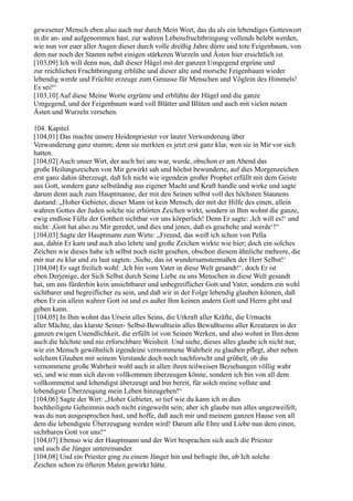 gewesener Mensch eben also auch nur durch Mein Wort, das du als ein lebendiges Gotteswort
in dir an- und aufgenommen hast, zur wahren Lebensfruchtbringung vollends belebt werden,
wie nun vor euer aller Augen dieser durch volle dreißig Jahre dürre und tote Feigenbaum, von
dem nur noch der Stamm nebst einigen stärkeren Wurzeln und Ästen hier ersichtlich ist.
[103,09] Ich will denn nun, daß dieser Hügel mit der ganzen Umgegend ergrüne und
zur reichlichen Fruchtbringung erblühe und dieser alte und morsche Feigenbaum wieder
lebendig werde und Früchte erzeuge zum Genusse für Menschen und Vöglein des Himmels!
Es sei!“
[103,10] Auf diese Meine Worte ergrünte und erblühte der Hügel und die ganze
Umgegend, und der Feigenbaum ward voll Blätter und Blüten und auch mit vielen neuen
Ästen und Wurzeln versehen.

104. Kapitel
[104,01] Das machte unsere Heidenpriester vor lauter Verwunderung über
Verwunderung ganz stumm; denn sie merkten es jetzt erst ganz klar, wen sie in Mir vor sich
hatten.
[104,02] Auch unser Wirt, der auch bei uns war, wurde, obschon er am Abend das
große Heilungszeichen von Mir gewirkt sah und höchst bewunderte, auf dies Morgenzeichen
erst ganz dahin überzeugt, daß Ich nicht wie irgendein großer Prophet erfüllt mit dem Geiste
aus Gott, sondern ganz selbständig aus eigener Macht und Kraft handle und wirke und sagte
darum denn auch zum Hauptmanne, der mit den Seinen selbst voll des höchsten Staunens
dastand: „Hoher Gebieter, dieser Mann ist kein Mensch, der mit der Hilfe des einen, allein
wahren Gottes der Juden solche nie erhörten Zeichen wirkt, sondern in Ihm wohnt die ganze,
ewig endlose Fülle der Gottheit sichtbar vor uns körperlich! Denn Er sagte: ,Ich will es!‘ und
nicht: ,Gott hat also zu Mir geredet, und dies und jenes, daß es geschehe und werde‘!“
[104,03] Sagte der Hauptmann zum Wirte: „Freund, das weiß ich schon von Pella
aus, dahin Er kam und auch also lehrte und große Zeichen wirkte wie hier; doch ein solches
Zeichen wie dieses habe ich selbst noch nicht gesehen, obschon diesem ähnliche mehrere, die
mir nur zu klar und zu laut sagten: ,Siehe, das ist wundersamstermaßen der Herr Selbst!‘
[104,04] Er sagt freilich wohl: ,Ich bin vom Vater in diese Welt gesandt!‘, doch Er ist
eben Derjenige, der Sich Selbst durch Seine Liebe zu uns Menschen in diese Welt gesandt
hat, um uns fürderhin kein unsichtbarer und unbegreiflicher Gott und Vater, sondern ein wohl
sichtbarer und begreiflicher zu sein, und daß wir in der Folge lebendig glauben können, daß
eben Er ein allein wahrer Gott ist und es außer Ihm keinen andern Gott und Herrn gibt und
geben kann.
[104,05] In Ihm wohnt das Ursein alles Seins, die Urkraft aller Kräfte, die Urmacht
aller Mächte, das klarste Seiner- Selbst-Bewußtsein alles Bewußtseins aller Kreaturen in der
ganzen ewigen Unendlichkeit, die erfüllt ist von Seinen Werken, und also wohnt in Ihm denn
auch die höchste und nie erforschbare Weisheit. Und siehe, dieses alles glaube ich nicht nur,
wie ein Mensch gewöhnlich irgendeine vernommene Wahrheit zu glauben pflegt, aber neben
solchem Glauben mit seinem Verstande doch noch nachforscht und grübelt, ob die
vernommene große Wahrheit wohl auch in allen ihren teilweisen Beziehungen völlig wahr
sei, und wie man sich davon vollkommen überzeugen könne, sondern ich bin von all dem
vollkommenst und lebendigst überzeugt und bin bereit, für solch meine vollste und
lebendigste Überzeugung mein Leben hinzugeben!“
[104,06] Sagte der Wirt: „Hoher Gebieter, so tief wie du kann ich in dies
hochheiligste Geheimnis noch nicht eingeweiht sein; aber ich glaube nun alles ungezweifelt,
was du nun ausgesprochen hast, und hoffe, daß auch mir und meinem ganzen Hause von all
dem die lebendigste Überzeugung werden wird! Darum alle Ehre und Liebe nun dem einen,
sichtbaren Gott vor uns!“
[104,07] Ebenso wie der Hauptmann und der Wirt besprachen sich auch die Priester
und auch die Jünger untereinander.
[104,08] Und ein Priester ging zu einem Jünger hin und befragte ihn, ob Ich solche
Zeichen schon zu öfteren Malen gewirkt hätte.
 