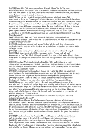 [005,02] Sagte Ich: „Wir haben nun nahe an dritthalb Jahren Tag für Tag ohne
Unterlaß gearbeitet, und Meine Lehre ist schon weit und breit ausgebreitet; und es war darum
nun denn auch einmal an der Zeit, daß wir hier eine wahre Sabbatruhe hielten, und ihr habt
dabei Zeit gewonnen, vieles aufzuzeichnen.
[005,03] Aber von jetzt an wird es mit dem Ruhenehmen sein Ende haben. Wir
werden nun in die rechte Zeit der großen Stürme kommen, und in kaum einem halben Jahre
wird wohl der größte Sturm kommen, der den Hirten schlagen wird, und viele Schafe Seiner
Herde werden sich zerstreuen in der Welt und werden um Meines Namens willen verfolgt
werden von einem Weltende zum andern! Wenn das aber geschehen wird, dann erst werdet
ihr vollends einsehen und erkennen, warum Ich hier nun etliche Tage geruht habe.“
[005,04] Diese Meine Rede hatte alle traurig gestimmt, und auch die Maria sagte:
„Herr, Dir ist ja alle Macht gegeben auch über den Satan; lasse die Stürme nicht über Deine
Stirne kommen!“
[005,05] Sagte Ich: „Das sind Dinge, die nur Ich verstehe; darum redet nichts
Weiteres mehr darüber! Denn es muß der Tod und das Gericht der Welt und ihrer Materie für
ewig überwunden werden!“
[005,06] Darauf sagte niemand mehr etwas. Und da Ich das nach dem Mittagsmahle
am Tische geredet hatte, so wollte Markus, um Mich heiterer zu machen, noch mehr Wein
auftragen lassen.
[005,07] Ich aber sagte: „Freund, laß das nun gut sein; wir haben alle zur Genüge!
[005,08] Laß aber ein gutes Schiff bereiten, denn in einer Stunde muß Ich nach
Genezareth zu Ebal! Wer Mich dahin geleiten will, dem steht es frei. Meine Jünger können
mit Kisjona Mich begleiten, der auch mit Maria und Philopold Mich nach Genezareth geleiten
soll.“
[005,09] Auf diese Worte machten sich alle auf die Füße, und wir fuhren in einer
Stunde schon nach Genezareth. Die Fahrt übers Meer Galiläas dauerte bei drei Stunden Zeit,
und wir gelangten in die bedeutende, schon bekannte Bucht von Genezareth, die auch den
Namen ,See Genezareth‘ führte.
[005,10] Also in dieser Bucht angelangt, fanden wir Fischer des Ebal, die gerade mit
dem Fischfange für unseren Ebal beschäftigt waren, aber seit frühmorgens wegen des noch
immer ziemlich stark wogenden Wassers nur sehr wenige Fische gefangen hatten.
[005,11] Als unsere Schiffe in ihre Nähe kamen, da hielten wir ein wenig inne, und
Ich fragte die Fischer, ob sie wohl schon einen reichlichen Fang gemacht hätten.
[005,12] Diese aber sagten (die Fischer): „Freund, heute sieht es mit unserer Arbeit
sehr böse aus! Der See ist seit einigen Tagen sehr unruhig, und da sieht es mit unserer Arbeit
stets schlimm und mager aus. Unseres Herrn Fischbehälter sind bereits leer, und er muß sich
nun schon Fische von andern Orten herbringen lassen, um die stets vielen Gäste nur
einigermaßen befriedigen zu können. So ihr auch nach Genezareth reiset, werdet ihr mit
Fischen sehr spärlich bedient werden.“
[005,13] Sagte Ich: „Werfet nun eure Netze noch einmal ins Wasser, und ihr sollet
mit dem Fange zufrieden sein!“
[005,14] Als Ich solches zu den Fischern gesagt hatte, da erkannten Mich mehrere
von ihnen und sagten: „Heil uns, und alles Lob und aller Preis Dir! Vergib uns, o Herr und
Meister, unsere Blindheit; denn wir hätten Dich wohl beim ersten Anblick erkennen sollen, da
Du doch vor einem Jahre ebenfalls unseren Ort mit Deiner heiligen Gegenwart gesegnet hast!
Ja, auf Dein uns bekannt allmächtiges Wort werden wir sicher einen reichen Fang machen,
und Ebal und sein ganzes Haus werden alsbald erkennen, wer hier der große Fischmeister
war!“
[005,15] Darauf warfen sie die Netze ins Meer und fingen so viele der besten Fische,
daß sie dieselben kaum in ihren Schiffen und Booten unterbringen konnten.
[005,16] Als sie mit dieser Arbeit fertig waren, da entstand unter ihnen ein großer,
Mich lobpreisender Jubel, und sie fuhren vor uns nach Genezareth, wo sie Ebal mit seinen
Leuten am Ufer erwartete, weil er einen reichen Fang sehr wünschte, da er viele Gäste hatte;
und er hoffte von diesem Morgen um so entschiedener auf einen reichen Fang, da seine
 