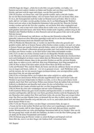 [104,09] Sagte der Jünger: „Ziehe hin in alle Orte von ganz Galiläa, von Judäa, von
Samaria und noch andern Ländern im Süden und Norden und von Osten nach Westen, und
forsche, und man wird dir sagen und zeigen, was der Herr gewirkt hat!
[104,10] Zeichen, wie dieses hier, sind viele gewirkt worden, und es sind alle Länder,
die wir mit Ihm durchwandert haben, voll von Seinen Taten und voll von Seiner Ehre; denn
Er ist es, der Seinesgleichen nicht hat weder im Himmel noch auf Erden. Aber Er will es
nicht, daß wir viel reden von den großen Zeichen, die Er zur Bekräftigung der Wahrheit
Seiner euch nun schon in den Hauptteilen bekannten Lehre gewirkt hat. Denn die Zeichen
werden veralten und mit der Zeit also vergehen, wie auf dieser Welt alles vergänglich und
wandelbar ist, und so man nach vielen Jahren davon reden wird, so werden die Menschen es
nicht glauben und nicht fassen; aber Seine Worte werden nicht vergehen, sondern ewig als die
Wahrheit aller Wahrheit bleiben in allen Himmeln und auf der ganzen Erde und in der großen
Welt der Geister!
[104,11] Er will demnach nur, daß dieses von Ihm aus den Himmeln in diese Welt
gebrachte Lebenswort allen Menschen gepredigt werde und sie an Ihn den lebendigen
Glauben überkommen durch das Handeln nach dem Worte.
[104,12] Werden die Menschen das, so werden sie durch Ihn schon also geweckt und
gestärkt werden, daß sie in Seinem Namen selbst Zeichen wirken werden, wie auch wir schon
in Seinem Namen gar manche Zeichen gewirkt haben, indem wir allerlei Kranken die Hände
auflegten und sie darauf vollkommen gesund geworden sind. Euch selbst wird dieses Zeichen
erst dann zum Nutzen werden, so ihr nach Seiner Lehre leben und handeln werdet.
[104,13] Es ist aber ein solches Zeichen wohl als ein übergroßes Wunder anzusehen,
so die Menschen, die davon persönlich Zeugen waren, über die Wesenheit des Zeichenwirkers
noch nicht hinlänglich im klaren waren; haben aber die Menschen den Zeichenwirker einmal
in Seiner Wesenheit erkannt, dann ist das gewirkte Zeichen an und für sich kein Wunder
mehr, denn sie sehen es ja ein, daß Gott, dem ewig Allmächtigen, kein Ding unmöglich ist.
[104,14] Was ist diese Erde denn anders als des Herrn Wort und Wille aus Seiner
Liebe und Weisheit? Was sind der Mond, die Sonne und alle die zahllosen Sterne mit all dem,
was sie tragen und fassen, indem sie – wie wir es genauest wissen – auch Weltkörper sind,
und die meisten, die wir mit unseren Augen erschauen können, ums unvergleichbare größer
denn diese Erde, die uns trägt und nährt?
[104,15] So es Gott dem Herrn von Ewigkeit aber sicher möglich ist, solche großen
Werke auch nur durch Seinen Willen entweder augenblicklich oder nach Seiner Liebe und
Weisheit in gewissen Zeitperioden ins Dasein zu rufen, so ist es Ihm ja auch ebenso leicht
möglich, durch Sein Wort und Seinen Willen einen kleinen Fleck der kahlen Erde mit fettem
Erdreich zu überdecken und dasselbe nach seiner Art also zu befruchten, wie es die
Beschaffenheit des Landes erfordert nach der von Ihm festgestellten Ordnung.
[104,16] Wenn ihr sonst sehr verständigen und mit vielen Erfahrungen
wohlversehenen Römer das ganz leicht einsehen und begreifen könnt, so werdet ihr es auch
einsehen und begreifen, daß die nun vom Herrn gewirkten Zeichen nicht die Hauptsache für
uns Menschen sind, sondern Sein Wort und Seine Lehre, die uns den Weg zum ewigen Leben
zeigt. Das Wort aus dem Munde Gottes ist demnach für uns alles in allem, und wir werden
sein und leben durch dasselbe ewig und dort sein, wo Er ist, und wirken durch Sein Wort und
durch Seinen Willen in uns.“
[104,17] Als der Priester solches von dem Jünger vernommen hatte, da sagte er:
„Freund, du bist in der rechten Weisheit aus Gott schon weit vorgedrungen, und mich nimmt
es nun nicht wunder, daß ihr alten Jünger des Herrn euch nach dem gewirkten, unerhört
großen Wunderzeichen um vieles gleichgültiger benommen habt als wir Heiden! Aber was du
mir nun gesagt hast, werde ich eben also behalten, als hätte es mir der Herr Selbst gesagt, und
ich danke dir für deine Freundschaft und Geduld.“
[104,18] Darauf ging der Priester wieder zu seinen Kollegen und besprach sich mit
ihnen über das, was er von dem Jünger, der Andreas hieß, vernommen hatte.

105. Kapitel
 