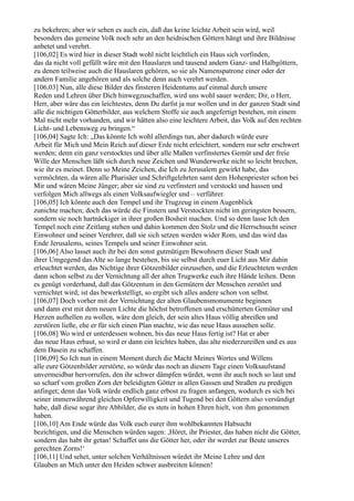 zu bekehren; aber wir sehen es auch ein, daß das keine leichte Arbeit sein wird, weil
besonders das gemeine Volk noch sehr an den heidnischen Göttern hängt und ihre Bildnisse
anbetet und verehrt.
[106,02] Es wird hier in dieser Stadt wohl nicht leichtlich ein Haus sich vorfinden,
das da nicht voll gefüllt wäre mit den Hauslaren und tausend andern Ganz- und Halbgöttern,
zu denen teilweise auch die Hauslaren gehören, so sie als Namenspatrone einer oder der
andern Familie angehören und als solche denn auch verehrt werden.
[106,03] Nun, alle diese Bilder des finsteren Heidentums auf einmal durch unsere
Reden und Lehren über Dich hinwegzuschaffen, wird uns wohl sauer werden; Dir, o Herr,
Herr, aber wäre das ein leichtestes, denn Du darfst ja nur wollen und in der ganzen Stadt sind
alle die nichtigen Götterbilder, aus welchem Stoffe sie auch angefertigt bestehen, mit einem
Mal nicht mehr vorhanden, und wir hätten also eine leichtere Arbeit, das Volk auf den rechten
Licht- und Lebensweg zu bringen.“
[106,04] Sagte Ich: „Das könnte Ich wohl allerdings tun, aber dadurch würde eure
Arbeit für Mich und Mein Reich auf dieser Erde nicht erleichtert, sondern nur sehr erschwert
werden; denn ein ganz verstocktes und über alle Maßen verfinstertes Gemüt und der freie
Wille der Menschen läßt sich durch neue Zeichen und Wunderwerke nicht so leicht brechen,
wie ihr es meinet. Denn so Meine Zeichen, die Ich zu Jerusalem gewirkt habe, das
vermöchten, da wären alle Pharisäer und Schriftgelehrten samt dem Hohenpriester schon bei
Mir und wären Meine Jünger; aber sie sind zu verfinstert und verstockt und hassen und
verfolgen Mich allwegs als einen Volksaufwiegler und – verführer.
[106,05] Ich könnte auch den Tempel und ihr Trugzeug in einem Augenblick
zunichte machen; doch das würde die Finstern und Verstockten nicht im geringsten bessern,
sondern sie noch hartnäckiger in ihrer großen Bosheit machen. Und so denn lasse Ich den
Tempel noch eine Zeitlang stehen und dahin kommen den Stolz und die Herrschsucht seiner
Einwohner und seiner Verehrer, daß sie sich setzen werden wider Rom, und das wird das
Ende Jerusalems, seines Tempels und seiner Einwohner sein.
[106,06] Also lasset auch ihr bei den sonst gutmütigen Bewohnern dieser Stadt und
ihrer Umgegend das Alte so lange bestehen, bis sie selbst durch euer Licht aus Mir dahin
erleuchtet werden, das Nichtige ihrer Götzenbilder einzusehen, und die Erleuchteten werden
dann schon selbst zu der Vernichtung all der alten Trugwerke euch ihre Hände leihen. Denn
es genügt vorderhand, daß das Götzentum in den Gemütern der Menschen zerstört und
vernichtet wird; ist das bewerkstelligt, so ergibt sich alles andere schon von selbst.
[106,07] Doch vorher mit der Vernichtung der alten Glaubensmonumente beginnen
und dann erst mit dem neuen Lichte die höchst betroffenen und erschütterten Gemüter und
Herzen aufhellen zu wollen, wäre dem gleich, der sein altes Haus völlig abreißen und
zerstören ließe, ehe er für sich einen Plan machte, wie das neue Haus aussehen solle.
[106,08] Wo wird er unterdessen wohnen, bis das neue Haus fertig ist? Hat er aber
das neue Haus erbaut, so wird er dann ein leichtes haben, das alte niederzureißen und es aus
dem Dasein zu schaffen.
[106,09] So Ich nun in einem Moment durch die Macht Meines Wortes und Willens
alle eure Götzenbilder zerstörte, so würde das noch an diesem Tage einen Volksaufstand
unvermeidbar hervorrufen, den ihr schwer dämpfen würdet, wenn ihr auch noch so laut und
so scharf vom großen Zorn der beleidigten Götter in allen Gassen und Straßen zu predigen
anfinget; denn das Volk würde endlich ganz erbost zu fragen anfangen, wodurch es sich bei
seiner immerwährend gleichen Opferwilligkeit und Tugend bei den Göttern also versündigt
habe, daß diese sogar ihre Abbilder, die es stets in hohen Ehren hielt, von ihm genommen
haben.
[106,10] Am Ende würde das Volk euch eurer ihm wohlbekannten Habsucht
bezichtigen, und die Menschen würden sagen: ,Höret, ihr Priester, das haben nicht die Götter,
sondern das habt ihr getan! Schaffet uns die Götter her, oder ihr werdet zur Beute unseres
gerechten Zorns!‘
[106,11] Und sehet, unter solchen Verhältnissen würdet ihr Meine Lehre und den
Glauben an Mich unter den Heiden schwer ausbreiten können!
 