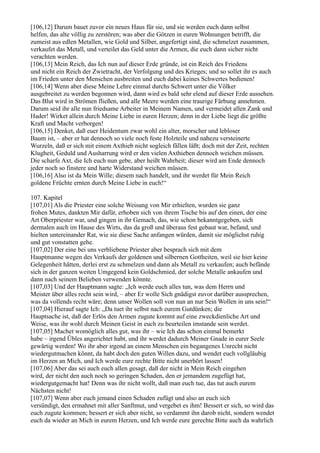 [106,12] Darum bauet zuvor ein neues Haus für sie, und sie werden euch dann selbst
helfen, das alte völlig zu zerstören; was aber die Götzen in euren Wohnungen betrifft, die
zumeist aus edlen Metallen, wie Gold und Silber, angefertigt sind, die schmelzet zusammen,
verkaufet das Metall, und verteilet das Geld unter die Armen, die euch dann sicher nicht
verachten werden.
[106,13] Mein Reich, das Ich nun auf dieser Erde gründe, ist ein Reich des Friedens
und nicht ein Reich der Zwietracht, der Verfolgung und des Krieges; und so sollet ihr es auch
im Frieden unter den Menschen ausbreiten und euch dabei keines Schwertes bedienen!
[106,14] Wenn aber diese Meine Lehre einmal durchs Schwert unter die Völker
ausgebreitet zu werden begonnen wird, dann wird es bald sehr elend auf dieser Erde aussehen.
Das Blut wird in Strömen fließen, und alle Meere werden eine traurige Färbung annehmen.
Darum seid ihr alle nun friedsame Arbeiter in Meinem Namen, und vermeidet allen Zank und
Hader! Wirket allein durch Meine Liebe in euren Herzen; denn in der Liebe liegt die größte
Kraft und Macht verborgen!
[106,15] Denket, daß euer Heidentum zwar wohl ein alter, morscher und lebloser
Baum ist, – aber er hat dennoch so viele noch feste Holzteile und nahezu versteinerte
Wurzeln, daß er sich mit einem Axthieb nicht sogleich fällen läßt; doch mit der Zeit, rechten
Klugheit, Geduld und Ausharrung wird er den vielen Axthieben dennoch weichen müssen.
Die scharfe Axt, die Ich euch nun gebe, aber heißt Wahrheit; dieser wird am Ende dennoch
jeder noch so finstere und harte Widerstand weichen müssen.
[106,16] Also ist da Mein Wille; diesem nach handelt, und ihr werdet für Mein Reich
goldene Früchte ernten durch Meine Liebe in euch!“

107. Kapitel
[107,01] Als die Priester eine solche Weisung von Mir erhielten, wurden sie ganz
frohen Mutes, dankten Mir dafür, erhoben sich von ihrem Tische bis auf den einen, der eine
Art Oberpriester war, und gingen in ihr Gemach, das, wie schon bekanntgegeben, sich
dermalen auch im Hause des Wirts, das da groß und überaus fest gebaut war, befand, und
hielten untereinander Rat, wie sie diese Sache anfangen würden, damit sie möglichst ruhig
und gut vonstatten gehe.
[107,02] Der eine bei uns verbliebene Priester aber besprach sich mit dem
Hauptmanne wegen des Verkaufs der goldenen und silbernen Gottheiten, weil sie hier keine
Gelegenheit hätten, derlei erst zu schmelzen und dann als Metall zu verkaufen; auch befände
sich in der ganzen weiten Umgegend kein Goldschmied, der solche Metalle ankaufen und
dann nach seinem Belieben verwenden könnte.
[107,03] Und der Hauptmann sagte: „Ich werde euch alles tun, was dem Herrn und
Meister über alles recht sein wird, – aber Er wolle Sich gnädigst zuvor darüber aussprechen,
was da vollends recht wäre; denn unser Wollen soll von nun an nur Sein Wollen in uns sein!“
[107,04] Hierauf sagte Ich: „Da tuet ihr selbst nach eurem Gutdünken; die
Hauptsache ist, daß der Erlös den Armen zugute kommt auf eine zweckdienliche Art und
Weise, was ihr wohl durch Meinen Geist in euch zu beurteilen imstande sein werdet.
[107,05] Machet womöglich alles gut, was ihr – wie Ich das schon einmal bemerkt
habe – irgend Übles angerichtet habt, und ihr werdet dadurch Meiner Gnade in eurer Seele
gewärtig werden! Wo ihr aber irgend an einem Menschen ein begangenes Unrecht nicht
wiedergutmachen könnt, da habt doch den guten Willen dazu, und wendet euch vollgläubig
im Herzen an Mich, und Ich werde eure rechte Bitte nicht unerhört lassen!
[107,06] Aber das sei auch euch allen gesagt, daß der nicht in Mein Reich eingehen
wird, der nicht den auch noch so geringen Schaden, den er jemandem zugefügt hat,
wiedergutgemacht hat! Denn was ihr nicht wollt, daß man euch tue, das tut auch eurem
Nächsten nicht!
[107,07] Wenn aber euch jemand einen Schaden zufügt und also an euch sich
versündigt, den ermahnet mit aller Sanftmut, und vergebet es ihm! Bessert er sich, so wird das
euch zugute kommen; bessert er sich aber nicht, so verdammt ihn darob nicht, sondern wendet
euch da wieder an Mich in eurem Herzen, und Ich werde eure gerechte Bitte auch da wahrlich
 