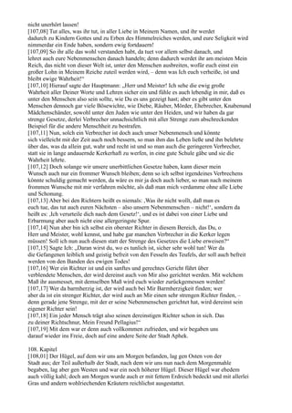 nicht unerhört lassen!
[107,08] Tut alles, was ihr tut, in aller Liebe in Meinem Namen, und ihr werdet
dadurch zu Kindern Gottes und zu Erben des Himmelreiches werden, und eure Seligkeit wird
nimmerdar ein Ende haben, sondern ewig fortdauern!
[107,09] So ihr alle das wohl verstanden habt, da tuet vor allem selbst danach, und
lehret auch eure Nebenmenschen danach handeln; denn dadurch werdet ihr am meisten Mein
Reich, das nicht von dieser Welt ist, unter den Menschen ausbreiten, wofür euch einst ein
großer Lohn in Meinem Reiche zuteil werden wird, – denn was Ich euch verheiße, ist und
bleibt ewige Wahrheit!“
[107,10] Hierauf sagte der Hauptmann: „Herr und Meister! Ich sehe die ewig große
Wahrheit aller Deiner Worte und Lehren sicher ein und fühle es auch lebendig in mir, daß es
unter den Menschen also sein sollte, wie Du es uns gezeigt hast; aber es gibt unter den
Menschen dennoch gar viele Bösewichte, wie Diebe, Räuber, Mörder, Ehebrecher, Knabenund
Mädchenschänder, sowohl unter den Juden wie unter den Heiden, und wir haben da gar
strenge Gesetze, derlei Verbrecher unnachsichtlich mit aller Strenge zum abschreckenden
Beispiel für die andere Menschheit zu bestrafen.
[107,11] Nun, solch ein Verbrecher ist doch auch unser Nebenmensch und könnte
sich vielleicht mit der Zeit auch noch bessern, so man ihm das Leben ließe und ihn belehrte
über das, was da allein gut, wahr und recht ist und so man auch die geringeren Verbrecher,
statt sie in lange andauernde Kerkerhaft zu werfen, in eine gute Schule gäbe und sie die
Wahrheit lehrte.
[107,12] Doch solange wir unsere unerbittlichen Gesetze haben, kann dieser mein
Wunsch auch nur ein frommer Wunsch bleiben; denn so ich selbst irgendeines Verbrechens
könnte schuldig gemacht werden, da wäre es mir ja doch auch lieber, so man nach meinem
frommen Wunsche mit mir verfahren möchte, als daß man mich verdamme ohne alle Liebe
und Schonung.
[107,13] Aber bei den Richtern heißt es niemals: ,Was ihr nicht wollt, daß man es
euch tue, das tut auch euren Nächsten – also unsern Nebenmenschen – nicht!‘, sondern da
heißt es: ,Ich verurteile dich nach dem Gesetz!‘, und es ist dabei von einer Liebe und
Erbarmung aber auch nicht eine allergeringste Spur.
[107,14] Nun aber bin ich selbst ein oberster Richter in diesem Bereich, das Du, o
Herr und Meister, wohl kennst, und habe gar manchen Verbrecher in die Kerker legen
müssen! Soll ich nun auch diesen statt der Strenge des Gesetzes die Liebe erweisen?“
[107,15] Sagte Ich: „Daran wirst du, wo es tunlich ist, sicher sehr wohl tun! Wer da
die Gefangenen leiblich und geistig befreit von den Fesseln des Teufels, der soll auch befreit
werden von den Banden des ewigen Todes!
[107,16] Wer ein Richter ist und ein sanftes und gerechtes Gericht führt über
verblendete Menschen, der wird dereinst auch von Mir also gerichtet werden. Mit welchem
Maß ihr ausmesset, mit demselben Maß wird euch wieder zurückgemessen werden!
[107,17] Wer da barmherzig ist, der wird auch bei Mir Barmherzigkeit finden; wer
aber da ist ein strenger Richter, der wird auch an Mir einen sehr strengen Richter finden, –
denn gerade jene Strenge, mit der er seine Nebenmenschen gerichtet hat, wird dereinst sein
eigener Richter sein!
[107,18] Ein jeder Mensch trägt also seinen dereinstigen Richter schon in sich. Das
zu deiner Richtschnur, Mein Freund Pellagius!“
[107,19] Mit dem war er denn auch vollkommen zufrieden, und wir begaben uns
darauf wieder ins Freie, doch auf eine andere Seite der Stadt Aphek.

108. Kapitel
[108,01] Der Hügel, auf dem wir uns am Morgen befanden, lag gen Osten von der
Stadt aus; der Teil außerhalb der Stadt, nach dem wir uns nun nach dem Morgenmahle
begaben, lag aber gen Westen und war ein noch höherer Hügel. Dieser Hügel war ehedem
auch völlig kahl; doch am Morgen wurde auch er mit fettem Erdreich bedeckt und mit allerlei
Gras und andern wohlriechenden Kräutern reichlichst ausgestattet.
 