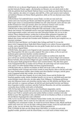 [108,02] Als wir zu diesem Hügel kamen, da verwunderten sich alle, und der Wirt
und der römische Priester sagten: „Da betrachte ein Mensch, wie weit doch reicht in aller
Fülle die göttliche Kraft und Macht! Daß der Osten von der Stadt aus durch Dein Machtwort,
o Herr, ergrünte, das sahen wir morgens; aber daß Du, o Herr, auch unseres noch rauheren
und kahleren Westens mit Deiner Macht gedachtest, dafür sei Dir nun abermals unser Dank
dargebracht!
[108,03] Dieser Teil außerhalb dieser unserer Stadt, von dem aus man auch eine
schöne und weite Aussicht gen Westen und Süden hin genießt, ward von uns Bürgern dieser
Stadt wegen seiner zu unerquicklichen Kahlheit nur sehr selten besucht, und in der hier sehr
heißen Sommerzeit schon gar niemals; denn sein schwarzes Gestein ward von den
Sonnenstrahlen stets so sehr erhitzt, daß man es gar nicht betreten konnte.
[108,04] Nun ist denn durch Deine übergroße Güte und Gnade, o Herr, auch dieser
ödeste und wüsteste Teil außerhalb unserer sonst ganz bedeutenden Stadt in ein fruchtbares
Land umgewandelt worden, und unsere nun sehr schwachen Herden, die wir nur in den
tieferen Tälern erhalten konnten, werden hier in diesen höher gelegenen Gegenden ein
reichlichstes Futter finden und sich auch bald sehr vermehren können, und wir werden
dadurch den Armen und auch den Fremden mehr Wohltaten, als das bis jetzt möglich war, zu
erweisen vermögen.
[108,05] O Herr und Meister von Ewigkeit ohne Anfang und Ende! Es ist nun die
ganze weite Umgegend dieser Stadt durch Deine Gnade in ein wahres Elysium umgestaltet
worden, und es gewährt ihr Beschauen uns eine große Freude; doch um eines wollen wir Dich
noch für diese Gegend bitten.
[108,06] Siehe, diese ganze weite Gegend ist sehr wasserarm und hat nur sehr wenige
gute Wasserquellen! Dir aber ist ja alles möglich! Wie wäre es denn, so Du sie auch mit
mehreren guten und reinen Quellen versehen möchtest?“
[108,07] Sagte Ich: „Auch das soll und wird euch werden zur rechten Zeit; doch für
jetzt will Ich nur auf diesem Hügel für dich, du unser Wirt, da dieser Hügel sich in deinem
Besitze befindet, eben auf diesem Hügel eine ganz reichliche Wasserquelle entstehen lassen,
die diese ganze Stadt genügend mit Wasser wird versehen können. Was aber diese ganze
weite Umgegend betrifft, so werden sich im Winter, der nicht lange auf sich warten lassen
wird, schon von selbst Quellen bilden und diese Gegend bewässern.
[108,08] Sehet aber zu, daß ihr im Glauben an Mich und in der Liebe zu Mir und zu
euren Nächsten nicht versieget und trocken werdet in euren Herzen; denn so das bei euch oder
bei euren Nachkommen einträte, dann würden auch diese Quellen versiegen, und die ganze
weite Umgegend würde öder werden, als sie bisher war.
[108,09] Es war aber diese Gegend, als sie in den Zeiten Josuas und der Richter den
Israeliten gegeben wurde, ebenso fruchtbar bestellt, wie sie nun ist, und blieb auch unter den
ersten Königen Israels eben also; als aber später Neid, Mißgunst, Verfolgung und Kriege
unter den Stämmen Israels sich einstellten und die Juden von Mir abfielen und Meiner stets
mehr und mehr zu vergessen anfingen, da ließ Ich auch durch große Gewitter und Stürme
diese Gegenden weithin verwüsten, und aller Fleiß der Menschen, die sich hier ansiedelten,
vermochte dieses Gefilde nicht mehr zu befruchten.
[108,10] Nun habe Ich diese Gegend zu einer fruchtbaren umgestaltet, und da
zuoberst dieses Hügels ersehet ihr auch schon eine reichliche Quelle hervorspringen, deren
Wasser euer Fleiß zu sammeln und an die rechten Stellen zu leiten verstehen wird; aber
bleibet in eurer Mir angelobten Liebe, und fallet nicht ab im Glauben an Mich, so werde auch
Ich mit Meinen Segnungen bei euch verbleiben!
[108,11] Um was ihr den Vater in Meinem Namen bitten werdet, das wird euch denn
auch gegeben werden, und wo auch nur zwei oder drei von euch in Meinem Namen
vollgläubig sich versammeln werden, da werde Ich im Geiste Meiner Liebe, Macht und Kraft
mitten unter euch sein. Um was ihr dann volltrauig bitten werdet, werde Ich euch denn auch
geben, so das, um was ihr bittet, fürs Heil eurer Seelen gedeihlich ist.
[108,12] Würdet ihr aber um eitle Dinge dieser Welt bitten, so werden sie euch nicht
gegeben werden, gleichwie auch ihr einem Kinde, so es euch noch so bitten würde, kein
 