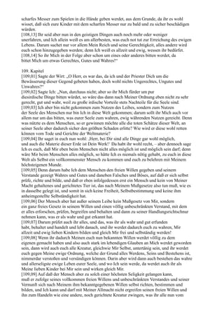 scharfes Messer zum Spielen in die Hände geben werdet, aus dem Grunde, da ihr es wohl
wisset, daß sich eure Kinder mit dem scharfen Messer nur zu bald und zu sicher beschädigen
würden.
[108,13] Ihr seid aber nun in den geistigen Dingen auch noch mehr oder weniger
unerfahren, und Ich allein weiß es am allerbesten, was euch not tut zur Erreichung des ewigen
Lebens. Darum suchet nur vor allem Mein Reich und seine Gerechtigkeit, alles andere wird
euch schon hinzugegeben werden; denn Ich weiß es allzeit und ewig, wessen ihr bedürfet.
[108,14] So ihr Mich in der Folge aber schon um eines oder anderes bitten werdet, da
bittet Mich um etwas Gerechtes, Gutes und Wahres!“

109. Kapitel
[109,01] Sagte der Wirt: „O Herr, es war das, da ich und der Priester Dich um die
Bewässerung dieser Gegend gebeten haben, doch wohl nichts Ungerechtes, Ungutes und
Unwahres?“
[109,02] Sagte Ich: „Nun, durchaus nicht; aber so ihr Mich fürder um pur
diesirdische Dinge bitten würdet, so wäre das dann nach Meiner Ordnung eben nicht zu sehr
gerecht, gut und wahr, weil zu große irdische Vorteile stets Nachteile für die Seele sind.
[109,03] Ich aber bin nicht gekommen zum Nutzen des Leibes, sondern zum Nutzen
der Seele des Menschen nur bin Ich in diese Welt gekommen; darum sollt ihr Mich auch vor
allem nur um das bitten, was eurer Seele zum wahren, ewig währenden Nutzen gereicht. Denn
was nützte es dem Menschen, so er gewinnen möchte alle die toten Schätze dieser Welt, an
seiner Seele aber dadurch sicher den größten Schaden erlitte? Wie wird er diese wohl retten
können vom Tode und Gerichte der Weltmaterie?
[109,04] Ihr saget in euch nun wohl: ,Herr, bei Dir sind alle Dinge gar wohl möglich,
und auch die Materie dieser Erde ist Dein Werk!‘ Da habt ihr wohl recht, – aber dennoch sage
Ich es euch, daß Mir eben beim Menschen nicht alles möglich ist und möglich sein darf; denn
wäre Mir beim Menschen alles möglich, so hätte Ich es niemals nötig gehabt, zu euch in diese
Welt als Selbst ein vollkommenster Mensch zu kommen und euch zu belehren mit Meinem
höchsteigenen Munde.
[109,05] Denn darum habe Ich dem Menschen den freien Willen gegeben und seinem
Verstande gezeigt Wahres und Gutes und daneben Falsches und Böses, auf daß er sich selbst
prüfe, richte und bilde, und daß er eben infolgedessen erst ein Mensch und kein von Meiner
Macht gehaltenes und gerichtetes Tier ist, das nach Meinem Mußgesetze also tun muß, wie es
in dasselbe gelegt ist, und somit in sich keine Freiheit, Selbstbestimmung und keine ihm
anheimgestellte Selbständigkeit hat.
[109,06] Der Mensch aber hat außer seinem Leibe kein Mußgesetz von Mir, sondern
ein ganz freies Gesetz in seinem Willen und einen völlig unbeschränkten Verstand, mit dem
er alles erforschen, prüfen, begreifen und behalten und dann zu seiner Handlungsrichtschnur
nehmen kann, was er als wahr und gut erkannt hat.
[109,07] Darum prüfet auch ihr alles, und das, was ihr als wahr und gut erfunden
habt, behaltet und handelt und lebt danach, und ihr werdet dadurch euch zu wahren, Mir
allzeit und ewig lieben Kindern bilden und gleich Mir frei und selbständig werden!
[109,08] Wenn ihr dadurch Meinen euch nun bekannten Willen werdet völlig zu dem
eigenen gemacht haben und also auch stark im lebendigen Glauben an Mich werdet geworden
sein, dann wird auch euch alle Kreatur, gleichwie Mir Selbst, untertänig sein, und ihr werdet
euch gegen Meine ewige Ordnung, welche der Grund alles Werdens, Seins und Bestehens ist,
nimmerdar verstoßen und versündigen können. Darin aber wird dann auch bestehen das wahre
und allerseligste ewige Leben eurer Seele, und wo Ich sein werde, da werdet auch ihr als
Meine lieben Kinder bei Mir sein und wirken gleich Mir.
[109,09] Auf daß der Mensch aber zu solch einer höchsten Seligkeit gelangen kann,
muß er zufolge seines vollkommen freien Willens und unbeschränkten Verstandes und seiner
Vernunft sich nach Meinem ihm bekanntgegebenen Willen selbst richten, bestimmen und
bilden, und Ich kann und darf mit Meiner Allmacht nicht ergreifen seinen freien Willen und
ihn zum Handeln wie eine andere, noch gerichtete Kreatur zwingen, was ihr alle nun vom
 