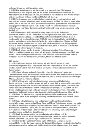 wahrsten Grunde aus wohl einsehen werdet.
[109,10] Und so ist in der Art, wie ihr es euch irrig vorgestellt habt, Mir bei dem
Menschen nicht alles möglich, weil Ich mit Meiner Allmacht in die volle Freiheit des
Menschenwillens nicht eingreifen kann, so der Mensch als ein Mensch nach Meiner ewigen
und unwandelbaren Ordnung werden und bleiben soll für ewig.
[109,11] So ihr das nun wohl begriffen haben werdet, da wird es euch auch leicht und
bald vollends klar und sehr einleuchtend werden, um was ihr Mich vor allem zu bitten haben
werdet, und so ihr Mich um etwas Rechtes volltrauig werdet gebeten haben, da wird es euch
auch gegeben werden im rechten Maße. Bittet sonach vor allem stets um das, was zum
wahren Wohle eurer Seele dienlich ist, und sehr selten und wenig um das, was eurem Leibe
dienlich ist!
[109,12] Mit dem aber will Ich gar nicht gesagt haben, als dürftet ihr in euren
Leibesnöten nicht zu Mir um Hilfe flehen. Ja, Ich sage es euch noch hinzu, daß ihr, so ihr
euren Nächsten aus Liebe zu Mir und in Meinem Namen leibliche Wohltaten erweisen
werdet, dafür mit geistigen Gütern zum Wohle für eure Seelen reichlichst werdet belohnt
werden, und daß euch, so ihr durch die Werke der Liebe im lebendigen Glauben an Mich
verbleiben werdet, von Mir die Kraft erteilt wird, die Kranken durch die Auflegung eurer
Hände zu heilen und die von argen Geistern Besessenen, deren es besonders in dieser Zeit
viele gibt, von solcher Quälerei zu befreien.
[109,13] Doch solches werdet ihr nur im vollsten und lebendigst festen Glauben an
Mich zu bewirken imstande sein. Kurz, mit Mir werdet ihr alles vermögen, ohne Mich aber
nichts! Darum bleibet gleichfort durch die Liebe und durch den Glauben in Mir, und Ich
werde also bleiben mit Meiner Liebe, Wahrheit, Macht und Kraft in euch!“

110. Kapitel
[110,01] Nach dieser längeren Rede dankten Mir alle, daß Ich sie mit so vieler
Geduld über so großwichtige Dinge belehrt habe, und versprachen es Mir auf das festeste,
solche Lehre alsogleich ins Leben treten zu lassen, und sollte es dabei auch so manchen
Kampf kosten.
[110,02] „Denn jede gute und große Sache fürs Leben der Menschen“, sagten sie,
„kann nicht ohne Mühe und manchen Kampf erreicht werden; hier aber handelt es sich um die
Erreichung des höchsten Lebensgutes der Menschen, und so heißt es da auch: um so weniger
Mühen, Arbeiten und Kämpfe scheuen.
[110,03] Wir Römer aber sind keine kampfscheuen Menschen und haben keine
Furcht vor einem Feinde, und so werden wir auch in kurzer Zeit so manchen Sieg zuerst über
unsere eigenen Schwächen, die unsere nächsten und oft die hartnäckigsten Feinde sind, und
sodann auch und leicht über die andern Feinde außer uns erringen, so Du, o Herr, uns mit
Deiner Gnade auch dann nicht verlassen wirst, so wir als noch diesirdische Menschen
irgendwann leicht noch in einem oder dem andern Lebenspunkte fehlen und fallen würden.
[110,04] Lasse Du aber nur nicht zu große Versuchungen über uns kommen, darum
wir Dich hier bitten in der freudigsten Hoffnung, daß Du solche Bitte nicht unerhört lassen
wirst!“
[110,05] Sagte Ich: „Sehet, diese Erde und der ganze sichtbare Himmel mit allem,
was er faßt, werden vergehen, aber Meine Worte und Meine Verheißungen werden ewig nicht
vergehen! Ich werde eure gerechten Bitten auch niemals unerhört lassen; doch in dieser Zeit
braucht das Reich Gottes Gewalt, und nur die werden es besitzen in der Fülle, die es mit
Gewalt an sich reißen werden. Daher wird dessen volle Erreichung auch sicher noch gar
manchen inneren und äußeren Kampf kosten.
[110,06] Doch fürchtet euch nicht vor jenen Feinden, die wohl den Leib des
Menschen töten, aber der Seele keinen Schaden zufügen können; so ihr aber jemanden
fürchtet, da fürchtet Gott, der die arge Seele in die Hölle verstoßen kann!“
[110,07] Hier trat der Hauptmann vor und sagte: „O Herr und Meister, da Du nun
von der Hölle, von der die Juden glauben, daß darin die bösen Seelen von den ärgsten Teufeln
ewig gemartert werden, und auch die Heiden solch einen Schreckensort unter dem Namen
 