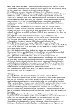 Orkus, auch Tartarus, bekennen, – Erwähnung machtest, so sage es uns nun auch für unser
Verständnis mit genügender Helle, was es denn mit der Hölle für eine Bewandtnis hat, wo sie
ist, und wer nach dem Leibestode in diesen Schreckensort kommt!
[110,08] Denn so wir nun in höchst klarer Weise aus Deinem Munde vernommen
haben, was für Seligkeiten jene Menschen zu gewärtigen haben, die nach Deiner Lehre leben
und handeln werden, so meine ich, daß es nicht minder nötig sein dürfte, auch mit dem
Schreckenslos derjenigen etwas näher bekannt zu werden; die auf dieser Welt entschieden
und unverbesserlich Deine Widersacher und Feinde sind, auf daß wir ihnen auch sagen und
zeigen können, wie, wo und was sie dafür jenseits zu erwarten haben, um sie dadurch
möglicherweise leichter von ihrer bösen Verkehrtheit abzuwenden und für Dein Reich zu
gewinnen.“
[110,09] Sagte Ich: „Mein Freund, du hast wohl recht, Mich also zu fragen; aber es
ist jetzt noch schwer, davon etwas dir ganz Verständliches zu sagen, weil dein innerster
Liebelebensgeist noch nicht völlig in deine Seele übergegangen ist. Doch so viel, als es dir
und auch den übrigen verständlich sein kann, will Ich dir schon sagen, und so höre denn, und
merke es wohl!
[110,10] Siehe, wie der Himmel allenthalben ist, wo es gute und Mir liebe und
wohlgefällige Menschen gibt, so ist auch die Hölle überall, wo es Gottesverächter, Feinde
alles Guten und Wahren, Lügner, Betrüger, arge Diebe, Räuber, Mörder, Geizige,
weltehrsüchtige Herrschgier und arge, lieblose Hurer und Ehebrecher gibt.
[110,11] Willst du wissen, wie es in einer solchen Hölle aussieht, so betrachte nur
das Gemüt, die arge Liebe und den bösesten Willen eines solchen Menschen, in dem die Hölle
waltet, und du wirst daraus leicht innewerden, wie es in der Hölle, die eben ein Werk von
derlei Menschen ist, aussieht!
[110,12] In der Hölle will ein jeder der Erste, der höchste und unumschränkteste
Herrscher und Gebieter sein, die höchste Gewalt und Macht haben, alles besitzen, und alle
sollen ihm gehorchen und für ihn arbeiten um den schlechtesten Lohn.
[110,13] Von einer solch einen bösesten Unsinn und solch eine ärgste Blind- und
Torheit erleuchtenden Wahrheit kann da selbstverständlich noch weniger eine Rede sein denn
auf dieser Welt, wo irgendein herrschsüchtigster Tyrann sich auch nimmerdar durch eine
allerlichteste Wahrheit über sein Unrecht, das er auf die grausamste Weise den Menschen
zugefügt hatte, also wird bekehren lassen, daß er seinen goldnen Thron verließe und dann
hinginge und eine rechte Buße übte, sein Unrecht einsähe und sein an so vielen Menschen
verübtes Unrecht nach Möglichkeit wieder gutzumachen trachtete.
[110,14] Versuche du, einen solchen Wüterich zu bekehren, und du wirst dich nur zu
bald überzeugen, wie er dir begegnen wird!“

111. Kapitel
[111,01] (Der Herr:) „Wo man aber selbst mit dem hellsten Lichte der Wahrheit
nichts auszurichten vermag, mit was anderem sollte man derlei Menschen bekehren können,
ohne daß man ihren freien Willen mit der Allmacht gefangennähme, was aber nicht anders
geschehen kann, als daß man solch einem Menschen seine ganz verkehrte böse Eigenliebe
völlig wegnähme. Einem Menschen solche seine Liebe hinwegnehmen aber hieße soviel, als
den ganzen Menschen vollends töten und vernichten, was aber nach der ewigen und
unwandelbaren Ordnung darum nicht angehen kann, weil alles, vom Kleinsten bis zum
Größten – ob nach eurem Menschenverstande gut oder böse – sowenig vernichtbar ist wie
Gott als die urewige Kraft und Macht und Seine Liebe und Weisheit Selbst, aus der alles sein
Dasein hat.
[111,02] Übergänge vom Unvollkommenen zum Vollkommenen sind gar wohl
möglich, weil Gott dadurch Seinen großen Gedanken und Ideen – um nach Menschenweise zu
reden – eine freie Selbständigkeit verschaffen will; aber die Übergänge sind keine
Vernichtungen, sondern nur erscheinliche Zerstörungen im Gebiete des äußersten
Naturmäßigen. Nur die materiellen Formen, in denen das geistige Lebenskraftwesen eine
Zeitlang von der allgemeinsten göttlichen Geistwesenheit als gewisserart abgetrennt und
 