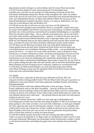 abgeschieden rastend verborgen ist, sind zerstörbar, aber ihr inneres Wesen nimmerdar.
[111,03] Und diese äußeren Formen müssen darum der Erscheinlichkeit nach
zerstörbar sein, weil ohne sie eine geistige Vervollkommnung in Hinsicht auf die freie,
individuelle Selbständigwerdung eines Wesens völlig unmöglich wäre. Denn was anderes
wohl ist für euch als nun auch noch in einer letzten materiellen Form steckende Menschen die
sicht- und wahrnehmbare Kreatur, als Meine durch Meinen Willen für eine gewisse Zeit
dauernd festgehaltenen Gedanken und Ideen, die Ich, so es nötig ist, ändern kann, wie und
wann Ich es nach Meiner Liebe und Weisheit will?
[111,04] Ich tue das aber ja nicht etwa aus einer Art Laune, um Mir dadurch ein
gewisses Herrschervergnügen nach menschlicher Weise zu verschaffen, sondern Ich tue das
aus ewiger Notwendigkeit nach Meiner ewig weisesten Liebeordnung, um Meinen Gedanken
und Ideen eine vollste und freieste und individuell wesenhafte Selbständigkeit zu verschaffen.
Wäre das auf einem andern Wege – den es nicht gibt, noch geben kann, was ihr nun freilich
noch nicht völlig einsehen und begreifen könnt – möglich, so würde Ich ihn dem, den ihr als
langweilig und gewisserart mühsam betrachtet, sicher vorgezogen haben; aber es ist und
bleibt der euch bekannte Weg nur der allein mögliche und somit auch der allein wahrste und
beste, weil durch ihn allein nur Meine Absichten vollkommen erreicht werden können.
[111,05] Wenn nun die Menschen auf dieser Erde sich solche Meine Ordnung nicht
wollen gefallen lassen und nach ihrem Verstand und freien Willen sich eine andere und
vermeintlich bessere und vernünftigere Ordnung schaffen wollen – was gar überhäufig hierund
jenseits der Fall ist –, so müssen sie es sich selbst zuschreiben, wenn sie dadurch in einen,
statt bessern, nur immer schlimmeren Lebens- und Seinszustand gelangen und sich am Ende
so weit verrennen und verarbeiten, daß ihnen nur auf – leider – keine andere Weise mehr
beizukommen ist als durch die Empfindung aller erdenklichen Qualzustände, die sie sich
selbst bereitet haben; und derartige Empfindungen dauern dann so lange fort, bis eine Seele in
sich zu gehen anfängt und stets mehr und mehr einsieht, daß sie durch das Sichsträuben gegen
Meine Ordnung sich ihren Zustand ewig nie verbessern, sondern nur verschlimmern muß.
[111,06] Siehe, du Mein Freund Pellagius, ein solch freiwillig fortgesetztes Streben
wider Meine Ordnung ist denn auch die eigentliche Hölle mit all ihrem Finstern, Bösen,
Argen und sicher unbeschreibbar Qualvollen!“

112. Kapitel
[112,01] (Der Herr:) „Betrachte du abermals einen Menschen auf dieser Welt, der
eine ganz kernfeste Leibesgesundheit besitzt! Weil der Mensch aber eben gar so gesund ist, so
mißbraucht er diese durch allerlei seine Sinne ergötzende unmäßige Genüsse und unnötige
Kraftanstrengungen.
[112,02] Es kommen wohl recht erfahrene Menschen zu ihm und sagen: ,Freund,
Freund, mißbrauche nicht so sehr deine Gesundheit, – denn die ist durch eine solche
unnatürliche und unvernünftige Lebensweise bald und leicht dahin; und ist sie einmal dahin,
so bringt sie dir kein Arzt und keine Arznei völlig wieder, und du bleibst dann ein siecher und
sehr leidender Mensch dein Leben lang!‘ – Der gesunde Mensch aber kehrt sich nicht danach,
sondern tut nach wie zuvor.
[112,03] Nach etlichen Jahren aber verfällt er in eine recht arge Leibeskrankheit und
wird anfangs ganz toll über diese ihm über alles lästige Krankheit. Er läßt Ärzte kommen, und
diesen gelingt es, ihn wieder zu heilen, wenn auch nicht vollkommen, so doch ganz erträglich.
Die Ärzte sagen ihm aber nach der Heilung ganz ernstlich: ,Freund, sei nun vernünftig, und
verfalle nicht in deine alte Lebensweise, ansonst verfällst du abermals in eine noch um vieles
ärgere Krankheit, denn diese jetzt war, aus der wir dich mit genauester Not gerettet haben,
und es wird dir dann schwerer zu helfen sein denn diesmal!‘
[112,04] Der Geheilte beachtet diesen Rat wohl eine Zeitlang; aber dann wandelt ihn
wieder von neuem die Begierde an. Er fängt wieder an, unordentlich zu leben; und ob er auch
schon ganz bedeutende Mahnungen zum abermaligen starken Krankwerden verspürt, so kehrt
er sich dennoch nicht daran und sündigt fort gegen seine schon ohnehin sehr geschwächte
Natur.
 