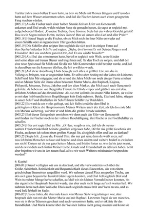 Tochter Jahra einen hellen Traum hatte, in dem sie Mich mit Meinen Jüngern und Freunden
hatte auf dem Wasser ankommen sehen, und daß die Fischer darum auch einen gesegneten
Fang machen würden.
[005,17] Als die Fischer nach einer halben Stunde Zeit am Ufer von Genezareth
ankamen und Ebal ersah, welch reichen Fang sie gemacht hatten, da sagte er sogleich mit
aufgehobenen Händen: „O meine Tochter, diese fromme Seele hat ein wahres Gesicht gehabt!
Das ist ein Segen meines Herrn, meines Gottes! Ihm sei darum alles Lob und aller Preis!“
[005,18] Hierauf fragte er die Fischer, ob sie Mich nicht in ihrer Nähe entweder auf
einem Schiffe oder an irgendeinem Ufer gesehen hätten.
[005,19] Die Schiffer aber zeigten ihm sogleich die sich noch in einiger Ferne auf
dem See befindenden Schiffe und sagten: „Siehe, dort kommt Er mit Seinen Jüngern und
Freunden! Heil uns und dem ganzen Orte, daß Er uns wieder besucht!“
[005,20] Als Ebal das vernommen hatte, berief er sogleich sein Weib, seine Kinder
und seine alten und treuen Diener und trug ihnen auf, für den Tisch zu sorgen, und daß der
eine neue Speisesaal für Mich und für die mit Mir Kommenden wohl bereitet werde, und daß
in denselben nur die kommen dürften, die Ich erwählen werde.
[005,21] Auf diese Anordnung Ebals bewegte sich alles in größter Eile, um das in
Vollzug zu bringen, was er angeordnet hatte. Er selbst aber bestieg mit der Jahra ein kleineres
Schiff und fuhr Mir entgegen; und als er und die Jahra Mich von noch einiger Ferne ersahen
und an Meiner Seite die ihnen schon bekannte Mutter Maria, den Raphael, Kisjona,
Philopold, Johannes, Petrus, Jakobus und den alten Markus, der Mich auch nach Genezareth
geleitete, da hoben sie vor übergroßer Freude die Hände empor und grüßten uns mit den
üblichen Zeichen auf das freundlichste. Als sie erst vollends in unsere Nähe kamen, da wollte
es mit den liebfreundlichsten Begrüßungen kein Ende nehmen. Beide, Ebal und Jahra, stiegen
in unser Schiff und überließen ihr Schiff ihrem Schiffer zur Rückfahrt.
[005,22] Es ward da um vieles gefragt, und Ich Selbst erzählte dem Ebal in
gedrängtester Kürze die Hauptmomente Meines Wirkens nach der Zeit, als Ich das erste Mal
von Markus weiterzog, worüber er und Jahra die größte Freude äußerten.
[005,23] Bei dieser Gelegenheit erreichten wir denn auch das Ufer von Genezareth
und fanden die Fischer noch in der vollsten Beschäftigung, ihre Fische in die Fischbehälter zu
schaffen.
[005,24] Hier erst sagte Ebal zu Mir: „O Herr, vergib es mir, daß ich ob meiner
wahren Freudetrunkenheit beinahe gänzlich vergessen habe, Dir für das große Geschenk der
Fische, an denen ich schon einen großen Mangel litt, alsogleich offen und laut zu danken!“
[005,25] Sagte Ich: „Lasse du, Freund Ebal, das nur gut sein; denn du weißt es ja, auf
was Ich beim Menschen schaue und horche, und eines andern und weitern bedarf es zwischen
uns nicht! Darum sei du nur ganz heitern Mutes, und bleibe fortan so, wie du bis jetzt warst,
und du wirst dich auch fortan Meiner Liebe, Gnade und Freundschaft zu erfreuen haben. Jetzt
aber begeben wir uns in den neuen Saal, allwo wir noch Weiteres miteinander besprechen
werden!“

6. Kapitel
[006,01] Darauf verfügten wir uns in den Saal, und alle verwunderten sich über die
Größe, Schönheit, Reinlichkeit und Bequemlichkeit dieses Bauwerkes, das von einem
griechischen Baumeister ausgeführt ward. Wir nahmen darauf Platz am großen Tische, um
den sich ganz bequem bei hundert Gäste lagern konnten, und Ebal ließ sogleich Brot und
Wein in rechter Menge herbeischaffen, auf daß wir ein kleines Vormahl halten konnten, bis
das eigentliche Hauptmahl bereitet wurde, das aber auch nicht lange auf sich warten ließ. Wir
nahmen denn nach dem Wunsche Ebals auch sogleich etwas Brot und Wein zu uns, und es
ward bald lebhaft im Saale.
[006,02] Unsere Jahra, die abermals kaum von Meiner Seite wegzubringen war, aber
besprach sich nun mit der Mutter Maria und mit Raphael. Letzteren fragte sie um manches,
was sie in ihren Träumen geschaut und auch vernommen hatte, und er erklärte ihr das
freundlichst. Und Maria konnte über die Weisheit Jahras nicht genug staunen und koste sie
 