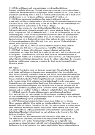 [112,05] Er verfällt denn auch notwendig in eine noch ärgere Krankheit und
bekommt unsägliche Schmerzen. Die Ärzte kommen abermals und versuchen ihn zu heilen.
Aber diesmal will es ihnen nicht so bald gelingen, und sie ermahnen ihn zur Geduld; denn da
er ihren Rat nicht befolgt hatte, so muß er es sich nun selbst zuschreiben, daß er durch seinen
alten Leichtsinn in ein viel ärgeres und länger währendes Übel verfallen ist.
[112,06] Dieser Mensch muß nun über ein Jahr hindurch leiden und wird ganz
schwach und voll Zagens; aber nach einem Jahre wird es wiederum etwas besser mit ihm, und
er schwört nun bei allem, was ihm heilig ist, den Rat der Ärzte und auch anderer kluger und
erfahrener Menschen niemals mehr in den Wind zu schlagen.
[112,07] Ja, diese zweite, sehr bittere Erfahrung hat den Menschen schon um ein
bedeutendes klüger und behutsamer gemacht, und er kommt wieder zu Kräften. Wie er aber
wieder sich ganz wohl fühlt, so denkt er bei sich: ,Ei, wenn ich ein einziges Mal nur mir eine
alte Freude gönne, so wird mir das doch sicher nichts machen!‘ Er tut das wohl nur einmal
und kommt dabei wohl noch mit heiler Haut davon. Aber weil er diesmal mit heiler Haut
davongekommen ist, so denkt er sich abermals: ,Nun, weil mir das nichts gemacht hat, so
wird es mir ein zweites und drittes Mal auch sicher nichts machen!‘ Und er sündigt ein
zweites, drittes und auch viertes Mal.
[112,08] Und siehe, die alte Krankheit wirft ihn abermals auf etliche Jahre derart ins
Bett, daß ihm kein Arzt mehr so wie das erste und zweite Mal zu helfen vermag.
[112,09] Nach vier langen Jahren bittersten Leidens wird es ihm mehr durch die
Angewöhnung ans Leiden denn durch die Arzneien leichter, und er sieht es erst jetzt ein, daß
all sein großes Leiden eine Gnade Gottes war, durch die er von all seinem Leichtsinn ist
insoweit geheilt worden, daß er dadurch doch seine Seele reiner und Gott wohlgefälliger hat
zeihen (heranbilden) können; denn durch die Leiden des Leibes wird die Seele des Menschen
demütiger, geduldiger und ernster und gewinnt an der Kraft, um der Sinne des Fleisches
Meister zu werden.“

113. Kapitel
[113,01] (Der Herr:) „Und siehe, wie dieses dir nun gezeigten Menschen Seele durch
große Leiden und Schmerzen, die er durch sein unordentliches Leben sich selbst bereitet
hatte, nüchtern, geduldig, bescheiden, reiner und zum Wirken für ihr inneres Leben kräftiger,
ernster und tiefer in sich eingehender geworden ist, also werden auch die Seelen im großen
Jenseits durch allerlei Leiden, Widerwärtigkeiten und auch Schmerzen, die sie sich aber nur
selbst bereiten, mit der Weile geläutert, und zwar dadurch, daß sie selbst einen rechten
Widerwillen gegen ihr unordentliches Handeln und Treiben bekommen, es in sich stets tiefer
und tiefer zu verabscheuen beginnen, also ihre Liebe, ihren Willen und also denn auch ihr
Denken und Trachten völlig ändern, in sich als in ihren wahren Lebensgeist eingehen und so
nach und nach wie von Stufe zu Stufe in ein helleres und glücklicheres Sein übergehen.
[113,02] Doch im großen Jenseits geht das schwerer und mühsamer als auf dieser
Welt, und es wird bei gar vielen zu tief wider Meine Ordnung gesunkenen Seelen wohl einer
für dich undenkbar langen Zeitenfolge benötigen, bis sie in sich den Weg in Meine ewige und
unwandelbare Ordnung werden gefunden haben.
[113,03] Auf dieser Erde hat ein jeder Mensch einen festen Boden, hat vor sich eine
Menge guter und schlechter Wege und hat um sich allerlei Ratgeber, Führer und Lehrer; er
kann sich da bei nur einigem Prüfen leicht für alles Gute entscheiden und so denn auch seine
Liebe und seinen Willen ändern und also denn in allem seinem Handeln nach Meiner ihm
stets klarer werdenden Ordnung vollkommener und vollkommener werden; aber im andern
Leben hat des Menschen Seele nichts als nur sich selbst und ist die Schöpferin ihrer Welt,
ähnlich wie in einem Traume.
[113,04] In solch einer Welt kann es denn auch keine andern Wege geben, als die
sich eine Seele aus ihrer Liebe, aus ihrem Willen und aus ihrer Phantasie gebahnt hat.
[113,05] Ist ihre Liebe und ihr Wille nach Meiner Ordnung gut und gerecht, wenn
auch nur zum größeren Teil, dann wird solch eine Seele auch bald nach einigen bitteren
Erfahrungen, die sie auf einem oder dem andern unordentlichen Wege wird gemacht haben,
 