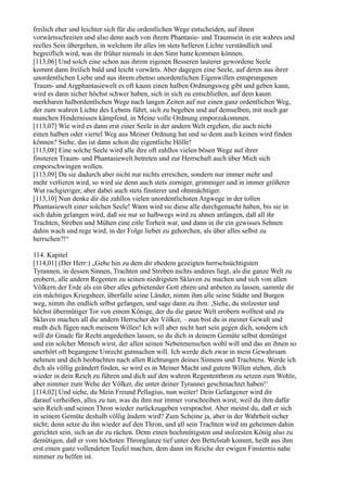 freilich eher und leichter sich für die ordentlichen Wege entscheiden, auf ihnen
vorwärtsschreiten und also denn auch von ihrem Phantasie- und Traumsein in ein wahres und
reelles Sein übergehen, in welchem ihr alles im stets helleren Lichte verständlich und
begreiflich wird, was ihr früher niemals in den Sinn hatte kommen können.
[113,06] Und solch eine schon aus ihrem eigenen Besseren lauterer gewordene Seele
kommt dann freilich bald und leicht vorwärts. Aber dagegen eine Seele, auf deren aus ihrer
unordentlichen Liebe und aus ihrem ebenso unordentlichen Eigenwillen entsprungenen
Traum- und Argphantasiewelt es oft kaum einen halben Ordnungsweg gibt und geben kann,
wird es dann sicher höchst schwer haben, sich in sich zu entschließen, auf dem kaum
merkbaren halbordentlichen Wege nach langen Zeiten auf nur einen ganz ordentlichen Weg,
der zum wahren Lichte des Lebens führt, sich zu begeben und auf demselben, mit noch gar
manchen Hindernissen kämpfend, in Meine volle Ordnung emporzukommen.
[113,07] Wie wird es dann erst einer Seele in der andern Welt ergehen, die auch nicht
einen halben oder viertel Weg aus Meiner Ordnung hat und so denn auch keinen wird finden
können? Siehe, das ist dann schon die eigentliche Hölle!
[113,08] Eine solche Seele wird alle ihre oft zahllos vielen bösen Wege auf ihrer
finsteren Traum- und Phantasiewelt betreten und zur Herrschaft auch über Mich sich
emporschwingen wollen.
[113,09] Da sie dadurch aber nicht nur nichts erreichen, sondern nur immer mehr und
mehr verlieren wird, so wird sie denn auch stets zorniger, grimmiger und in immer größerer
Wut rachgieriger, aber dabei auch stets finsterer und ohnmächtiger.
[113,10] Nun denke dir die zahllos vielen unordentlichsten Argwege in der tollen
Phantasiewelt einer solchen Seele! Wann wird sie diese alle durchgemacht haben, bis sie in
sich dahin gelangen wird, daß sie nur so halbwegs wird zu ahnen anfangen, daß all ihr
Trachten, Streben und Mühen eine eitle Torheit war, und dann in ihr ein gewisses Sehnen
dahin wach und rege wird, in der Folge lieber zu gehorchen, als über alles selbst zu
herrschen?!“

114. Kapitel
[114,01] (Der Herr:) „Gehe hin zu dem dir ehedem gezeigten herrschsüchtigsten
Tyrannen, in dessen Sinnen, Trachten und Streben nichts anderes liegt, als die ganze Welt zu
erobern, alle andern Regenten zu seinen niedrigsten Sklaven zu machen und sich von allen
Völkern der Erde als ein über alles gebietender Gott ehren und anbeten zu lassen, sammle dir
ein mächtiges Kriegsheer, überfalle seine Länder, nimm ihm alle seine Städte und Burgen
weg, nimm ihn endlich selbst gefangen, und sage dann zu ihm: ,Siehe, du stolzester und
höchst übermütiger Tor von einem Könige, der du die ganze Welt erobern wolltest und zu
Sklaven machen all die andern Herrscher der Völker, – nun bist du in meiner Gewalt und
mußt dich fügen nach meinem Willen! Ich will aber nicht hart sein gegen dich, sondern ich
will dir Gnade für Recht angedeihen lassen, so du dich in deinem Gemüte selbst demütigst
und ein solcher Mensch wirst, der allen seinen Nebenmenschen wohl will und das an ihnen so
unerhört oft begangene Unrecht gutmachen will. Ich werde dich zwar in mein Gewahrsam
nehmen und dich beobachten nach allen Richtungen deines Sinnens und Trachtens. Werde ich
dich als völlig geändert finden, so wird es in Meiner Macht und gutem Willen stehen, dich
wieder in dein Reich zu führen und dich auf den wahren Regententhron zu setzen zum Wohle,
aber nimmer zum Wehe der Völker, die unter deiner Tyrannei geschmachtet haben!‘
[114,02] Und siehe, du Mein Freund Pellagius, nun weiter! Dein Gefangener wird dir
darauf verheißen, alles zu tun, was du ihm nur immer vorschreiben wirst, weil du ihm dafür
sein Reich und seinen Thron wieder zurückzugeben versprachst. Aber meinst du, daß er sich
in seinem Gemüte deshalb völlig ändern wird? Zum Scheine ja, aber in der Wahrheit sicher
nicht; denn setze du ihn wieder auf den Thron, und all sein Trachten wird im geheimen dahin
gerichtet sein, sich an dir zu rächen. Denn einen hochmütigsten und stolzesten König also zu
demütigen, daß er vom höchsten Thronglanze tief unter den Bettelstab kommt, heißt aus ihm
erst einen ganz vollendeten Teufel machen, dem dann im Reiche der ewigen Finsternis nahe
nimmer zu helfen ist.
 