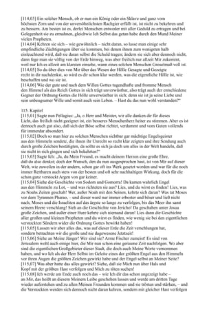 [114,03] Ein solcher Mensch, ob er nun ein König oder ein Sklave und ganz vom
höchsten Zorn und von der unversöhnlichsten Rachgier erfüllt ist, ist nicht zu bekehren und
zu bessern. Am besten ist es, derlei Menschen entweder mit aller Geduld zu ertragen und bei
Gelegenheit sie zu ermahnen, gleichwie Ich Selbst das getan habe durch den Mund Meiner
vielen Propheten.
[114,04] Kehren sie sich – wie gewöhnlich – nicht daran, so lasse man einige sehr
empfindliche Züchtigungen über sie kommen, bei denen ihnen zum wenigsten halb
einleuchtend wird, daß sie daran selbst die Schuld tragen; ändern sie sich aber dennoch nicht,
dann fege man sie völlig von der Erde hinweg, was aber freilich nur allzeit Mir zukommt,
weil nur Ich es allzeit am klarsten einsehe, wann eines solchen Menschen Greuelmaß voll ist.
[114,05] So du über dies von Mir über das Wesen der Hölle Gesagte und Gezeigte
recht in dir nachdenkst, so wird es dir schon klar werden, was die eigentliche Hölle ist, wie
beschaffen und wo sie ist.
[114,06] Wie der gute und nach dem Willen Gottes tugendhafte und fromme Mensch
den Himmel als das Reich Gottes in sich trägt unverwüstbar, also trägt auch der entschiedene
Gegner der Ordnung Gottes die Hölle unverwüstbar in sich; denn sie ist ja seine Liebe und
sein unbeugsamer Wille und somit auch sein Leben. – Hast du das nun wohl verstanden?“

115. Kapitel
[115,01] Sagte nun Pellagius: „Ja, o Herr und Meister, wir alle danken dir für dieses
Licht, das freilich nicht geeignet ist, ein besseres Menschenherz heiter zu stimmen. Aber es ist
dennoch auch gut also, daß sich der Böse selbst richtet, verdammt und vom Guten vollends
für immerdar absondert.
[115,02] Doch so man hier zu solchen Menschen sichtbar gar mächtige Engelsgeister
aus den Himmeln sendete, die ihnen ihr Unrecht so recht klar zeigten und ihre Sendung auch
durch große Zeichen bestätigten, da sollte es sich ja doch um alles in der Welt handeln, daß
sie nicht in sich gingen und sich bekehrten!“
[115,03] Sagte Ich: „Ja, du Mein Freund, es macht deinem Herzen eine große Ehre,
daß du also denkst; doch der Wunsch, den du nun ausgesprochen hast, ist von Mir auf dieser
Welt, wie zuweilen in der andern, schon gar oft ins Werk gesetzt worden und war für die noch
immer Rettbaren auch stets von der besten und oft sehr nachhaltigen Wirkung, doch für die
schon ganz verstockt Argen von gar keiner.
[115,04] Siehe die Geschichte von Sodom und Gomorra! Da kamen wahrlich Engel
aus den Himmeln zu Lot, – und was richteten sie aus? Lies, und du wirst es finden! Lies, was
zu Noahs Zeiten geschah! Wer, außer Noah mit den Seinen, kehrte sich daran? Was tat Moses
vor dem Tyrannen Pharao, – und dieser ward nur immer erboster und böser und ließ nicht
nach, Moses und die Israeliten auf das ärgste so lange zu verfolgen, bis das Meer ihn samt
seinem Heere verschlang! Sieh an die Geschichte von Jericho! Da geschahen unter Josua
große Zeichen, und außer einer Hure kehrte sich niemand daran! Lies dann die Geschichte
aller großen und kleinen Propheten und du wirst es finden, wie wenig sie bei den eigentlichen
verstockten Sündern wider die Ordnung Gottes bewirkt haben!
[115,05] Lassen wir aber alles das, was auf dieser Erde die Zeit verschlungen hat,
sondern betrachten wir die große und nie dagewesene Jetztzeit!
[115,06] Siehe an Meine Jünger! Wer sind sie? Arme Fischer zumeist! Es sind von
Jerusalem wohl auch einige hier, die Mir nun schon eine geraume Zeit nachfolgen. Wo aber
sind die eigentlichen Großgebieter dieser Stadt, die doch auch Meine Worte vernommen
haben, und wo Ich als der Herr Selbst im Geleite eines der größten Engel aus den Himmeln
vor ihren Augen die größten Zeichen gewirkt habe und der Engel selbst an Meiner Seite?
[115,07] Was aber hatte das alles gewirkt? Siehe, daß sie Mich nun über Hals und
Kopf mit der größten Hast verfolgen und Mich zu töten suchen!
[115,08] Ich werde am Ende auch noch das – wie Ich dir das schon angezeigt habe –
an Mir, das heißt an diesem Meinem Leibe geschehen lassen und werde am dritten Tage
wieder auferstehen und zu allen Meinen Freunden kommen und sie trösten und stärken, – und
die Verstockten werden sich dennoch nicht daran kehren, sondern mit gleicher Hast verfolgen
 