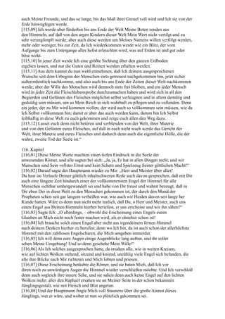 auch Meine Freunde, und das so lange, bis das Maß ihrer Greuel voll wird und Ich sie von der
Erde hinwegfegen werde.
[115,09] Ich werde aber fürderhin bis ans Ende der Welt Meine Boten senden aus
den Himmeln, auf daß von den argen Kindern dieser Welt Mein Wort nicht vertilgt und zu
sehr verunglimpft werde; aber auch diese werden um Meines Namens willen verfolgt werden,
mehr oder weniger, bis zur Zeit, da Ich wiederkommen werde wie ein Blitz, der vom
Aufgange bis zum Untergange alles hellst erleuchten wird, was auf Erden ist und gut oder
böse wirkt.
[115,10] In jener Zeit werde Ich eine größte Sichtung über den ganzen Erdboden
ergehen lassen, und nur die Guten und Reinen werden erhalten werden.
[115,11] Aus dem kannst du nun wohl entnehmen, daß Ich deinem ausgesprochenen
Wunsche seit dem Urbeginn der Menschen stets getreuest nachgekommen bin, jetzt sicher
außerordentlich nachkomme, und also auch bis ans Ende der Zeiten dieser Welt nachkommen
werde; aber der Wille des Menschen wird dennoch stets frei bleiben, und ein jeder Mensch
wird in jeder Zeit die Fleischlebensprobe durchzumachen haben und wird sich in all den
Begierden und Gelüsten des Fleisches möglichst selbst verleugnen und in allem demütig und
geduldig sein müssen, um so Mein Reich in sich wahrhaft zu pflegen und zu vollenden. Denn
ein jeder, der zu Mir wird kommen wollen, der wird auch so vollkommen sein müssen, wie da
Ich Selbst vollkommen bin; damit er aber das auch werden kann, darum bin Ich Selbst
leibhaftig in diese Welt zu euch gekommen und zeige euch allen den Weg dazu.
[115,12] Lasset euch denn nicht betören und verblenden von der Welt, ihrer Materie
und von den Gelüsten eures Fleisches, auf daß in euch nicht wach werde das Gericht der
Welt, ihrer Materie und eures Fleisches und dadurch denn auch die eigentliche Hölle, die der
wahre, zweite Tod der Seele ist.“

116. Kapitel
[116,01] Diese Meine Worte machten einen tiefen Eindruck in die Seele der
anwesenden Römer, und alle sagten bei sich: „Ja, ja, Er hat in allen Dingen recht, und wir
Menschen sind Sein vollster Ernst und kein Scherz und Spielzeug Seiner göttlichen Macht!“
[116,02] Darauf sagte der Hauptmann wieder zu Mir: „Herr und Meister über alles!
Du hast im Verlaufe Deiner göttlich inhaltschweren Rede auch davon gesprochen, daß mit Dir
auch eine längere Zeit hindurch einer der vollkommensten Engel der Himmel für alle
Menschen sichtbar umhergewandelt sei und habe von Dir treust und wahrst bezeugt, daß in
Dir eben Der in diese Welt zu den Menschen gekommen ist, der durch den Mund der
Propheten schon seit gar langem verheißen war, wie auch wir Heiden davon seit lange her
Kunde hatten. Wäre es denn nun nicht mehr tunlich, daß Du, o Herr und Meister, auch uns
einen Engel aus Deinen Himmeln hierher beriefest, er uns erscheine und wir ihn sähen?“
[116,03] Sagte Ich: „O allerdings, – obwohl die Erscheinung eines Engels euren
Glauben an Mich nicht noch fester machen wird, als er ohnehin schon ist!
[116,04] Ich brauche solch einen Engel aber nicht aus irgendeinem fernen Himmel
nach deinem Denken hierher zu berufen; denn wo Ich bin, da ist auch schon der allerhöchste
Himmel mit den zahllosen Engelscharen, die Mich umgeben immerdar.
[116,05] Ich will denn eure Augen einige Augenblicke lang auftun, und ihr sollet
sehen Meine Umgebung! Und so denn geschehe Mein Wille!“
[116,06] Als Ich solches ausgesprochen hatte, da ersahen alle, wie in weiten Kreisen,
wie auf lichten Wolken stehend, sitzend und kniend, unzählig viele Engel sich befanden, die
alle ihre Blicke nach Mir richteten und Mich lobten und priesen.
[116,07] Diese Erscheinung betäubte die Römer, und sie baten Mich, daß Ich vor
ihren noch zu unwürdigen Augen die Himmel wieder verschließen möchte. Und Ich verschloß
denn auch sogleich ihre innere Sehe, und sie sahen denn auch keine Engel auf den lichten
Wolken mehr; aber den Raphael ersahen sie an Meiner Seite in der schon bekannten
Jünglingsgestalt, wie mit Fleisch und Blut angetan.
[116,08] Und der Hauptmann fragte Mich voll Staunens über die große Anmut dieses
Jünglings, wer er wäre, und woher er nun so plötzlich gekommen sei.
 