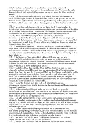 [117,06] Sagte ein anderer: „Wir werden alles tun, was unsere Priester anordnen
werden; denn nur sie allein wissen es, was da zu machen sein wird. Wir wissen das nicht;
darum werden wir nach unsern Kräften das tun, was sie im Namen der Götter anordnen
werden.“
[117,07] Mit dem waren alle einverstanden, gingen in die Stadt und zeigten das auch
vielen andern Bürgern an. Denn es wußte noch kein Mensch in der ganzen Stadt um dies
Wunder, erstens, weil es ohnehin erst kaum einige Stunden lang bestand, und zweitens, weil
der Punkt der Stadt wegen seiner schon bekanntgegebenen Sterilität durchaus kein besuchter
war.
[117,08] Als so denn auch die andern Bürger von dieser Quelle Kunde erhielten, da
lief alles, jung und alt, an den Ort des Wunders und betrachtete es beinahe bis gen Abend hin,
und wir blieben dadurch von den Zudringlichen verschont und konnten dadurch denn auch
unbeirrt leicht und bald nach dem Mittagsmahle Anstalten zur Weiterreise treffen.
[117,09] Bevor Ich mit Meinen Jüngern diesen Ort verließ, sagte Ich dem
Hauptmanne und auch den Priestern, was die Bürger an der Quelle miteinander geredet
hatten, und daß die Priester nun wohl wissen würden, was sie zu tun haben werden, auf daß
das Heidentum nicht noch tiefere Wurzeln schlage, als es bei diesen Heiden nun bei dieser
Gelegenheit geschlagen hatte.
[117,10] Da sagte der Hauptmann: „Das, o Herr und Meister, werden wir mit Deiner
sicher steten Mithilfe wohl zu verhüten verstehen! In weltlicher Hinsicht bin ich hier allein
der Gebieter und unterstehe allein dem Obersten Kornelius, der gegenwärtig in Kapernaum
residiert, und dem Oberstatthalter Cyrenius, der gewöhnlich zu Tyrus und zeitweilig auch in
Sidon daheim ist.
[117,11] Da diese meine Vorgesetzten Dich, o Herr und Meister, auch gar wohl
kennen und für Deine heiligste Lebenssache für uns Menschen im höchsten Grade
eingenommen sind und uns daher im Verbreiten Deiner Lehre nicht hinderlich sein werden,
so werden wir denn auch bei unserer Arbeit zum höchsten Wohle der Menschen auf sehr
wenig Widerstände zu stoßen zu befürchten haben.“
[117,12] Sagte Ich: „Ohne diese wird die Arbeit für Mein Reich zwar nicht vor sich
gehen; aber so ihr an allerlei kleine und dann und wann auch größere Übelstände stoßen
werdet, da verlieret den Mut, das Vertrauen auf Mich und den Glauben an Mich nicht, und ihr
werdet nicht vergeblich gearbeitet haben. Denn – wie Ich es euch schon gesagt habe – in
dieser Zeit, in der die Macht der Hölle auf dieser Erde unter den Menschen übergroß
geworden ist, braucht Mein Reich Gewalt und große Mühe, und nur die werden es zu eigen
besitzen, die es mit Gewalt an sich reißen werden.
[117,13] Es werden demnach auch über euch noch allerlei Prüfungen und
Versuchungen kommen; wenn sie aber kommen werden, dann denket, daß Ich euch das zum
voraus verkündet habe.
[117,14] Seid dann mutig und kämpfet weise und stets mit aller Liebe gegen das
Heranstürmen der Welt in euch und auch außer euch, und ihr werdet mit Meiner steten Hilfe
für eure Arbeit des Himmels goldene Früchte im reichlichsten Maße ernten, und eure Freude
darob wird eine große und unvergängliche sein.
[117,15] Ein jeder tüchtige Arbeiter ist auch seines Lohnes wert, und je schwerer und
mühevoller die Arbeit ist, eines desto größeren und ausgezeichneteren Lohnes ist auch der
Arbeiter wert, – was ihr wohl einsehet. Doch wer nicht mehr arbeiten will, weil ihm die Mühe
zu groß dünkt, der hat auch keinen Lohn zu gewärtigen und soll denn auch nicht essen,
sondern Hunger leiden.
[117,16] So aber schon der leibliche Hunger schmerzt, um so schmerzhafter wird
dann erst der geistige Hunger sein für jeden, der schon einmal vom Brote aus den Himmeln
gegessen hat, sich aber dann keine weitere Mühe gab, daß ihm ein großer Vorrat von diesem
Brot zuteil werde und seine Seele dann von dem Vorrate lebe für ewig.
[117,17] Das wahre Brot und der wahre Trank aus den Himmeln aber bin Ich in der
ewigen Wahrheit alles dessen, was Ich euch gelehrt habe.
[117,18] Ihr habt zwar von diesem Brot und Wein einen großen Vorrat überkommen;
 