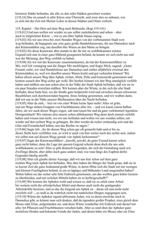 kleinerer Städte befanden, die alle zu den zehn Städten gerechnet wurden.
[118,16] Das ist sonach in aller Kürze eine Übersicht, und zwar also zu nehmen, wie
es sich mit der Zeit mit Meiner Lehre in diesen Städten und Orten verhielt.

119. Kapitel – Der Herr auf dem Weg nach Bethsaida. (Kap.119-141)
[119,01] Und nun wollen wir wieder zu uns selbst zurückkehren und sehen – aber
auch in möglichster Kürze –, wie es uns über Aphek hinaus erging.
[119,02] Als wir uns etwa bei zwei Stunden Weges von der vorbenannten Stadt weit
weg befanden, da begegnete uns eine ganz große Handelskarawane, die aus Damaskus nach
den Küstenstädten zog, um daselbst ihre Waren an den Mann zu bringen.
[119,03] Als diese Karawane aber anstatt in der ihr nur zu wohlbekannten wüsten
Gegend sich nun in einer ganz blühend gesegneten befand, da kannte sie sich nicht aus und
war der Meinung, den Weg verfehlt zu haben.
[119,04] Als wir mit der Karawane zusammenkamen, da trat der Karawanenführer zu
Mir, weil Ich voranging und die Jünger Mir nachfolgten, und fragte Mich, sagend: „Guter
Freund, siehe, wir sind Handelsleute aus Damaskus und ziehen alljährlich zweimal den
Küstenstädten zu, weil wir daselbst unsere Waren leicht und gut verkaufen können! Wir
haben allzeit unsern Weg über Aphek, Golan, Abila, Pella und Genezareth genommen und
kennen sonach den Weg sicher gar wohl. Bis hierher können wir den Weg unmöglich verfehlt
haben und müßten uns nun schon also in der Nähe der Stadt Aphek befinden, daß wir sie in
ein paar Stunden erreichen müßten. Wir kennen aber die Wüste, in der sich die alte Stadt
befindet; diese hatte hier, wo die Straße ganz holpericht wird und zwischen diesen schwarzen
Basaltfelsen sich durchzuwinden beginnt, ihren Anfang genommen, und wir wußten dann,
daß wir uns in der Nähe unserer Bleibestation über die Nacht befinden.
[119,05] Aber da sieh, – hier ist von einer Wüste keine Spur mehr! Alles ist grün,
und am Wege stehen Gruppen von Fruchtbäumen aller Art, – und vor kaum einem halben
Jahre, als wir auch dieses Weges zogen, sah man kaum hie und da ganz verkümmert irgendein
Dorngesträuch! Wir müssen also unsern schon altbekannten Weg denn doch einmal verfehlt
haben und wissen nun nicht, wo wir uns befinden und wohin wir uns wenden sollen, um
wieder auf den rechten Weg zu gelangen. Ihr aber werdet da sicher ortskundig sein und die
Güte und Freundschaft haben, uns das Rechte zu sagen.“
[119,06] Sagte Ich: „So ihr diesen Weg schon gar oft gemacht habt und er bis zu
dieser Stelle kein verfehlter war, so wird er auch von hier weiter noch der rechte sein, indem
wir selbst nun auf diesem Wege gerade von Aphek herkommen!“
[119,07] Sagte der Karawanenführer: „Jawohl, jawohl, du guter Freund kannst schon
ganz recht haben; denn die Lage der ganzen Gegend scheint denn doch die uns sehr
wohlbekannte zu sein! Aber es gibt dennoch Gegenden, die sich der Gestaltung nach wie
Zwillinge ähneln, aber dabei doch ganz andere sind, wie man längs des Euphrat derlei
Gegenden häufig antrifft.
[119,08] Aber ich glaube deiner Aussage, daß wir uns hier schon auf dem ganz
rechten Weg nach Aphek hin befinden. Was aber haben die Bürger der Stadt getan, daß sie in
so kurzer Zeit die ganz bedeutend große Wüste, in deren Mitte sich die Stadt mit nur wenigen
und kleinen Fruchtgärten befand, in ein so üppiges und blühendes Land umgestaltet haben?
Woher haben sie das sicher sehr fette Erdreich genommen, um das weithin ganz kahle Gestein
zu überkleiden, und mit welchen Mitteln haben sie es herbeigeschafft?“
[119,09] Wir kennen die Apheker wohl und wissen es, daß sie zu solch einer Arbeit
bei weitem nicht die erforderlichen Mittel und ebenso auch nicht die genügenden
Arbeitskräfte besitzen; und so das die Gegend um Aphek ist – daran ich nun nicht mehr
zweifeln will –, so muß es da wahrlich nicht mit natürlichen Dingen zugegangen sein.
[119,10] Wären die Apheker irgend altfromme Juden, wie es deren etwelche noch in
Damaskus gibt, so könnte man sich denken, daß da irgendein großer Prophet, etwa gleich dem
Moses oder Elias, aufgestanden sei, und diese Wüste wunderbar mit Erdreich und darauf mit
aller Art Pflanzen und Fruchtbäumen versehen habe. Aber so sind eben die Apheker ganz
stockfeste Heiden und bekannte Feinde der Juden, und denen hätte ein Moses oder ein Elias
 