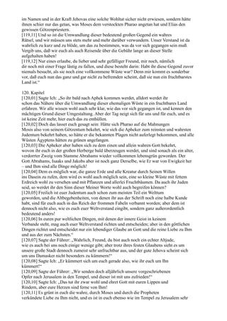 im Namen und in der Kraft Jehovas eine solche Wohltat sicher nicht erwiesen, sondern hätte
ihnen schier nur das getan, was Moses dem verstockten Pharao angetan hat und Elias den
gewissen Götzenpriestern.
[119,11] Und so ist die Umwandlung dieser bedeutend großen Gegend ein wahres
Rätsel, und wir müssen uns stets mehr und mehr darüber verwundern. Unser Verstand ist da
wahrlich zu kurz und zu blöde, um das zu bestimmen, was da vor sich gegangen sein muß.
Vergib uns, daß wir euch als auch Reisende über die Gebühr lange an dieser Stelle
aufgehalten haben!
[119,12] Nur eines erlaube, du lieber und sehr gefälliger Freund, mir noch, nämlich
dir noch mit einer Frage lästig zu fallen, und diese besteht darin: Habt ihr diese Gegend zuvor
niemals besucht, als sie noch eine vollkommene Wüste war? Denn mir kommt es sonderbar
vor, daß euch nun das ganz und gar nicht zu befremden scheint, daß sie nun ein fruchtbarstes
Land ist.“

120. Kapitel
[120,01] Sagte Ich: „So ihr bald nach Aphek kommen werdet, alldort werdet ihr
schon das Nähere über die Umwandlung dieser ehemaligen Wüste in ein fruchtbares Land
erfahren. Wir alle wissen wohl auch sehr klar, wie das vor sich gegangen ist, und kennen den
mächtigen Grund dieser Umgestaltung. Aber der Tag neigt sich für uns und für euch, und es
ist keine Zeit mehr, hier euch das zu enthüllen.
[120,02] Doch das lasset euch gesagt sein: Hätte sich Pharao auf die Mahnungen
Mosis also von seinem Götzentum bekehrt, wie sich die Apheker zum reinsten und wahrsten
Judentum bekehrt haben, so hätte er die bekannten Plagen nicht auferlegt bekommen, und alle
Wüsten Ägyptens hätten zu grünen angefangen.
[120,03] Die Apheker aber haben sich zu dem einen und allein wahren Gott bekehrt,
wovon ihr euch in der großen Herberge bald überzeugen werdet, und sind sonach als ein alter,
verdorrter Zweig vom Stamme Abrahams wieder vollkommen lebensgrün geworden. Der
Gott Abrahams, Isaaks und Jakobs aber ist noch ganz Derselbe, wie Er war von Ewigkeit her
– und Ihm sind alle Dinge möglich!
[120,04] Dem es möglich war, die ganze Erde und alle Kreatur durch Seinen Willen
ins Dasein zu rufen, dem wird es wohl auch möglich sein, eine so kleine Wüste mit fettem
Erdreich wohl zu versehen und mit Pflanzen und allerlei Fruchtbäumen. Da auch ihr Juden
seid, so werdet ihr den Sinn dieser Meiner Worte wohl auch begreifen können?
[120,05] Freilich ist euer Judentum auch schon zum meisten Teil ein Welttum
geworden, und die Altbegebenheiten, von denen ihr aus der Schrift noch eine halbe Kunde
habt, sind für euch auch in das Reich der frommen Fabeln verbannt worden; aber dem ist
dennoch nicht also, wie es euch euer Weltverstand eingibt, sondern ganz außerordentlich
bedeutend anders!
[120,06] In euren pur weltlichen Dingen, mit denen der innere Geist in keinem
Verbande steht, mag auch euer Weltverstand richten und entscheiden; aber in den göttlichen
Dingen richtet und entscheidet nur ein lebendiger Glaube an Gott und die reine Liebe zu Ihm
und aus der zum Nächsten.“
[120,07] Sagte der Führer: „Wahrlich, Freund, du bist auch noch ein echter Altjude,
wie es auch bei uns noch einige wenige gibt; aber trotz ihres festen Glaubens sieht es um
unsere große Stadt dennoch zumeist sehr unfruchtbar aus, und der gute Jehova scheint sich
um uns Damasker nicht besonders zu kümmern!“
[120,08] Sagte Ich: „Er kümmert sich um euch gerade also, wie ihr euch um Ihn
kümmert!“
[120,09] Sagte der Führer: „Wir senden doch alljährlich unsere vorgeschriebenen
Opfer nach Jerusalem in den Tempel, und dieser ist mit uns zufrieden!“
[120,10] Sagte Ich: „Das tut ihr zwar wohl und ehret Gott mit euren Lippen und
Rindern, aber eure Herzen sind ferne von Ihm!
[120,11] Es grünt in euch die wahre, durch Moses und durch die Propheten
verkündete Liebe zu Ihm nicht, und es ist in euch ebenso wie im Tempel zu Jerusalem sehr
 