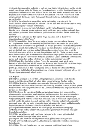 wüste und dürre geworden, und so ist es auch um eure Stadt wüste und dürre, und ihr werdet
mit all eurer Hände Mühe die Wüsten um Damaskus nimmer in völlig fruchtbare Ländereien
umgestalten. Ihr braucht das auch nicht, da ihr mit aller Welt Handel treibt und eure Stadt mit
Brot und allerlei Weltschätzen wohl versehet, euch dadurch aber auch von Gott stets mehr
entfernt, anstatt daß ihr, als wahre Juden, euch Ihm stets mehr und mehr nähern solltet in
eurem Gemüte.
[120,12] So ihr selbst aber schon so klug, weise und mächtig geworden seid, für
euren Unterhalt bestens zu sorgen, da hat dann Gott der Herr denn auch wahrlich nicht nötig,
Sich um euch irgend besonders zu kümmern.
[120,13] Ziehet aber nun nur nach Aphek; dort werdet vielleicht auch ihr in eurem
Gemüte etwas grüner zu werden anfangen, als ihr es bis jetzt waret, und es wird euch dann
eine blühend gewordene Wüste nicht mehr glauben machen, als hättet ihr den rechten Weg
verloren!
[120,14] Wer in sich nicht auf dem rechten Wege ist, der ist auch in dieser Welt
nirgends auf dem rechten Wege.“
[120,15] Als der Führer diese Worte aus Meinem Munde vernommen hatte, da sagte
er: „Vergib es mir, daß ich euch so lange aufgehalten habe! Aber ich und die ganze große
Karawane haben dabei sehr vieles gewonnen. Du bist ein großer und seltener Schriftgelehrter
von echtem altem Schrot und Korn; wenn du zu uns nach Damaskus kämest, da würde es in
und um die Stadt bald zu grünen und zu blühen anfangen. Aber bei uns sieht es mit der
Schriftgelehrtheit sehr schlecht aus, und darum ist denn auch der Glaube lau; denn wo es
keine rechten Lehrer gibt, da kann es auch keine rechten Jünger geben. Ich danke dir aber nun
im Namen der ganzen Karawane für deine mir geschenkte Geduld und Mühe; komme einmal
zu uns nach Damaskus, und du sollst von uns bestens aufgenommen werden!“
[120,16] Sagte Ich: „Ich Selbst in dieser Person, die nun mit dir redet, werde nach
Damaskus schwerlich also, wie Ich nun da bin, kommen; aber daß von Mir ein rechter Jünger
dahin in Kürze entsendet werden wird, des könnet ihr versichert sein!“
[120,17] Als Ich dieses zu dem Führer gesagt hatte, da dankte er nochmals für Meine
ihm erwiesene Gefälligkeit. Die ganze Karawane bewegte sich dann weiter, und Ich zog mit
Meinen Jüngern denn auch schnell weiter.

121. Kapitel
[121,01] Wir gelangten noch vor dem Untergange in einen Ort unweit von Bethsaida,
in und in der Nähe dieser Stadt Ich schon früher einmal lehrte und Zeichen wirkte.
[121,02] Die Bewohner dieses Ortes waren zumeist Hirten und Fischer; denn alle die
nun benannten Orte, die Ich von Genezareth aus durchzog, befanden sich wie in einem großen
Halbkreis mehr oder weniger in der Nähe des Galiläischen Meeres und längs dem Ausfluß des
Jordans aus demselben.
[121,03] Allein an der Lage dieser Städte und auch ihren Namen liegt wenig, sondern
alles nur zuallermeist an dem, was Ich gelehrt, und dann auch an dem, was Ich getan habe,
welch letzteres aber – nota bene – bis zu dieser Zeit freilich zum größten Teil völlig in
Vergessenheit geriet, während so manches, noch von Mund zu Mund sich fortpflanzend, so
entstellt wurde, daß an ihm aber auch nicht ein wahres Jota mehr kleben blieb, daran aber
denn auch wenig oder gar nichts gelegen ist, denn, wie gesagt, die Haupt- und Lebenssache
liegt nur an der treu erhaltenen Lehre als der Wahrheit aller Wahrheit. –
[121,04] In dem kleinen Ort, den wir, wie schon gesagt, noch vor dem Untergange
der Sonne erreicht hatten, fanden wir bei den zumeist ganz armen Bewohnern eine recht
freundliche Aufnahme.
[121,05] Es war allda wohl auch eine kleine Herberge, in der es aber höchst ärmlich
an allem, was eine Herberge haben sollte, aussah.
[121,06] Von Brot und Wein war da gar keine Rede; getrocknete Fische, gewisse
Wurzeln, getrocknete Feigen, Kürbisse, Haselnüsse und Schafskäse war alles, was man da
haben konnte.
[121,07] Der Wirt, ein Grieche, aber ein ganz guter und geduldiger Mensch, hatte
 