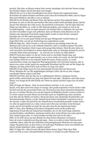 herzlich. Ebal aber, an Meiner rechten Seite sitzend, erkundigte sich nach den Namen einiger
ihm fremden Jünger, die Ich ihm denn auch ansagte.
[006,03] Als wir so in aller Freundlichkeit eine kleine Stunde Zeit zugebracht hatten,
da brachten die andern Kindern und Diener auch schon das bestbereitete Mahl, und wir fingen
denn auch alsbald an, dasselbe zu uns zu nehmen.
[006,04] Als die Kinder und Diener Ebals alle Speisen auf den Tisch gebracht hatten,
da kamen sie auch zu Mir hin und brachten Mir einen rechten Gruß und Dank darum, daß Ich
diesem Orte abermals die Liebe erwies, ihn persönlich zu besuchen. Und Ich legte ihnen die
Hände auf und stärkte sie, wofür sie Mir abermals dankten, und wonach sie sich an ihr
Geschäft begaben, – denn sie hatten diesmal viele fremde Gäste zu bedienen, die auch hier
nun ihrer Gesundheit wegen sich aufhielten; denn seit Meinem ersten Hiersein war das
ehedem sehr ungesunde Genezareth umgewandelt worden in einen Heilort, und ganz
besonders die von Mir eigens gesegnete Wiese.
[006,05] Als wir in einer guten Stunde Zeit das gute Mittagsmahl verzehrt hatten, da
fragte Mich Ebal, was Ich am Nachmittag etwa unternehmen werde.
[006,06] Sagte Ich: „Mein Freund, es wird sich bald eine gar tüchtige Arbeit für uns
darbieten und wird uns bis in die sinkende Nacht hin vieles zu schaffen machen! Du selbst
wirst Mich der beendeten Arbeit wegen nicht genug loben können. Doch für jetzt ruhen wir
noch eine kleine Zeit hindurch in diesem Speisesaale; denn wir brauchen diesmal die auf uns
wartende Arbeit nicht aufzusuchen, – sie wird uns nur zu bald von selbst finden!“
[006,07] Nach dem ruhten wir alle am Tische noch so eine halbe Stunde lang, und
die Jünger befragten sich untereinander, was es etwa wieder sein werde, das der Herr Selbst
eine tüchtige Arbeit bis in die sinkende Nacht hin nenne. Einige meinten, es werde
wahrscheinlich wieder eine ärgerliche Pharisäergeschichte zum Vorschein kommen, oder es
lauern etwa schon wieder irgend neu ausgesandte Herodianer auf Ihn oder auf die Jünger des
Johannes, die dem geilen Fuchs auch ein Dorn im Auge sein sollen.
[006,08] Als die Jünger noch also fort untereinander berieten über das Wesen und
Worin- Bestehen der von Mir angekündigten tüchtigen Arbeit, da trat ein sehr verlegen
aussehender Diener eiligst in den Saal.
[006,09] Und Ebal, dem des ihm nur zu wohlbekannten Dieners verlegenes Gesicht
gleich auffiel, stand schnell auf, ging zum Diener hin und sagte: „Benjamin, mein alter treuer
Diener, was bringst du für üble Kunde mir? Denn aus deinen unsteten Augen lese ich nichts
Gutes!“
[006,10] Sagte der Diener: „Ebal, du mein Gebieter und Herr, es ist, was mich
deucht, zwar eben nicht etwas Arges im Anzuge; aber gerade angenehm wird die Sache weder
für dich noch für die anwesenden Gäste sein. Du kennst ja den neuen römischen Hauptmann,
der erst vor etlichen Wochen etwa aus der Gegend um Bethlehem hierher versetzt worden ist.
Er ist hier sonach ein neuer Besen und will denn auch zur Vergrößerung seines Ansehens
auch über alle die Maßen rein kehren. Dieser hat durch seine allsehenden Kundschafter und
feinschmeckenden Wachen von der Ankunft dieser hohen Gesellschaft vernommen und ist
der Ansicht, es hätte ihm gleich bei der Ankunft dieser Gesellschaft gemeldet werden sollen,
wer alles da angekommen sei, woher, warum und wohin man sich dann weiter bewegen
werde, und ob sich darüber ein jeder für sich oder einer für alle legitimieren könne.
[006,11] Nun, diese Meldung ist bei dieser Gelegenheit sicher ob der großen und
allgemeinen Freude über die Ankunft des Heilandes, die wir alle schon lange sehnlichst
gewünscht haben, unterblieben, und darum sind bei dem stolzen Römer nun schon gleich alle
seine Teufel losgeworden. Er wartet draußen auf dich und will mit dir reden.“
[006,12] Als Ebal dieses aus dem Munde des alten Dieners Benjamin vernommen
hatte, da ward er ordentlich unwillig und sagte: „Nein, es ist aber in dieser Welt das doch
sonderbar, daß es selbst für den ehrlichsten und gottergebensten Menschen nie einen ganz
seligen Tag geben kann, an dem nicht so ein recht arger Weltdämon einem sein ohnehin mit
allerlei Sorgen behaftetes Leben vergällen möchte!“
[006,13] Sagte Ich: „Mein Freund, laß darob fahren deinen Ärger! Wäre diese Welt
nicht von Gott zu einer Lebensprobestätte bestimmt, in welcher ein jeder Mensch sich
 