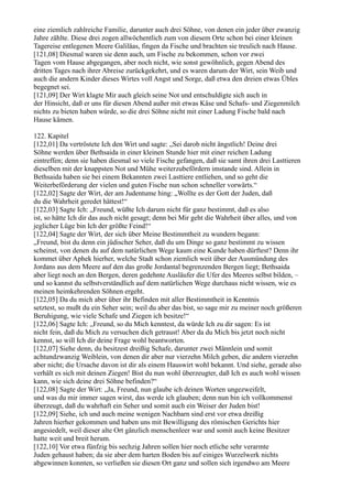 eine ziemlich zahlreiche Familie, darunter auch drei Söhne, von denen ein jeder über zwanzig
Jahre zählte. Diese drei zogen allwöchentlich zum von diesem Orte schon bei einer kleinen
Tagereise entlegenen Meere Galiläas, fingen da Fische und brachten sie treulich nach Hause.
[121,08] Diesmal waren sie denn auch, um Fische zu bekommen, schon vor zwei
Tagen vom Hause abgegangen, aber noch nicht, wie sonst gewöhnlich, gegen Abend des
dritten Tages nach ihrer Abreise zurückgekehrt, und es waren darum der Wirt, sein Weib und
auch die andern Kinder dieses Wirtes voll Angst und Sorge, daß etwa den dreien etwas Übles
begegnet sei.
[121,09] Der Wirt klagte Mir auch gleich seine Not und entschuldigte sich auch in
der Hinsicht, daß er uns für diesen Abend außer mit etwas Käse und Schafs- und Ziegenmilch
nichts zu bieten haben würde, so die drei Söhne nicht mit einer Ladung Fische bald nach
Hause kämen.

122. Kapitel
[122,01] Da vertröstete Ich den Wirt und sagte: „Sei darob nicht ängstlich! Deine drei
Söhne werden über Bethsaida in einer kleinen Stunde hier mit einer reichen Ladung
eintreffen; denn sie haben diesmal so viele Fische gefangen, daß sie samt ihren drei Lasttieren
dieselben mit der knappsten Not und Mühe weiterzubefördern imstande sind. Allein in
Bethsaida haben sie bei einem Bekannten zwei Lasttiere entliehen, und so geht die
Weiterbeförderung der vielen und guten Fische nun schon schneller vorwärts.“
[122,02] Sagte der Wirt, der am Judentume hing: „Wollte es der Gott der Juden, daß
du die Wahrheit geredet hättest!“
[122,03] Sagte Ich: „Freund, wüßte Ich darum nicht für ganz bestimmt, daß es also
ist, so hätte Ich dir das auch nicht gesagt; denn bei Mir geht die Wahrheit über alles, und von
jeglicher Lüge bin Ich der größte Feind!“
[122,04] Sagte der Wirt, der sich über Meine Bestimmtheit zu wundern begann:
„Freund, bist du denn ein jüdischer Seher, daß du um Dinge so ganz bestimmt zu wissen
scheinst, von denen du auf dem natürlichen Wege kaum eine Kunde haben dürftest? Denn ihr
kommet über Aphek hierher, welche Stadt schon ziemlich weit über der Ausmündung des
Jordans aus dem Meere auf den das große Jordantal begrenzenden Bergen liegt; Bethsaida
aber liegt noch an den Bergen, deren gedehnte Ausläufer die Ufer des Meeres selbst bilden, –
und so kannst du selbstverständlich auf dem natürlichen Wege durchaus nicht wissen, wie es
meinen heimkehrenden Söhnen ergeht.
[122,05] Da du mich aber über ihr Befinden mit aller Bestimmtheit in Kenntnis
setztest, so mußt du ein Seher sein; weil du aber das bist, so sage mir zu meiner noch größeren
Beruhigung, wie viele Schafe und Ziegen ich besitze!“
[122,06] Sagte Ich: „Freund, so du Mich kenntest, da würde Ich zu dir sagen: Es ist
nicht fein, daß du Mich zu versuchen dich getraust! Aber da du Mich bis jetzt noch nicht
kennst, so will Ich dir deine Frage wohl beantworten.
[122,07] Siehe denn, du besitzest dreißig Schafe, darunter zwei Männlein und somit
achtundzwanzig Weiblein, von denen dir aber nur vierzehn Milch geben, die andern vierzehn
aber nicht; die Ursache davon ist dir als einem Hauswirt wohl bekannt. Und siehe, gerade also
verhält es sich mit deinen Ziegen! Bist du nun wohl überzeugter, daß Ich es auch wohl wissen
kann, wie sich deine drei Söhne befinden?“
[122,08] Sagte der Wirt: „Ja, Freund, nun glaube ich deinen Worten ungezweifelt,
und was du mir immer sagen wirst, das werde ich glauben; denn nun bin ich vollkommenst
überzeugt, daß du wahrhaft ein Seher und somit auch ein Weiser der Juden bist!
[122,09] Siehe, ich und auch meine wenigen Nachbarn sind erst vor etwa dreißig
Jahren hierher gekommen und haben uns mit Bewilligung des römischen Gerichts hier
angesiedelt, weil dieser alte Ort gänzlich menschenleer war und somit auch keine Besitzer
hatte weit und breit herum.
[122,10] Vor etwa fünfzig bis sechzig Jahren sollen hier noch etliche sehr verarmte
Juden gehaust haben; da sie aber dem harten Boden bis auf einiges Wurzelwerk nichts
abgewinnen konnten, so verließen sie diesen Ort ganz und sollen sich irgendwo am Meere
 