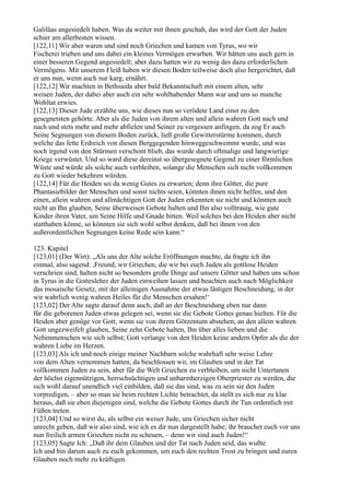 Galiläas angesiedelt haben. Was da weiter mit ihnen geschah, das wird der Gott der Juden
schier am allerbesten wissen.
[122,11] Wir aber waren und sind noch Griechen und kamen von Tyrus, wo wir
Fischerei trieben und uns dabei ein kleines Vermögen erwarben. Wir hätten uns auch gern in
einer besseren Gegend angesiedelt; aber dazu hatten wir zu wenig des dazu erforderlichen
Vermögens. Mit unserem Fleiß haben wir diesen Boden teilweise doch also hergerichtet, daß
er uns nun, wenn auch nur karg, ernährt.
[122,12] Wir machten in Bethsaida aber bald Bekanntschaft mit einem alten, sehr
weisen Juden, der dabei aber auch ein sehr wohlhabender Mann war und uns so manche
Wohltat erwies.
[122,13] Dieser Jude erzählte uns, wie dieses nun so verödete Land einst zu den
gesegnetsten gehörte. Aber als die Juden von ihrem alten und allein wahren Gott nach und
nach und stets mehr und mehr abfielen und Seiner zu vergessen anfingen, da zog Er auch
Seine Segnungen von diesem Boden zurück, ließ große Gewitterstürme kommen, durch
welche das fette Erdreich von diesen Berggegenden hinweggeschwemmt wurde, und was
noch irgend von den Stürmen verschont blieb, das wurde durch oftmalige und langwierige
Kriege verwüstet. Und so ward diese dereinst so übergesegnete Gegend zu einer förmlichen
Wüste und würde als solche auch verbleiben, solange die Menschen sich nicht vollkommen
zu Gott wieder bekehren würden.
[122,14] Für die Heiden sei da wenig Gutes zu erwarten; denn ihre Götter, die pure
Phantasiebilder der Menschen und sonst nichts seien, könnten ihnen nicht helfen, und den
einen, allein wahren und allmächtigen Gott der Juden erkennten sie nicht und könnten auch
nicht an Ihn glauben, Seine überweisen Gebote halten und Ihn also volltrauig, wie gute
Kinder ihren Vater, um Seine Hilfe und Gnade bitten. Weil solches bei den Heiden aber nicht
statthaben könne, so könnten sie sich wohl selbst denken, daß bei ihnen von den
außerordentlichen Segnungen keine Rede sein kann.“

123. Kapitel
[123,01] (Der Wirt): „Als uns der Alte solche Eröffnungen machte, da fragte ich ihn
einmal, also sagend: ,Freund, wir Griechen, die wir bei euch Juden als gottlose Heiden
verschrien sind, halten nicht so besonders große Dinge auf unsere Götter und haben uns schon
in Tyrus in die Gotteslehre der Juden einweihen lassen und beachten auch nach Möglichkeit
das mosaische Gesetz, mit der alleinigen Ausnahme der etwas lästigen Beschneidung, in der
wir wahrlich wenig wahren Heiles für die Menschen ersahen!‘
[123,02] Der Alte sagte darauf denn auch, daß an der Beschneidung eben nur dann
für die geborenen Juden etwas gelegen sei, wenn sie die Gebote Gottes genau hielten. Für die
Heiden aber genüge vor Gott, wenn sie von ihrem Götzentum abstehen, an den allein wahren
Gott ungezweifelt glauben, Seine zehn Gebote halten, Ihn über alles lieben und die
Nebenmenschen wie sich selbst; Gott verlange von den Heiden keine andern Opfer als die der
wahren Liebe im Herzen.
[123,03] Als ich und noch einige meiner Nachbarn solche wahrhaft sehr weise Lehre
von dem Alten vernommen hatten, da beschlossen wir, im Glauben und in der Tat
vollkommen Juden zu sein, aber für die Welt Griechen zu verbleiben, um nicht Untertanen
der höchst eigennützigen, herrschsüchtigen und unbarmherzigen Oberpriester zu werden, die
sich wohl darauf unendlich viel einbilden, daß sie das sind, was zu sein sie den Juden
vorpredigen, – aber so man sie beim rechten Lichte betrachtet, da stellt es sich nur zu klar
heraus, daß sie eben diejenigen sind, welche die Gebote Gottes durch ihr Tun ordentlich mit
Füßen treten.
[123,04] Und so wirst du, als selbst ein weiser Jude, uns Griechen sicher nicht
unrecht geben, daß wir also sind, wie ich es dir nun dargestellt habe; ihr brauchet euch vor uns
nun freilich armen Griechen nicht zu scheuen, – denn wir sind auch Juden!“
[123,05] Sagte Ich: „Daß ihr dem Glauben und der Tat nach Juden seid, das wußte
Ich und bin darum auch zu euch gekommen, um euch den rechten Trost zu bringen und euren
Glauben noch mehr zu kräftigen.
 