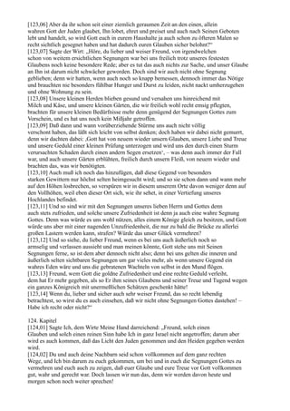 [123,06] Aber da ihr schon seit einer ziemlich geraumen Zeit an den einen, allein
wahren Gott der Juden glaubet, Ihn lobet, ehret und preiset und auch nach Seinen Geboten
lebt und handelt, so wird Gott euch in eurem Haushalte ja auch schon zu öfteren Malen so
recht sichtlich gesegnet haben und hat dadurch euren Glauben sicher belohnt?“
[123,07] Sagte der Wirt: „Höre, du lieber und weiser Freund, von irgendwelchen
schon von weitem ersichtlichen Segnungen war bei uns freilich trotz unseres festesten
Glaubens noch keine besondere Rede; aber es tut das auch nichts zur Sache, und unser Glaube
an Ihn ist darum nicht schwächer geworden. Doch sind wir auch nicht ohne Segnung
geblieben; denn wir hatten, wenn auch noch so knapp bemessen, dennoch immer das Nötige
und brauchten nie besonders fühlbar Hunger und Durst zu leiden, nicht nackt umherzugehen
und ohne Wohnung zu sein.
[123,08] Unsere kleinen Herden blieben gesund und versahen uns hinreichend mit
Milch und Käse, und unsere kleinen Gärten, die wir freilich wohl recht emsig pflegten,
brachten für unsere kleinen Bedürfnisse mehr denn genügend der Segnungen Gottes zum
Vorschein, und es hat uns noch kein Mißjahr getroffen.
[123,09] Daß dann und wann vorüberziehende Stürme uns auch nicht völlig
verschont haben, das läßt sich leicht von selbst denken; doch haben wir dabei nicht gemurrt,
denn wir dachten dabei: ,Gott hat von neuem wieder unsern Glauben, unsere Liebe und Treue
und unsere Geduld einer kleinen Prüfung unterzogen und wird uns den durch einen Sturm
verursachten Schaden durch einen andern Segen ersetzen‘, – was denn auch immer der Fall
war, und auch unsere Gärten erblühten, freilich durch unsern Fleiß, von neuem wieder und
brachten das, was wir benötigten.
[123,10] Auch muß ich noch das hinzufügen, daß diese Gegend von besonders
starken Gewittern nur höchst selten heimgesucht wird; und so sie schon dann und wann mehr
auf den Höhen losbrechen, so verspüren wir in diesem unserem Orte davon weniger denn auf
den Vollhöhen, weil eben dieser Ort sich, wie ihr sehet, in einer Vertiefung unseres
Hochlandes befindet.
[123,11] Und so sind wir mit den Segnungen unseres lieben Herrn und Gottes denn
auch stets zufrieden, und solche unsere Zufriedenheit ist denn ja auch eine wahre Segnung
Gottes. Denn was würde es uns wohl nützen, alles einem Könige gleich zu besitzen, und Gott
würde uns aber mit einer nagenden Unzufriedenheit, die nur zu bald die Brücke zu allerlei
großen Lastern werden kann, strafen? Würde das unser Glück vermehren?
[123,12] Und so siehe, du lieber Freund, wenn es bei uns auch äußerlich noch so
armselig und verlassen aussieht und man meinen könnte, Gott stehe uns mit Seinen
Segnungen ferne, so ist dem aber dennoch nicht also; denn bei uns gelten die inneren und
äußerlich selten sichtbaren Segnungen um gar vieles mehr, als wenn unsere Gegend ein
wahres Eden wäre und uns die gebratenen Wachteln von selbst in den Mund flögen.
[123,13] Freund, wem Gott die goldne Zufriedenheit und eine rechte Geduld verleiht,
dem hat Er mehr gegeben, als so Er ihm seines Glaubens und seiner Treue und Tugend wegen
ein ganzes Königreich mit unermeßlichen Schätzen geschenkt hätte!
[123,14] Wenn du, lieber und sicher auch sehr weiser Freund, das so recht lebendig
betrachtest, so wirst du es auch einsehen, daß wir nicht ohne Segnungen Gottes dastehen! –
Habe ich recht oder nicht?“

124. Kapitel
[124,01] Sagte Ich, dem Wirte Meine Hand darreichend: „Freund, solch einen
Glauben und solch einen reinen Sinn habe Ich in ganz Israel nicht angetroffen; darum aber
wird es auch kommen, daß das Licht den Juden genommen und den Heiden gegeben werden
wird.
[124,02] Du und auch deine Nachbarn seid schon vollkommen auf dem ganz rechten
Wege, und Ich bin darum zu euch gekommen, um bei und in euch die Segnungen Gottes zu
vermehren und euch auch zu zeigen, daß euer Glaube und eure Treue vor Gott vollkommen
gut, wahr und gerecht war. Doch lassen wir nun das, denn wir werden davon heute und
morgen schon noch weiter sprechen!
 