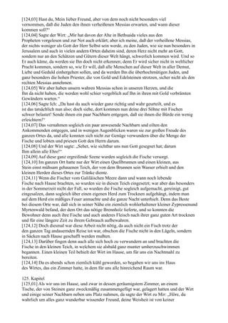 [124,03] Hast du, Mein lieber Freund, aber von dem noch nicht besonders viel
vernommen, daß die Juden den ihnen verheißenen Messias erwarten, und wann dieser
kommen soll?“
[124,04] Sagte der Wirt: „Mir hat davon der Alte in Bethsaida vieles aus den
Propheten vorgelesen und zur Not auch erklärt; aber ich meine, daß der verheißene Messias,
der nichts weniger als Gott der Herr Selbst sein werde, zu den Juden, wie sie nun besonders in
Jerusalem und auch in vielen andern Orten daheim sind, deren Herz nicht mehr an Gott,
sondern nur an den Schätzen und Gütern dieser Welt hängt, schwerlich kommen wird. Und so
Er auch käme, da werden sie Ihn doch nicht erkennen; denn Er wird sicher nicht in weltlicher
Pracht kommen, sondern so, wie Er will, daß alle Menschen auf dieser Welt in aller Demut,
Liebe und Geduld einhergehen sollen, und da werden Ihn die überhochmütigen Juden, und
ganz besonders die hohen Priester, die von Gold und Edelsteinen strotzen, sicher nicht als den
rechten Messias annehmen.
[124,05] Wir aber haben unsern wahren Messias schon in unseren Herzen, und die
Ihn da nicht haben, die werden wohl schier vergeblich auf Ihn in ihren mit Gold verbrämten
Gewändern warten.“
[124,06] Sagte Ich: „Da hast du auch wieder ganz richtig und wahr geurteilt, und es
ist das tatsächlich nun also; doch siehe, dort kommen nun deine drei Söhne mit Fischen
schwer belastet! Sende ihnen ein paar Nachbarn entgegen, daß sie ihnen die Bürde ein wenig
erleichtern!“
[124,07] Das vernahmen sogleich ein paar anwesende Nachbarn und eilten den
Ankommenden entgegen, und in wenigen Augenblicken waren sie zur großen Freude des
ganzen Ortes da, und alle konnten sich nicht zur Genüge verwundern über die Menge der
Fische und lobten und priesen Gott den Herrn darum.
[124,08] Und der Wirt sagte: „Sehet, wie sichtbar uns nun Gott gesegnet hat; darum
Ihm allein alle Ehre!“
[124,09] Auf diese ganz ergreifende Szene wurden sogleich die Fische versorgt.
[124,10] Im ganzen Ort hatte nur der Wirt einen Quellbrunnen und einen kleinen, aus
Stein einst mühsam gehauenen Teich, der von dem Brunnen sein Wasser erhielt und den
kleinen Herden dieses Ortes zur Tränke diente.
[124,11] Wenn die Fischer vom Galiläischen Meere dann und wann noch lebende
Fische nach Hause brachten, so wurden sie in diesen Teich eingesetzt; war aber das besonders
in der Sommerzeit nicht der Fall, so wurden die Fische sogleich aufgemacht, gereinigt, gut
eingesalzen, dann sogleich über einen eigenen Herd zum Trocknen aufgehängt, indem man
auf dem Herd ein mäßiges Feuer anmachte und die ganze Nacht unterhielt. Denn das Beste
bei diesem Orte war, daß sich in seiner Nähe ein ziemlich wohlerhaltener kleiner Zypressenund
Myrtenwald befand, der dem Ort das nötige Brennholz lieferte, und so konnten die
Bewohner denn auch ihre Fische und auch anderes Fleisch nach ihrer ganz guten Art trocknen
und für eine längere Zeit zu ihrem Gebrauch aufbewahren.
[124,12] Doch diesmal war diese Arbeit nicht nötig, da auch nicht ein Fisch trotz der
den ganzen Tag andauernden Reise tot war, obschon die Fische nicht in den Lägeln, sondern
in Säcken nach Hause geschafft werden mußten.
[124,13] Darüber fingen denn auch alle sich hoch zu verwundern an und brachten die
Fische in den kleinen Teich, in welchem sie alsbald ganz munter umherzuschwimmen
begannen. Einen kleinen Teil behielt der Wirt im Hause, um für uns ein Nachtmahl zu
bereiten.
[124,14] Da es abends schon ziemlich kühl geworden, so begaben wir uns ins Haus
des Wirtes, das ein Zimmer hatte, in dem für uns alle hinreichend Raum war.

125. Kapitel
[125,01] Als wir uns im Hause, und zwar in dessen geräumigstem Zimmer, an einem
Tische, der von Steinen ganz zweckmäßig zusammengefügt war, gelagert hatten und der Wirt
und einige seiner Nachbarn neben uns Platz nahmen, da sagte der Wirt zu Mir: „Höre, du
wahrlich um alles ganz wunderbar wissender Freund, deine Weisheit ist von keiner
 