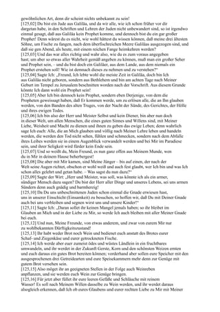 gewöhnlichen Art, denn dir scheint nichts unbekannt zu sein!
[125,02] Du bist ein Jude aus Galiläa, und da wir alle, wie ich schon früher vor dir
dargetan habe, in den Schriften und Lehren der Juden nicht unbewandert sind, so ist irgendwo
einmal gesagt, daß aus Galiläa kein Prophet komme, und dennoch bist du ein gar großer
Prophet! Denn wärest du es nicht, wie wohl hättest du wissen können, daß meine drei ältesten
Söhne, um Fische zu fangen, nach dem überfischreichen Meere Galiläas ausgezogen sind, und
daß sie gen Abend, als heute, mit einem reichen Fange heimkehren werden?
[125,03] Und das war alles richtig und wahr also, wie du es zum voraus angegeben
hast; um aber so etwas aller Wahrheit gemäß angeben zu können, muß man ein großer Seher
und Prophet sein, – und du bist doch ein Galiläer, aus dem Lande, aus dem niemals ein
Prophet erstehen soll! Wie ist demnach dieses zu nehmen und zu verstehen?“
[125,04] Sagte Ich: „Freund, Ich lebte wohl die meiste Zeit in Galiläa, doch bin Ich
aus Galiläa nicht geboren, sondern aus Bethlehem und bin am achten Tage nach Meiner
Geburt im Tempel zu Jerusalem beschnitten worden nach der Vorschrift. Aus diesem Grunde
könnte Ich dann wohl ein Prophet sein!
[125,05] Aber Ich bin dennoch kein Prophet, sondern eben Derjenige, von dem die
Propheten geweissagt haben, daß Er kommen werde, um zu erlösen alle, die an Ihn glauben
werden, von den Banden des alten Truges, von der Nacht der Sünde, des Gerichtes, der Hölle
und ihres ewigen Todes.
[125,06] Ich bin also der Herr und Meister Selbst und kein Diener, bin aber nun doch
in dieser Welt, um allen Menschen, die eines guten Sinnes und Willens sind, mit Meiner
Liebe, Weisheit und Macht zu dienen und ihnen zu geben das ewige Leben; denn wahrlich
sage Ich euch: Alle, die an Mich glauben und völlig nach Meiner Lehre leben und handeln
werden, die werden den Tod nicht sehen, fühlen und schmecken, sondern nach dem Abfalle
ihres Leibes werden sie in einem Augenblick verwandelt werden und bei Mir im Paradiese
sein, und ihrer Seligkeit wird fürder kein Ende sein.
[125,07] Und so weißt du, Mein Freund, es nun ganz offen aus Meinem Munde, wen
du in Mir in deinem Hause beherbergest!
[125,08] Die aber mit Mir kamen, sind Meine Jünger – bis auf einen, der nach der
Welt seine Augen richtet, obschon er wohl weiß und auch fest glaubt, wer Ich bin und was Ich
schon alles gelehrt und getan habe. – Was sagst du nun dazu?“
[125,09] Sagte der Wirt: „Herr und Meister, was soll, was könnte ich als ein armer,
sündiger Mensch dazu sagen? Du bist der Herr aller Dinge und unseres Lebens, sei uns armen
Sündern denn auch gnädig und barmherzig!
[125,10] Da Du uns unbeschnittenen Juden schon einmal die Gnade erwiesen hast,
uns in unserer Einschicht (Einsamkeit) zu besuchen, so hoffen wir, daß Du mit Deiner Gnade
auch bei uns verbleiben und segnen wirst uns und unsere Kinder!“
[125,11] Sagte Ich: „Daran sollet ihr keinen Mangel jemals haben; so ihr bleibet im
Glauben an Mich und in der Liebe zu Mir, so werde Ich auch bleiben mit aller Meiner Gnade
bei euch.
[125,12] Und nun, Meine Freunde, von etwas anderem, und zwar von eurem Mir nur
zu wohlbekannten Dürftigkeitszustand!
[125,13] Ihr habt weder Brot noch Wein und bedienet euch anstatt des Brotes eurer
Schaf- und Ziegenkäse und eurer getrockneten Fische.
[125,14] Ich werde aber euer zumeist ödes und wüstes Ländlein in ein fruchtbares
umwandeln, und ihr werdet in der Zukunft Gerste, Korn und den schönsten Weizen ernten
und euch daraus ein gutes Brot bereiten können; vorderhand aber sollen eure Speicher mit den
ausgesprochenen drei Getreidearten und eure Speisekammern mehr denn zur Genüge mit
gutem Brot versehen sein.
[125,15] Also möget ihr an geeigneten Stellen in der Folge auch Weinreben
anpflanzen, und sie werden euch Wein zur Genüge bringen.
[125,16] Für jetzt aber füllet ihr eure leeren Gefäße und Schläuche mit reinem
Wasser! Es soll nach Meinem Willen dasselbe zu Wein werden, und ihr werdet daraus
alsogleich erkennen, daß Ich ob eures Glaubens und eurer rechten Liebe zu Mir mit Meiner
 