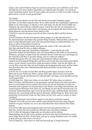 Gnade, Liebe und mit Meinem Segen bei euch bin und auch bei euch verbleiben werde. Denn
Ich habe bei euch einen Glauben angetroffen wie nirgends unter den Juden, wie Ich davon
schon Erwähnung machte, bevor ihr noch wußtet, mit wem ihr es in Mir zu tun habt. Und nun
gehet und tut, was Ich zu euch gesagt habe!“

126. Kapitel
[126,01] Hierauf erhoben sich der Wirt und alle die anwesenden Nachbarn, gingen
und taten, was Ich ihnen angeraten hatte. Da sie selbst und alle ihre Angehörigen sogleich die
Hände an die Arbeit legten, so dauerte es auch nicht lange, bis alle ihre leeren Gefäße und
Schläuche mit reinem Wasser vollgefüllt waren. Und als dies der Fall war, da kosteten sie
alsbald das Wasser und wurden darob voll Staunens, als sie sogleich den besten Wein in den
Mund bekamen; und alle priesen Gottes Macht in Mir.
[126,02] Es ward also der ganze arme Ort mit Brot, Getreide, Mehl und Wein bestens
versehen.
[126,03] Nachdem alle den Wein gekostet hatten, gingen sie in ihre Speicher und in
ihre Speisekammern und fanden eine gerechte Menge Getreide, Mehl und Brot, und der Wirt
fand in seinen Speisekammern auch noch eine gerechte Menge von Hülsenfrüchten, von
denen er selbst ein besonderer Freund war.
[126,04] Nach einer kleinen Stunde Zeit kamen alle wieder zu Mir und wollten Mir
über Hals und Kopf für alles zu danken anfangen.
[126,05] Ich aber sagte ganz freundlichen Angesichtes: „Lasset das Mir gar nicht
angenehme Danken mit dem Munde; denn euer Herzensdank ist Mir lieber als das Hohelied
Salomonis, gesungen von ganz Israel mit stummem Herzen! Gehet aber nun, und bringet auf
den Tisch Brot und Wein in gerechter Menge, und wir wollen uns stärken!“
[126,06] Da ging der Wirt mit seinen drei schon bekannten Söhnen und brachte
sogleich eine hinreichende Menge Brot und Wein, und wir alle aßen und tranken und stärkten
unsere von der ziemlich weiten Reise müde gewordenen Glieder. Auch die drei Söhne, die
von der Reise auch sehr müde und auch hungrig und durstig geworden waren, griffen wacker
nach dem ihnen über alles wohlschmeckenden Brote und ließen sich den Wein auch
wohlschmecken.
[126,07] Als wir uns aber mit dem Brot und Wein gestärkt hatten, da kamen auch das
Weib und ein paar Töchter des Wirtes, und das Weib sagte, daß sie bereits eine gerechte
Menge Fische nach der griechischen Art zubereitet habe, und fragte, ob sie dieselben auf den
Tisch bringen dürfe.
[126,08] Sagte Ich: „Habe keine Scheu vor uns Juden! Wir haben schon zu mehreren
Malen Griechen- und Römerkost zu uns genommen und sind darob nicht unrein geworden;
denn was nach Bedarf und mit rechtem Ziel und als eine für den Menschen seit alters her
anerkannte und möglichst rein bereitete Speise zum Munde in den Magen hineinkommt, das
verunreinigt den Menschen nicht, doch was zum Munde aus dem Herzen herauskommt, wie
Lästerung, Ehrabschneidung, arger Leumund und allerlei Lüge, unflätige Reden und allerlei
Schelterei, das verunreinigt wohl den ganzen Menschen. Darum bringe du, Weib, deine nach
griechischer Art bereiteten Fische nur ohne Scheu auf den Tisch, und wir werden sie schon
verzehren!“
[126,09] Darauf begab sich die Wirtin sogleich in die Küche und brachte mehrere
Schüsseln voll Fische auf den Tisch, und die andern Kinder brachten das nötige Eßgerät,
natürlich von ganz einfacher Art, wie es die armen Bewohner dieses kleinen Ortes haben
konnten.
[126,10] Ich nahm denn auch alsogleich einen Fisch auf einen tönernen Teller vor
Mich hin, zerteilte ihn und verzehrte ihn. Dasselbe taten auch Meine Altjünger.
[126,11] Aber die bekannten Judgriechen aus Jerusalem und die etlichen
Johannesjünger, die mit Mir waren, getrauten sich doch nicht, die Griechenfische zu essen;
und es fragte Mich der Wirt, ob diese denn wohl gar so strenge Mosaisten seien. Sie würden
ja doch schon gar wohl wissen, wer Ich sei!
[126,12] Sagte Ich: „Das wissen sie wohl und sind auch gar so strenge Mosaisten
 
