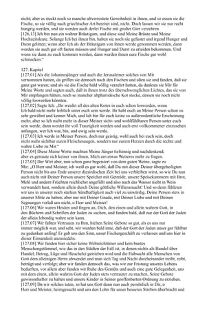 nicht; aber es steckt noch so manche altverrostete Gewohnheit in ihnen, und so essen sie die
Fische, so sie völlig nach griechischer Art bereitet sind, nicht. Doch lassen wir sie nur recht
hungrig werden, und sie werden auch derlei Fische mit großer Gier verzehren.
[126,13] Ich bin nun ein wahrer Bräutigam, und diese sind Meine Bräute und Meine
Hochzeitsleute. Solange Ich bei ihnen bin, haben sie noch nie gefastet und irgend Hunger und
Durst gelitten; wenn aber Ich als der Bräutigam von ihnen werde genommen werden, dann
werden sie auch gar oft fasten müssen und Hunger und Durst zu erleiden bekommen. Und
wenn sie dann zu euch kommen werden, dann werden ihnen eure Fische gar wohl
schmecken.“

127. Kapitel
[127,01] Als die Johannesjünger und auch die Jerusalemer solches von Mir
vernommen hatten, da griffen sie dennoch nach den Fischen und aßen sie und fanden, daß sie
ganz gut waren; und als sie die Fische bald völlig verzehrt hatten, da dankten sie Mir für
Meine Worte und sagten auch, daß in ihnen trotz des überschwenglichen Lichtes, das sie von
Mir empfangen hätten, noch so mancher altpharisäische Kot stecke, dessen sie noch nicht
völlig loswerden könnten.
[127,02] Sagte Ich: „Ihr werdet all des alten Kotes in euch schon loswerden, wenn
Ich bald nicht mehr leiblich unter euch sein werde. Ihr habt euch an Meine Person schon zu
sehr gewöhnt und kennet Mich, und Ich bin für euch keine so außerordentliche Erscheinung
mehr; aber so Ich nicht mehr in dieser Meiner sicht- und wohlfühlbaren Person unter euch
sein werde, dann werdet ihr voll Traurigkeit werden und auch erst vollkommener einzusehen
anfangen, wer Ich war, bin, und ewig sein werde.
[127,03] Ich werde in Meiner Person, doch nur geistig, wohl auch bei euch sein, doch
nicht mehr sichtbar euren Fleischesaugen, sondern nur eurem Herzen durch die rechte und
wahre Liebe zu Mir.“
[127,04] Diese Meine Worte machten Meine Jünger tiefsinnig und nachdenkend;
aber es getraute sich keiner von ihnen, Mich um etwas Weiteres mehr zu fragen.
[127,05] Der Wirt aber, nun schon ganz begeistert von dem guten Weine, sagte zu
Mir: „O Herr und Meister, ich weiß es gar wohl, daß Du mit dieser Deiner übergeheiligten
Person nicht bis ans Ende unserer diesirdischen Zeit bei uns verbleiben wirst, so wie Du nun
auch nicht mit Deiner Person unsere Speicher mit Getreide, unsere Speisekammern mit Brot,
Mehl und andern Früchten reichlichst angefüllt und also auch das Wasser nicht in Wein
verwandelt hast, sondern allein durch Deine göttliche Willensmacht! Und so denn fühleten
wir uns in unserer noch starken Sündhaftigkeit auch viel zu unwürdig, Deine Person stets in
unserer Mitte zu haben; aber nur mit Deiner Gnade, mit Deiner Liebe und mit Deinen
Segnungen verlaß uns nicht, o Herr und Meister!
[127,06] Wir waren Heiden und fingen an, Dich, den einen und allein wahren Gott, in
den Büchern und Schriften der Juden zu suchen, und fanden bald, daß nur der Gott der Juden
der allein lebendig wahre sein kann.
[127,07] Wir faßten Vertrauen zu Ihm, hielten Seine Gebote so gut, als es uns nur
immer möglich war, und seht, wir wurden bald inne, daß der Gott der Juden unser gar fühlbar
zu gedenken anfing! Er gab uns den Sinn, unser Fischergeschäft zu verlassen und uns hier in
dieser Einsamkeit anzusiedeln.
[127,08] Wir fanden hier sicher keine Weltreichtümer und kein buntes
Menschengetümmel, wie das in den Städten der Fall ist, in denen nichts als Handel über
Handel, Betrug, Lüge und Heuchelei getrieben wird und die Habsucht alle Menschen von
Gott dem alleinigen Herrn abwendet und man sich Tag und Nacht durcheinander treibt, reibt,
betrügt und verfolgt; aber wir fanden dennoch das, was wir zur Fristung unseres Lebens
bedurften, vor allem aber fanden wir Ruhe des Gemüts und auch eine gute Gelegenheit, uns
mit dem einen, allein wahren Gott der Juden stets vertrauter zu machen, Seine Gebote
gewissenhafter zu halten und unsere Kinder in Seiner geoffenbarten Ordnung zu erziehen.
[127,09] Da wir solches taten, so hat uns Gott denn nun auch persönlich in Dir, o
Herr und Meister, heimgesucht und uns den Lohn für unser besseres Streben überbracht und
 