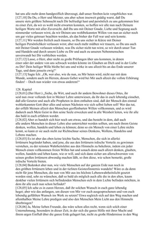 hat uns alle mehr denn handgreiflich überzeugt, daß unser Streben kein vergebliches war.
[127,10] Da Du, o Herr und Meister, uns aber schon insoweit gnädig warst, daß Du
unsere stets größere Sehnsucht nach Dir befriedigt hast und persönlich zu uns gekommen bist
zu einer Zeit, da wir es wohl nicht erwarten konnten, so hoffen wir alle nun nach Deinem
heiligen Worte mit aller Zuversicht, daß Du uns mit Deiner Gnade, Liebe und Segnung auch
nimmerdar verlassen wirst, da wir Deinen uns wohlbekannten Willen von nun an sicher noch
um gar vieles getreuer beachten werden, als das bisher der Fall war und sein konnte.
[127,11] Wir werden freilich auch trauern, so Du uns sicher in Kürze mit Deiner
heiligen Persönlichkeit verlassen wirst; aber noch mehr müßten wir trauern, so Du uns auch
mit Deiner Gnade verlassen würdest, was Du sicher nicht tun wirst, so wir durch unser Tun
und Handeln und durch unsere Liebe zu Dir und auch zu unseren Nebenmenschen
unverwandt bei Dir verbleiben werden.
[127,12] Lasse, o Herr, aber nicht zu große Prüfungen über uns kommen, in denen
einer oder der andere von uns schwach werden könnte im Glauben an Dich und in der Liebe
zu Dir! Dein heiliger Wille bleibe bei uns und wirke in uns allzeit bis an das Ende unserer
Tage, und dann jenseits ewig!“
[127,13] Sagte Ich: „Oh, wer also, wie du nun, zu Mir beten wird, nicht nur mit dem
Munde, sondern auch im Herzen, dessen Gebet wird bei Mir auch allzeit die vollste Erhörung
finden! – Doch nun wieder von etwas anderem!“

128. Kapitel
[128,01] (Der Herr:) „Siehe, du Wirt, und auch ihr andern Bewohner dieses Ortes, ihr
seid nun zwar vollends fest in Meiner Lehre unterwiesen, da ihr das in euch lebendig einsehet,
daß alle Gesetze und auch alle Propheten in dem enthalten sind, daß der Mensch den einmal
wohlerkannten Gott über alles und seinen Nächsten wie sich selbst lieben soll! Wer das tut,
der erfüllt Meinen allzeit den Menschen geoffenbarten Willen vollkommen, und es wird
dadurch auch Mein Geist in ihm seine Seele erwecken und in alle Weisheit leiten, wie ihr alle
das bald in euch erfahren werdet.
[128,02] Aber es handelt sich hier noch um etwas, und das besteht in dem, daß auch
alle andern Menschen in dieser Lehre also unterrichtet werden sollten, um nach ihrem Geiste
denken, wollen, handeln und leben zu können; denn so ein Mensch von einer Lehre nichts
kennt, so kann er sie auch nicht zur Richtschnur seines Denkens, Wollens, Handelns und
Lebens machen.
[128,03] Es ist aber das eben keine leichte Sache, Menschen, die sich in allerlei
Irrtümern begründet haben, und jene, die aus den Irrtümern irdische Vorteile zu gewinnen
verstehen, zu der reinsten Wahrheitslehre aus den Himmeln zu bekehren, indem ein jeder
Mensch einen vollkommen freien Willen hat und sonach denn auch allzeit denken, glauben,
wollen, handeln und leben kann, wie er will, und sich dann sicher am allerschwersten von
seinen großen Irrtümern abwendig machen läßt, so ihm diese, wie schon bemerkt, große
irdische Vorteile bieten.
[128,04] Bedenket aber nun, wie viele Menschen auf der ganzen Erde nun noch in
den größten Irrtümern leben und in der tiefsten Geistesfinsternis wandeln! Wäre es da denn
nicht für jene Menschen, die nun von Mir aus ins höchste Lebenswahrheitslicht gesetzt
worden sind, sehr zu wünschen, daß so bald als möglich auch alle die in den alten, kaum
denkbar vielen Irrtümern sich befindenden Menschen sich in dem Lichte befinden möchten, in
dem ihr alle euch nun schon befindet?
[128,05] Ich sehe es in euren Herzen, daß ihr solchen Wunsch in euch ganz lebendig
heget; aber wie das anfangen, um diesen von Mir vor euch ausgesprochenen und von euch
lebendig gefühlten Wunsch ins Werk zu setzen? Etwa sogleich sich auf den Weg machen und
allenthalben Meine Lehre predigen und also den Menschen Mein Licht aus den Himmeln
überbringen?
[128,06] Ja, Meine lieben Freunde, das wäre schon alles recht, wenn sich solch einer
Unternehmung, besonders in dieser Zeit, in der sich die ganze Hölle mit ihrer Macht und
ihrem argen Einfluß über die ganze Erde gelagert hat, nicht zu große Hindernisse in den Weg
 