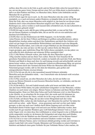 stellten; denn fürs erste ist die Erde zu groß, und ein Mensch hätte schon bei tausend Jahre zu
tun, um nur das ganze Asien, Europa und nur einen Teil von Afrika derart zu durchwandern,
daß er an allen Punkten und Orten, wo Menschen leben, Meine Lehre hinbrächte und die
Menschen für sie gewönne.
[128,07] Doch saget ihr nun in euch: ,Ja, für einen Menschen wäre das sicher völlig
unmöglich, so er auch mit keinem andern Hindernis zu kämpfen hätte als mit der Größe und
Weite der Erde; aber was einem Menschen nicht möglich ist, das kann bei nur diesem einen
Hindernis doch vielen erleuchteten Menschen möglich sein! Man sende sie nach allen
Richtungen aus, und es werden so nicht tausend Jahre erforderlich sein, bis das Lebenslicht zu
allen Menschen gebracht würde!‘
[128,08] Ich sage es euch, daß ihr ganz richtig gerechnet habt, so man auf der Erde
nur mit diesem Hindernis zu kämpfen hätte, das an und für sich ein rein natürliches und
durchaus kein höllisches ist.
[128,09] Aber wie den Hindernissen der Hölle begegnen, wie die beinahe zahllos
vielen Priester, die bei ihren Völkern und Königen in größtem und gefürchtetstem, nahezu
übergöttlichen Ansehen stehen und durch ihre Zauberkünste und durch ihre Irrlehren sich
schon seit gar langer Zeit unermeßliche Weltreichtümer und dadurch auch eine übergroße
Weltmacht erworben haben, zum Lichte der ewigen Wahrheit aus den Himmeln bekehren?
[128,10] Seht, das wäre auf dem von Mir nun des wahren Heiles der Menschen
wegen gezeigten, ganz natürlichen Wege Mir Selbst ebenso unmöglich, wie das jedem von
euch selbst bei dem allerbesten und ernstesten Willen unmöglich wäre!
[128,11] Mit Meiner Allmacht wirken, aber hieße alle diese Menschen so gut wie
völlig zunichte machen und aus ihnen Tiere zeihen. Denn die Tiere brauchen für ihr
gerichtetes Naturleben keinen Unterricht, sondern sie handeln alle nach dem Trieb, den Meine
Weisheit und Macht in ihnen nach ihrer Art und Gattung erweckt und aufrechterhält, und sind
darum keiner wahren, aus ihnen hervorgehenden Lebensvervollkommnung fähig; nur gewisse
Haustiere können durch den Verstand und festen Willen des Menschen dahin über ihren
Naturstand gezogen werden, daß sie ihm dann die bekannten, ganz groben und
untergeordnetsten Dienste erweisen können.
[128,12] So Ich nun alle die in den tausendmal tausend Irrtümern stehenden
Menschen auch also behandeln würde, – was Unterschieds wäre da hernach wohl zwischen
ihnen und den Tieren?
[128,13] Was sonach tun, um allen Menschen die Lehre, die Ich nun Selbst von
neuem aus Meinen Himmeln zu euch besseren Menschen brachte, zu verkünden, und das mit
der besten Wirkung?
[128,14] Da heißt es, Zeit und Geduld niemals außer acht lassen und dabei aber auch
stets den festen Willen haben, bei jeder schicklichen Gelegenheit vor den Menschen, welches
Glaubens sie auch immer sein mögen, Meinen Namen zu bekennen und ihnen Meinen Willen
bekanntzugeben. Denn wer Mich ohne Scheu und Furcht bekennen wird vor den Menschen,
in der Absicht, sie zu erleuchten für ihr ewiges Heil, den werde auch Ich bekennen im
Himmel vor dem Throne des Vaters, welcher da ist die ewige und reinste Liebe in Mir.
[128,15] Seht, auf diesem Wege, der aus dem weiten Morgenland nach den vielen
Abendländern führt, ziehen das Jahr hindurch gar viele Menschen hin und her! Sie haben bei
euch wohl nur selten – außer Wasser – etwas genommen und sind von hier nach Aphek
gezogen; so aber nun auch euer Ländlein durch Meine Segnung euch weit über euren
Hausbedarf allerlei Früchte tragen wird und auch eure Herden zahlreicher werden, dann
werdet auch ihr gar manchen Wanderer ganz wohl beherbergen können! Und so er euch
sicher fragen wird, wie denn diese ihm wohlbekannt so wüste Gegend in eine so blühende und
reiche umgestaltet worden ist, da benutzet die Gelegenheit und zeiget dem noch blinden
Wanderer das Licht der Wahrheit aus den Himmeln, und nennet vor ihm Meinen Namen!
[128,16] Und so er euer Licht annehmen und eures Glaubens werden wird, dann
segnet ihn in Meinem Namen, und er wird dessen alsbald gewärtig werden und wird dann in
seinem Lande bald viele seiner Freunde, Bekannten und Verwandten zu seinem Glauben
bekehren und dadurch einen guten Vorläufer für jene Verkünder Meiner Lehre machen, die
 