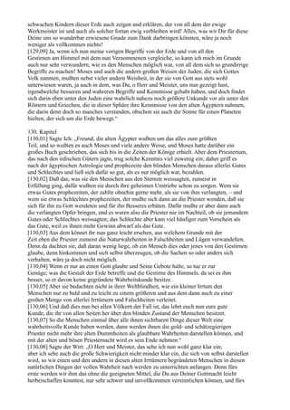 schwachen Kindern dieser Erde auch zeigen und erklären, der von all dem der ewige
Werkmeister ist und auch als solcher fortan ewig verbleiben wird! Alles, was wir Dir für diese
Deine uns so wunderbar erwiesene Gnade zum Dank darbringen könnten, wäre ja noch
weniger als vollkommen nichts!
[129,09] Ja, wenn ich nun meine vorigen Begriffe von der Erde und von all den
Gestirnen am Himmel mit dem nun Vernommenen vergleiche, so kann ich mich im Grunde
auch nur sehr verwundern, wie es den Menschen möglich war, von all dem sich so grundirrige
Begriffe zu machen! Moses und auch die andern großen Weisen der Juden, die sich Gottes
Volk nannten, mußten nebst vieler andern Weisheit, in der sie von Gott aus stets wohl
unterwiesen waren, ja auch in dem, was Du, o Herr und Meister, uns nun gezeigt hast,
irgendwelche besseren und wahreren Begriffe und Kenntnisse gehabt haben, und doch findet
sich darin eben unter den Juden eine wahrlich nahezu noch größere Unkunde vor als unter den
Römern und Griechen, die in dieser Sphäre ihre Kenntnisse von den alten Ägyptern nahmen,
die darin denn doch so manches verstanden, obschon sie auch die Sonne für einen Planeten
hielten, der sich um die Erde bewegt.“

130. Kapitel
[130,01] Sagte Ich: „Freund, die alten Ägypter wußten um das alles zum größten
Teil, und so wußten es auch Moses und viele andere Weise, und Moses hatte darüber ein
großes Buch geschrieben, das sich bis in die Zeiten der Könige erhielt. Aber dem Priestertum,
das nach den irdischen Gütern jagte, trug solche Kenntnis viel zuwenig ein; daher griff es
nach der ägyptischen Astrologie und prophezeite den blinden Menschen daraus allerlei Gutes
und Schlechtes und ließ sich dafür so gut, als es nur möglich war, bezahlen.
[130,02] Daß das, was sie den Menschen aus den Sternen weissagten, zumeist in
Erfüllung ging, dafür wußten sie durch ihre geheimen Umtriebe schon zu sorgen. Wem sie
etwas Gutes prophezeiten, der zahlte ohnehin gerne mehr, als sie von ihm verlangten, – und
wem sie etwas Schlechtes prophezeiten, der mußte sich dann an die Priester wenden, daß sie
sich für ihn zu Gott wendeten und für ihn Besseres erbäten. Dafür mußte er aber dann auch
die verlangten Opfer bringen, und es waren also die Priester nie im Nachteil, ob sie jemandem
Gutes oder Schlechtes weissagten; das Schlechte aber kam viel häufiger zum Vorschein als
das Gute, weil es ihnen mehr Gewinn abwarf als das Gute.
[130,03] Aus dem könnet ihr nun ganz leicht ersehen, aus welchem Grunde mit der
Zeit eben die Priester zumeist die Naturwahrheiten in Falschheiten und Lügen verwandelten.
Denn da dachten sie, daß daran wenig liege, ob ein Mensch dies oder jenes von den Gestirnen
glaube, denn hinkommen und sich selbst überzeugen, ob die Sachen so oder anders sich
verhalten, wäre ja doch nicht möglich.
[130,04] Wenn er nur an einen Gott glaube und Seine Gebote halte, so tue er zur
Genüge; was die Gestalt der Erde betreffe und die Gestirne des Himmels, da sei es ihm
besser, so er davon keine gegründete Wahrheitskunde besitze.
[130,05] Aber sie bedachten nicht in ihrer Weltblindheit, wie ein kleiner Irrtum den
Menschen nur zu bald und zu leicht zu einem größeren und aus dem dann auch zu einer
großen Menge von allerlei Irrtümern und Falschheiten verleitet.
[130,06] Und daß dies nun bei allen Völkern der Fall ist, das lehrt euch nun eure gute
Kunde, die ihr von allen Seiten her über den blinden Zustand der Menschen besitzet.
[130,07] So die Menschen einmal über alle ihnen sichtbaren Dinge dieser Welt eine
wahrheitsvolle Kunde haben werden, dann werden ihnen die gold- und schätzegierigen
Priester nicht mehr ihre alten Dummheiten als glaubbare Wahrheiten darstellen können, und
mit der alten und bösen Priesternacht wird es sein Ende nehmen.“
[130,08] Sagte der Wirt: „O Herr und Meister, das sehe ich nun wohl ganz klar ein;
aber ich sehe auch die große Schwierigkeit nicht minder klar ein, die sich von selbst darstellen
wird, so wir einen und den andern in diesen alten Irrtümern begründeten Menschen in diesen
natürlichen Dingen der vollen Wahrheit nach werden zu unterrichten anfangen. Denn fürs
erste werden wir ihm das ohne die geeigneten Mittel, die Du aus Deiner Gottmacht leicht
herbeischaffen konntest, nur sehr schwer und unvollkommen versinnlichen können, und fürs
 