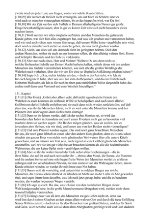 zweite wird ein jeder Laie uns fragen, woher wir solche Kunde hätten.
[130,09] Wir werden da freilich nicht ermangeln, uns auf Dich zu berufen; aber es
wird auch so manches vorausgehen müssen, bis er das begreifen wird, wer Du bist!
[130,10] Mit der Zeit werden sich freilich in Deinem allerheiligsten Namen gar große
Dinge bewerkstelligen lassen; aber in gar zu kurzer Zeit wird sich nicht besonders vieles
machen lassen.
[130,11] Wohl werden wir alles mögliche aufbieten und den Menschen die getreueste
Kunde geben, was sich hier alles zugetragen hat, und was wir gesehen und vernommen haben,
und wir sind auch schon zum voraus überzeugt, daß unsere Mühe keine vergebliche sein wird;
doch wird es darunter auch sicher so manche geben, die uns nicht glauben werden.
[130,12] Allein, das alles soll uns dennoch nicht im geringsten beirren, Dich den
andern Menschen, woher sie auch zu uns kommen sollen, als den alleinig wahren Gott, Herrn
und Schöpfer Himmels und der Erde zu verkünden.
[130,13] Aber nur noch eines, Herr und Meister! Wolltest Du uns denn nicht so
welche bleibenden Behelfe aus Deiner Macht herbeischaffen, mittels deren wir den andern
Menschen das leichter versinnlichen könnten, wie sich alle die großen Weltdinge der
Wahrheit nach verhalten, über die wir von Dir eine so überhelle Aufklärung erhalten haben?“
[130,14] Sagte Ich: „O ja, nichts leichter als das, – doch in der Art nicht, wie Ich sie
für euch hergestellt habe, aber wie aus Ton zum Aufbewahren, und das im freilich noch
kleineren Maßstabe, als Ich es für euch in einer ganz natürlichen Weise dargestellt habe; das
andere muß dann euer Verstand und eure Weisheit hinzufügen.“

131. Kapitel
[131,01] (Der Herr:) „Gebet aber allzeit acht, daß nicht irgendwelche Feinde der
Wahrheit zu euch kommen als reißende Wölfe in Schafspelzen und euch unter allerlei
Gelöbnissen derlei Behelfe entleihen und sie euch dann nicht wieder zurückstellen, auf daß
eben das, was ihr die Menschen lehret, nicht zu weit unter die Menschen komme und den
Priestern ihre Wahrsagerei dann nichts mehr eintrüge!
[131,02] Denn so ihr lehren werdet, daß Ich der rechte Messias sei, so wird das
besonders den Juden in Jerusalem und auch euren Priestern nicht gar zu besonders viel
machen; denn sie werden sagen: ,Die Heiden mögen glauben, was sie wollen, wir zu
Jerusalem aber bleiben, wie wir sind, und lassen uns von den Heiden nichts vorpredigen!‘
[131,03] Und eure Priester werden sagen: ,Das sind noch ganz brauchbare Menschen
für uns, die noch ganz lebhaft an einen oder den andern Gott glauben; denn es ist uns schon
ohnehin ein ganzes Heer von nichts mehr glaubenden Weltweisen über alle unsere Köpfe
gewachsen, und so müssen wir froh sein, noch irgend an eine Gottheit glaubende Menschen
anzutreffen, weil wir sie um gar vieles besser brauchen können als alle die hochtrabenden
Weltweisen, die uns keine Opfer mehr verabfolgen wollen.‘
[131,04] Aber so ihr die wahre Gestalt der Erde nebst allen Erscheinungen – die in
ihrer Nähe, die auf ihr und auch weit außer ihr –, ebenso den Mond, die Sonne, die Planeten
und die andern Sterne auf eine sehr begreifliche Weise den Menschen werdet zu erklären
anfangen und die verschiedenen Priester, die nun zumeist von der Wahrsagerei leben, davon
Kunde erhalten werden, so werdet ihr mit ihnen eure Not haben.
[131,05] Darum seid da vorsichtig, und unterrichtet in solchen Dingen nur solche
Menschen, die voraus schon überfest im Glauben an Mich und in der Liebe zu Mir geworden
sind, und saget ihnen dann dasselbe, was Ich euch jetzt gesagt habe; und die es beachten
werden, die werden bequemen Weges wandeln.
[131,06] Ich sage es euch: Bis das, was Ich nun von den natürlichen Dingen dieser
Welt kundgemacht habe, in die große Menschenmasse übergehen wird, werden mehr denn
tausend Erdjahre verstreichen.
[131,07] Es hängt zwar von all dem des Menschen ewiges Leben nicht ab, denn das
wird ihm durch seinen Glauben an den einen allein wahren Gott und durch die treue Erfüllung
Seines Willens zuteil, – doch ist es für den Menschen von großem Nutzen, und das für Seele
und Geist, so er nebstbei auch von all dem alten Aberglauben gereinigt wird und Gott dadurch
 