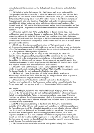 immer heller und klarer erkennt und Ihn dadurch auch sicher stets mehr und mehr lieben
wird.“
[131,08] Auf diese Meine Rede sagten alle: „Wir können noch so gut und uns völlig
richtig dünkend eine Sache darstellen, – allein Du, o Herr und Meister, hast am Ende doch
ganz allein nur vollkommen recht in allem! Wir sehen es nun schon ganz vollkommen ein,
daß es mit der Verbreitung dieser Naturlehre, weil sie zu sehr in die irdischen Vorteile der
Priester eingreift, seine sehr fraglichen Wege haben wird, und wir werden uns auch nicht
irgend über die Maßen beeilen, sie jedem nächstbesten Menschen aufzudrängen; aber
dennoch bitten wir Dich, uns zu dem Behufe mit den nötigen Behelfen zu versehen, auf daß
wir bei einer guten Gelegenheit auch in diesem Fache Deinen Namen höchst verherrlichen
können.“
[131,09] Darauf sagte Ich zum Wirte: „Siehe, du hast in diesem deinem Hause nun
wohl nur sehr wenig geeigneten Raumes, in welchem man derlei Dinge ganz zweckdienlich
unterbringen könnte. Es bleibt Mir demnach auf eure gute Bitte nichts übrig, als deinem
Hause eine solche Räumlichkeit anzufügen, in der die früher besprochenen Erklärungsbehelfe
ordentlich und zweckdienlich untergebracht und zur rechten Zeit von euch in Meinem Namen
gebraucht werden können.
[131,10] Ich habe denn das nun auch bereits schon ins Werk gesetzt, und so gehen
wir denn nun durch das anstoßende kleine Gemach, und aus demselben werden wir durch eine
offene Tür in das besagte neue Gemach gelangen, in dem sich schon alles vorfinden wird, was
ihr zu den gewissen Erklärungen benötigen werdet!“
[131,11] Darauf erhoben sich, bis auf einige Meiner alten Jünger, die schon voll
Schlafes waren, alle, jung und alt, und gingen mit Mir, anzustaunen das neue Wunder.
[131,12] Als wir in das gewisserart astronomische und geologische Gemach kamen,
das wohl an vier Male so groß war als unser Speisezimmer, da war es völlig aus bei den
Bewohnern dieses Ortes. Ich aber zeigte und erklärte dem Wirte die Behelfe, und er begriff
alles sogleich und fand alles im höchsten Grade zweckdienlich.
[131,13] Unter vielen Lobpreisungen Meiner Macht, Liebe und Weisheit kehrten wir
wieder in unser Gemach zurück, und der Wirt fragte Mich, ob er Mir irgendein gutes Lager
für die paar Stunden der noch andauernden Nacht bereiten solle.
[131,14] Sagte Ich: „Lasse du das; denn Ich bleibe hier am Tische, so wie auch
Meine Jünger alle hier am Tische ruhen! Es fängt der Morgen ohnehin schon zu grauen an,
und wir werden keiner langen Nachtruhe benötigen.“
[131,15] Damit war der Wirt zufrieden und setzte sich auch an den Tisch; seine
Nachbarn aber begaben sich in ihre Wohnungen und versuchten einzuschlafen; aber ihre
Seelen waren noch zu erregt, und so sah es bei ihnen mit dem Schlafe schlecht aus.

132. Kapitel
[132,01] Am Morgen, noch mehr denn eine Stunde vor dem Aufgange, kamen einige
schon vor die Tür unseres Wirtes, der auch nicht einschlafen konnte – obschon er zu dem
Behufe noch einige Schlucke Weines zu sich genommen hatte –, und als der Wirt seine
Nachbarn gar leicht an ihren Stimmen erkannte, erhob er sich denn auch ganz sachte vom
Tische und ging hinaus, um zu erfahren, was denn seine Nachbarn schon so früh am Morgen
vor seines Hauses Tür machten.
[132,02] Als er hinauskam, da schlug er die Hände über dem Kopfe zusammen und
sagte (der Wirt): „Aber hört, wo sind wir denn nun? Mein Haus ist wohl noch das alte; aber
die Gegend ist ganz fremd! Da gibt es kein kahles Gestein mehr, alles ist grün und blühend!
Und da oben auf dem Steinhügel, auf dem noch nie eine noch so elende Distelstaude zum
Vorschein kam, steht ein ganzer Wald voll der üppigsten Fruchtbäume, die in dieser
vorgerückten Herbstzeit dazu noch voll reifer Früchte sind! Ich ginge nun wahrlich gern
hinauf, um mich davon völlig zu überzeugen; aber es ist das alles ein heiliges Wunderwerk
des Herrn, und wir werden erst dann Gebrauch davon machen, wenn Er an unserer Seite uns
von all dem den Gebrauch einräumen wird.“
[132,03] Damit waren auch alle seine Nachbarn unter großer Rührung ihres Gemütes
 