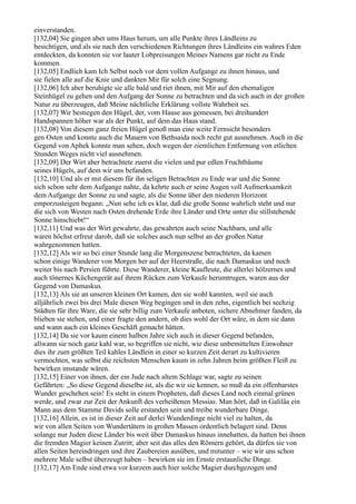 einverstanden.
[132,04] Sie gingen aber ums Haus herum, um alle Punkte ihres Ländleins zu
besichtigen, und als sie nach den verschiedenen Richtungen ihres Ländleins ein wahres Eden
entdeckten, da konnten sie vor lauter Lobpreisungen Meines Namens gar nicht zu Ende
kommen.
[132,05] Endlich kam Ich Selbst noch vor dem vollen Aufgange zu ihnen hinaus, und
sie fielen alle auf die Knie und dankten Mir für solch eine Segnung.
[132,06] Ich aber beruhigte sie alle bald und riet ihnen, mit Mir auf den ehemaligen
Steinhügel zu gehen und den Aufgang der Sonne zu betrachten und da sich auch in der großen
Natur zu überzeugen, daß Meine nächtliche Erklärung vollste Wahrheit sei.
[132,07] Wir bestiegen den Hügel, der, vom Hause aus gemessen, bei dreihundert
Handspannen höher war als der Punkt, auf dem das Haus stand.
[132,08] Von diesem ganz freien Hügel genoß man eine weite Fernsicht besonders
gen Osten und konnte auch die Mauern von Bethsaida noch recht gut ausnehmen. Auch in die
Gegend von Aphek konnte man sehen, doch wegen der ziemlichen Entfernung von etlichen
Stunden Weges nicht viel ausnehmen.
[132,09] Der Wirt aber betrachtete zuerst die vielen und pur edlen Fruchtbäume
seines Hügels, auf dem wir uns befanden.
[132,10] Und als er mit diesem für ihn seligen Betrachten zu Ende war und die Sonne
sich schon sehr dem Aufgange nahte, da kehrte auch er seine Augen voll Aufmerksamkeit
dem Aufgange der Sonne zu und sagte, als die Sonne über den niederen Horizont
emporzusteigen begann: „Nun sehe ich es klar, daß die große Sonne wahrlich steht und nur
die sich von Westen nach Osten drehende Erde ihre Länder und Orte unter die stillstehende
Sonne hinschiebt!“
[132,11] Und was der Wirt gewahrte, das gewahrten auch seine Nachbarn, und alle
waren höchst erfreut darob, daß sie solches auch nun selbst an der großen Natur
wahrgenommen hatten.
[132,12] Als wir so bei einer Stunde lang die Morgenszene betrachteten, da kamen
schon einige Wanderer von Morgen her auf der Heerstraße, die nach Damaskus und noch
weiter bis nach Persien führte. Diese Wanderer, kleine Kaufleute, die allerlei hölzernes und
auch tönernes Küchengerät auf ihrem Rücken zum Verkaufe herumtrugen, waren aus der
Gegend von Damaskus.
[132,13] Als sie an unseren kleinen Ort kamen, den sie wohl kannten, weil sie auch
alljährlich zwei bis drei Male diesen Weg begingen und in den zehn, eigentlich bei sechzig
Städten für ihre Ware, die sie sehr billig zum Verkaufe anboten, sichere Abnehmer fanden, da
blieben sie stehen, und einer fragte den andern, ob dies wohl der Ort wäre, in dem sie dann
und wann auch ein kleines Geschäft gemacht hätten.
[132,14] Da sie vor kaum einem halben Jahre sich auch in dieser Gegend befanden,
allwann sie noch ganz kahl war, so begriffen sie nicht, wie diese unbemittelten Einwohner
dies ihr zum größten Teil kahles Ländlein in einer so kurzen Zeit derart zu kultivieren
vermochten, was selbst die reichsten Menschen kaum in zehn Jahren beim größten Fleiß zu
bewirken imstande wären.
[132,15] Einer von ihnen, der ein Jude nach altem Schlage war, sagte zu seinen
Gefährten: „So diese Gegend dieselbe ist, als die wir sie kennen, so muß da ein offenbarstes
Wunder geschehen sein! Es steht in einem Propheten, daß dieses Land noch einmal grünen
werde, und zwar zur Zeit der Ankunft des verheißenen Messias. Man hört, daß in Galiläa ein
Mann aus dem Stamme Davids solle erstanden sein und treibe wunderbare Dinge.
[132,16] Allein, es ist in dieser Zeit auf derlei Wunderdinge nicht viel zu halten, da
wir von allen Seiten von Wundertätern in großen Massen ordentlich belagert sind. Denn
solange nur Juden diese Länder bis weit über Damaskus hinaus innehatten, da hatten bei ihnen
die fremden Magier keinen Zutritt; aber seit das alles den Römern gehört, da dürfen sie von
allen Seiten hereindringen und ihre Zaubereien ausüben, und mitunter – wie wir uns schon
mehrere Male selbst überzeugt haben – bewirken sie im Ernste erstaunliche Dinge.
[132,17] Am Ende sind etwa vor kurzem auch hier solche Magier durchgezogen und
 