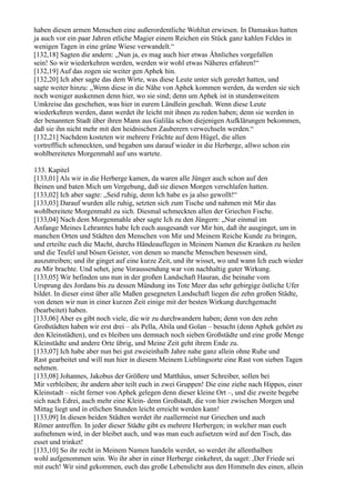 haben diesen armen Menschen eine außerordentliche Wohltat erwiesen. In Damaskus hatten
ja auch vor ein paar Jahren etliche Magier einem Reichen ein Stück ganz kahlen Feldes in
wenigen Tagen in eine grüne Wiese verwandelt.“
[132,18] Sagten die andern: „Nun ja, es mag auch hier etwas Ähnliches vorgefallen
sein! So wir wiederkehren werden, werden wir wohl etwas Näheres erfahren!“
[132,19] Auf das zogen sie weiter gen Aphek hin.
[132,20] Ich aber sagte das dem Wirte, was diese Leute unter sich geredet hatten, und
sagte weiter hinzu: „Wenn diese in die Nähe von Aphek kommen werden, da werden sie sich
noch weniger auskennen denn hier, wo sie sind; denn um Aphek ist in stundenweitem
Umkreise das geschehen, was hier in eurem Ländlein geschah. Wenn diese Leute
wiederkehren werden, dann werdet ihr leicht mit ihnen zu reden haben; denn sie werden in
der benannten Stadt über ihren Mann aus Galiläa schon diejenigen Aufklärungen bekommen,
daß sie ihn nicht mehr mit den heidnischen Zauberern verwechseln werden.“
[132,21] Nachdem kosteten wir mehrere Früchte auf dem Hügel, die allen
vortrefflich schmeckten, und begaben uns darauf wieder in die Herberge, allwo schon ein
wohlbereitetes Morgenmahl auf uns wartete.

133. Kapitel
[133,01] Als wir in die Herberge kamen, da waren alle Jünger auch schon auf den
Beinen und baten Mich um Vergebung, daß sie diesen Morgen verschlafen hatten.
[133,02] Ich aber sagte: „Seid ruhig, denn Ich habe es ja also gewollt!“
[133,03] Darauf wurden alle ruhig, setzten sich zum Tische und nahmen mit Mir das
wohlbereitete Morgenmahl zu sich. Diesmal schmeckten allen der Griechen Fische.
[133,04] Nach dem Morgenmahle aber sagte Ich zu den Jüngern: „Nur einmal im
Anfange Meines Lehramtes habe Ich euch ausgesandt vor Mir hin, daß ihr ausginget, um in
manchen Orten und Städten den Menschen von Mir und Meinem Reiche Kunde zu bringen,
und erteilte euch die Macht, durchs Händeauflegen in Meinem Namen die Kranken zu heilen
und die Teufel und bösen Geister, von denen so manche Menschen besessen sind,
auszutreiben; und ihr ginget auf eine kurze Zeit, und ihr wisset, wo und wann Ich euch wieder
zu Mir brachte. Und sehet, jene Voraussendung war von nachhaltig guter Wirkung.
[133,05] Wir befinden uns nun in der großen Landschaft Hauran, die beinahe vom
Ursprung des Jordans bis zu dessen Mündung ins Tote Meer das sehr gebirgige östliche Ufer
bildet. In dieser einst über alle Maßen gesegneten Landschaft liegen die zehn großen Städte,
von denen wir nun in einer kurzen Zeit einige mit der besten Wirkung durchgemacht
(bearbeitet) haben.
[133,06] Aber es gibt noch viele, die wir zu durchwandern haben; denn von den zehn
Großstädten haben wir erst drei – als Pella, Abila und Golan – besucht (denn Aphek gehört zu
den Kleinstädten), und es bleiben uns demnach noch sieben Großstädte und eine große Menge
Kleinstädte und andere Orte übrig, und Meine Zeit geht ihrem Ende zu.
[133,07] Ich habe aber nun bei gut zweieinhalb Jahre nahe ganz allein ohne Ruhe und
Rast gearbeitet und will nun hier in diesem Meinem Lieblingsorte eine Rast von sieben Tagen
nehmen.
[133,08] Johannes, Jakobus der Größere und Matthäus, unser Schreiber, sollen bei
Mir verbleiben; ihr andern aber teilt euch in zwei Gruppen! Die eine ziehe nach Hippos, einer
Kleinstadt – nicht ferner von Aphek gelegen denn dieser kleine Ort –, und die zweite begebe
sich nach Edrei, auch mehr eine Klein- denn Großstadt, die von hier zwischen Morgen und
Mittag liegt und in etlichen Stunden leicht erreicht werden kann!
[133,09] In diesen beiden Städten werdet ihr zuallermeist nur Griechen und auch
Römer antreffen. In jeder dieser Städte gibt es mehrere Herbergen; in welcher man euch
aufnehmen wird, in der bleibet auch, und was man euch aufsetzen wird auf den Tisch, das
esset und trinket!
[133,10] So ihr recht in Meinem Namen handeln werdet, so werdet ihr allenthalben
wohl aufgenommen sein. Wo ihr aber in einer Herberge einkehret, da saget: ,Der Friede sei
mit euch! Wir sind gekommen, euch das große Lebenslicht aus den Himmeln des einen, allein
 