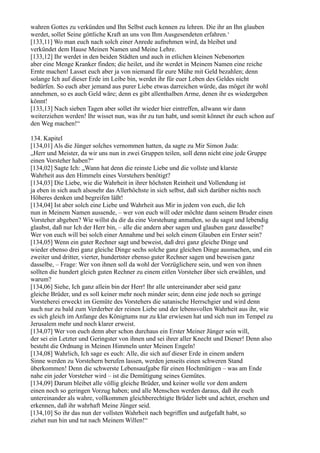wahren Gottes zu verkünden und Ihn Selbst euch kennen zu lehren. Die ihr an Ihn glauben
werdet, sollet Seine göttliche Kraft an uns von Ihm Ausgesendeten erfahren.‘
[133,11] Wo man euch nach solch einer Anrede aufnehmen wird, da bleibet und
verkündet dem Hause Meinen Namen und Meine Lehre.
[133,12] Ihr werdet in den beiden Städten und auch in etlichen kleinen Nebenorten
aber eine Menge Kranker finden; die heilet, und ihr werdet in Meinem Namen eine reiche
Ernte machen! Lasset euch aber ja von niemand für eure Mühe mit Geld bezahlen; denn
solange Ich auf dieser Erde im Leibe bin, werdet ihr für euer Leben des Geldes nicht
bedürfen. So euch aber jemand aus purer Liebe etwas darreichen würde, das möget ihr wohl
annehmen, so es auch Geld wäre; denn es gibt allenthalben Arme, denen ihr es wiedergeben
könnt!
[133,13] Nach sieben Tagen aber sollet ihr wieder hier eintreffen, allwann wir dann
weiterziehen werden! Ihr wisset nun, was ihr zu tun habt, und somit könnet ihr euch schon auf
den Weg machen!“

134. Kapitel
[134,01] Als die Jünger solches vernommen hatten, da sagte zu Mir Simon Juda:
„Herr und Meister, da wir uns nun in zwei Gruppen teilen, soll denn nicht eine jede Gruppe
einen Vorsteher haben?“
[134,02] Sagte Ich: „Wann hat denn die reinste Liebe und die vollste und klarste
Wahrheit aus den Himmeln eines Vorstehers benötigt?
[134,03] Die Liebe, wie die Wahrheit in ihrer höchsten Reinheit und Vollendung ist
ja eben in sich auch alsosehr das Allerhöchste in sich selbst, daß sich darüber nichts noch
Höheres denken und begreifen läßt!
[134,04] Ist aber solch eine Liebe und Wahrheit aus Mir in jedem von euch, die Ich
nun in Meinem Namen aussende, – wer von euch will oder möchte dann seinem Bruder einen
Vorsteher abgeben? Wie willst du dir da eine Vorstehung anmaßen, so du sagst und lebendig
glaubst, daß nur Ich der Herr bin, – alle die andern aber sagen und glauben ganz dasselbe?
Wer von euch will bei solch einer Annahme und bei solch einem Glauben ein Erster sein?
[134,05] Wenn ein guter Rechner sagt und beweist, daß drei ganz gleiche Dinge und
wieder ebenso drei ganz gleiche Dinge sechs solche ganz gleichen Dinge ausmachen, und ein
zweiter und dritter, vierter, hundertster ebenso guter Rechner sagen und beweisen ganz
dasselbe, – Frage: Wer von ihnen soll da wohl der Vorzüglichere sein, und wen von ihnen
sollten die hundert gleich guten Rechner zu einem eitlen Vorsteher über sich erwählen, und
warum?
[134,06] Siehe, Ich ganz allein bin der Herr! Ihr alle untereinander aber seid ganz
gleiche Brüder, und es soll keiner mehr noch minder sein; denn eine jede noch so geringe
Vorsteherei erweckt im Gemüte des Vorstehers die satanische Herrschgier und wird denn
auch nur zu bald zum Verderber der reinen Liebe und der lebensvollen Wahrheit aus ihr, wie
es sich gleich im Anfange des Königtums nur zu klar erwiesen hat und sich nun im Tempel zu
Jerusalem mehr und noch klarer erweist.
[134,07] Wer von euch denn aber schon durchaus ein Erster Meiner Jünger sein will,
der sei ein Letzter und Geringster von ihnen und sei ihrer aller Knecht und Diener! Denn also
besteht die Ordnung in Meinen Himmeln unter Meinen Engeln!
[134,08] Wahrlich, Ich sage es euch: Alle, die sich auf dieser Erde in einem andern
Sinne werden zu Vorstehern berufen lassen, werden jenseits einen schweren Stand
überkommen! Denn die schwerste Lebensaufgabe für einen Hochmütigen – was am Ende
nahe ein jeder Vorsteher wird – ist die Demütigung seines Gemütes.
[134,09] Darum bleibet alle völlig gleiche Brüder, und keiner wolle vor dem andern
einen noch so geringen Vorzug haben; und alle Menschen werden daraus, daß ihr euch
untereinander als wahre, vollkommen gleichberechtigte Brüder liebt und achtet, ersehen und
erkennen, daß ihr wahrhaft Meine Jünger seid.
[134,10] So ihr das nun der vollsten Wahrheit nach begriffen und aufgefaßt habt, so
ziehet nun hin und tut nach Meinem Willen!“
 