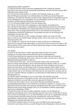 entsprechenden Maße vergrößern!“
[135,09] Als Ich diese Worte noch kaum ausgesprochen hatte, da hatte der ehemals
ganz kleine Teich auch schon die geziemende Ausdehnung, und alle Einwohner priesen Mich
und lobten Gottes Macht in Mir.
[135,10] Von dem Teiche kehrten wir wieder in die Herberge zurück, da es schon
über die Mittagszeit geworden war, und besprachen uns da über gar manche Dinge und
Verhältnisse im Leben der Menschen auf dieser Erde, nahmen bei dieser Gelegenheit auch ein
kleines Mittagsmahl zu uns und begaben uns nach demselben wieder ins Freie, wo es sich
besonders auf dem bekannten Hügel ganz wohl ruhen ließ.
[135,11] Auf diesem Hügel ruhten wir bei drei Stunden lang.
[135,12] Als sich die Sonne dem Untergange zu nahen begann, da entdeckte der
Wirt, daß sich auf dem Wege von Bethsaida her einige Menschen dem kleinen Orte nahten,
alle Augenblicke stehenblieben, die Gegend betrachteten und sicher nicht wußten, wie sie
daran waren. Aber sie gingen dennoch dem Orte zu und erkannten ihn an den ihnen
wohlbekannten ärmlichen Wohnhäusern. Sie gelangten nun denn vor die Herberge und
erkundigten sich nach dem Wirt.
[135,13] Als der Wirt das von Mir vernahm, da fragte er Mich, was er nun tun solle;
denn er werde da mit tausend Fragen belästigt werden, und er wisse nicht, was er ihnen für
Antworten geben solle.
[135,14] Sagte Ich: „Gehe du nun nur hinab zu ihnen, und da sie dir wohlbekannte
Juden sind, so magst du ihnen schon sagen, was nun für eine Zeit ist und was nun alles in der
Welt geschieht; und Ich werde dann mit diesen Meinen drei Jüngern ins Haus hinabkommen
und mit den dreien reden!“

136. Kapitel
[136,01] Als der Wirt dieses von Mir vernommen hatte, da eilte er mit seinen
Nachbarn in sein Haus hinab und bewillkommte die drei Angekommenen.
[136,02] Diese überfielen ihn sogleich mit einer Menge Fragen über den Grund der
so erstaunlichen Veränderung dieses Ortes, und wie er in einer so kurzen Zeit in einen so
blühenden Kulturstand erhoben worden sei.
[136,03] Und der Wirt sagte: „So ich euch das allein sagen würde, daß dieser Ort
durch ein wahres Gotteswunder in einen solchen Kulturstand erhoben worden ist, so würdet
ihr mir das wohl schwerlich glauben; aber da stehen alle meine Nachbarn und da meine
Kinder und mein Weib, und alle mögen dafür als Zeugen einstehen! Derlei dürfte sich auf
dieser Erde unter den Menschen wohl überaus selten und in dieser Weise wohl noch kaum je
ereignet haben; aber es war auf dieser Erde auch noch nie eine solche Zeit, wie diese nun ist,
in der der verheißene Messias wahrhaft zu uns Menschen als Selbst Mensch mit Fleisch und
Blut gekommen ist.
[136,04] Die große Verheißung ist zwar nur den Juden, aber daneben auch allen
Menschen auf der ganzen Erde gegeben worden, und somit auch uns Heiden, die wir uns nun
dennoch im Glauben von euch Juden schon eine geraume Zeit befinden.
[136,05] Und seht und hört: Dieser nun in diese Welt aus den höchsten Himmeln
herniedergekommene Messias, der wahrhaft Gott und Mensch zugleich ist, ist auch zu uns
gekommen und hat Sich über unsere geistige und daneben auch über unsere leibliche Armut
erbarmt und hat unsere Wüste gesegnet und sie in ein fruchtbares Ländlein umgewandelt
durch Seinen allmächtigen Willen.
[136,06] Also hat Er uns auch mit allem reichlichst versehen, was der Mensch zur
Ernährung und Stärkung seines Leibes benötigt; dazu hat er uns auch mit dem Wesen unserer
Erde, mit den Erscheinungen in ihr, auf ihrer Oberfläche und in der sie umgebenden Luft und
mit dem gesamten gestirnten Himmel auf das anschaulichste und für den Verstand
begreiflichste vertraut gemacht, und hat uns auf diese Art von all dem alten, finsteren
Aberglauben der Heiden und Juden erlöst.
[136,07] Doch darüber können wir mit euch nicht ein Näheres jetzt schon sprechen,
weil auch in euch Juden noch eine zu große Menge des alten Aberglaubens steckt; doch bei
 