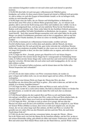 einer nächsten Gelegenheit werden wir mit euch schon auch noch darauf zu sprechen
kommen.
[136,08] Mit dem habe ich euch nun ganz vollkommenst der Wahrheit getreu
kundgetan, auf welche Art diese unsere kleine Gegend auf einmal so blühend reich geworden
ist, und es stehen vor euch die Zeugen in hinreichender Anzahl; so ihr sie befragen wollt,
werden sie euch dasselbe sagen!“
[136,09] Sagte einer der Juden, der ein Ältester und Schriftgelehrter in Bethsaida war
und mit dem unser Wirt schon zu öfteren Malen gesprochen hatte: „Ja, wir müssen euch
glauben, daß es sich mit der Kultivierung eures Ortes und Ländleins also verhält, wie du es
uns soeben kundgemacht hast, weil das auf eine natürliche Weise bei der Sterilität dieses
Bodens wohl nicht denkbar wäre. Denn woher hättet ihr das fruchtbare Erdreich genommen,
um dieses zum größten Teil kahle Steinländlein zu überdecken, das im ganzen – was euren
Anteil betrifft – doch über tausend Morgen ausmachen wird, und woher hättet ihr die große
Menge von allerlei Fruchtbäumen genommen und sie hier so angepflanzt, daß sie nun also
groß und voller Früchte dastehen, als wären sie schon vor dreißig Jahren hier angepflanzt
worden?
[136,10] Das ist demnach ein vollkommenes Gotteswunder, worüber sich kein
Zweifel erheben kann, und wir wollen denn auch glauben, daß der Mensch, der dieses
unerhörte Wunder hier für euch gewirkt hat, ganz sicher entweder der verheißene Messias
Selbst oder zum mindesten ein großer Prophet ist; aber wann war er denn bei euch, und eine
wie lange Zeit brauchte er dazu, um dies euer Ländlein also zu segnen, und wohin ist er von
euch gegangen?“
[136,11] Sagte der Wirt: „Freunde, gestern gen Abend hin ist Er mit Seinen Jüngern
hier angekommen! Die meisten Seiner Jünger hat Er vorausgesandt zur Verkündung Seiner
Lehre; Er Selbst mit drei Seiner Jünger aber weilet noch hier und wird noch bei sieben Tage
lang hier verweilen. Mit dem habe ich euch sicher noch mehr kundgegeben, als ihr von mir
habt erfahren wollen.
[136,12] Er wird sogleich Selbst erscheinen, und ihr könnet dann mit Ihm Selbst alles
Weitere besprechen und verhandeln!“

137. Kapitel
[137,01] Als die drei Juden solches vom Wirte vernommen hatten, da wurden sie
ganz verlegen und wußten nicht, was sie nun darauf sagen und tun sollten, ob bleiben oder
weitergehen.
[137,02] Nach einer kleinen Weile erst fragte der Älteste den Wirt, der eben
beschäftigt war, den dreien Brot und Wein zu geben: „Wie sieht er denn aus, auf daß wir ihn
alsbald, so er kommt, begrüßen können?“
[137,03] Sagte der Wirt: „Da nehmet nun Brot und Wein zu euch, und so Er hier
eintreten wird, werdet ihr es nicht schwer haben, Ihn bald zu erkennen! Haben wir Heiden Ihn
gar bald erkannt, so werdet ihr echte und alte Juden Ihn wohl noch eher zu erkennen
vermögen!“
[137,04] Hierauf nahmen die drei sogleich Brot und Wein zu sich und fanden beides
rein und gar vortrefflich, und sie fragten den Wirt, woher er Brot und Wein erhalten habe, da
sie wohl wüßten, daß er ihnen zuvor noch nie mit dergleichen habe aufwarten können.
[137,05] Sagte der Wirt: „Ich habe es euch ja schon zuvor gesagt, daß uns eben der
Messias mit allem auch für den Leib reichlichst versehen hat. Dem es möglich ist, eine Wüste
mit Seinem Willen erblühen zu lassen, dem wird es wohl auch möglich sein, uns als jene
Armen, die wir uns schon lange nach Ihm sehnten, mit Brot und Wein zu versehen! Ihr
genießet nun ein wahres Brot aus den Himmeln und also auch den Wein, der auch keine
Frucht dieser Erde ist!“
[137,06] Als die drei Juden auch das vernommen hatten, da sagte der Älteste: „Moses
hat in der Wüste auch von Gott das Manna für die Israeliten erhalten, und der Fels, an den er
mit seinem Hirtenstabe schlug, gab alsbald ein süßes und reinstes Trinkwasser; doch solch ein
Brot und solch einen Wein bekam Moses nicht aus der Hand Jehovas, und die Wüste wollte
 