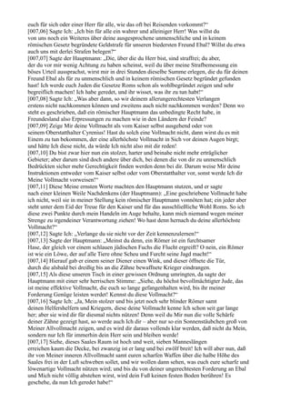 euch für sich oder einer Herr für alle, wie das oft bei Reisenden vorkommt?“
[007,06] Sagte Ich: „Ich bin für alle ein wahrer und alleiniger Herr! Was willst du
von uns noch ein Weiteres über deine ausgesprochene unmenschliche und in keinem
römischen Gesetz begründete Geldstrafe für unseren biedersten Freund Ebal? Willst du etwa
auch uns mit derlei Strafen belegen?“
[007,07] Sagte der Hauptmann: „Die, über die du Herr bist, sind straffrei; du aber,
der du vor mir wenig Achtung zu haben scheinst, weil du über meine Strafbemessung ein
böses Urteil aussprachst, wirst mir in drei Stunden dieselbe Summe erlegen, die du für deinen
Freund Ebal als für zu unmenschlich und in keinem römischen Gesetz begründet gefunden
hast! Ich werde euch Juden die Gesetze Roms schon als wohlbegründet zeigen und sehr
begreiflich machen! Ich habe geredet, und ihr wisset, was ihr zu tun habt!“
[007,08] Sagte Ich: „Was aber dann, so wir deinem allerungerechtesten Verlangen
erstens nicht nachkommen können und zweitens auch nicht nachkommen werden? Denn wo
steht es geschrieben, daß ein römischer Hauptmann das unbedingte Recht habe, in
Freundesland also Erpressungen zu machen wie in den Ländern der Feinde?
[007,09] Zeige Mir deine Vollmacht als vom Kaiser selbst ausgehend oder von
seinem Oberstatthalter Cyrenius! Hast du solch eine Vollmacht nicht, dann wirst du es mit
Einem zu tun bekommen, der eine allerhöchste Vollmacht in Sich vor deinen Augen birgt;
und hätte Ich diese nicht, da würde Ich nicht also mit dir reden!
[007,10] Du bist zwar hier nun ein stolzer, harter und beinahe nicht mehr erträglicher
Gebieter; aber darum sind doch andere über dich, bei denen die von dir zu unmenschlich
Bedrückten sicher mehr Gerechtigkeit finden werden denn bei dir. Darum weise Mir deine
Instruktionen entweder vom Kaiser selbst oder vom Oberstatthalter vor, sonst werde Ich dir
Meine Vollmacht vorweisen!“
[007,11] Diese Meine ernsten Worte machten den Hauptmann stutzen, und er sagte
nach einer kleinen Weile Nachdenkens (der Hauptmann): „Eine geschriebene Vollmacht habe
ich nicht, weil sie in meiner Stellung kein römischer Hauptmann vonnöten hat; ein jeder aber
steht unter dem Eid der Treue für den Kaiser und für das ausschließliche Wohl Roms. So ich
diese zwei Punkte durch mein Handeln im Auge behalte, kann mich niemand wegen meiner
Strenge zu irgendeiner Verantwortung ziehen! Wo hast denn hernach du deine allerhöchste
Vollmacht?“
[007,12] Sagte Ich: „Verlange du sie nicht vor der Zeit kennenzulernen!“
[007,13] Sagte der Hauptmann: „Meinst du denn, ein Römer ist ein furchtsamer
Hase, der gleich vor einem schlauen jüdischen Fuchs die Flucht ergreift? O nein, ein Römer
ist wie ein Löwe, der auf alle Tiere ohne Scheu und Furcht seine Jagd macht!“
[007,14] Hierauf gab er einem seiner Diener einen Wink, und dieser öffnete die Tür,
durch die alsbald bei dreißig bis an die Zähne bewaffnete Krieger eindrangen.
[007,15] Als diese unseren Tisch in einer gewissen Ordnung umringten, da sagte der
Hauptmann mit einer sehr herrischen Stimme: „Siehe, du höchst bevollmächtigter Jude, das
ist meine effektive Vollmacht, die euch so lange gefangenhalten wird, bis ihr meiner
Forderung Genüge leisten werdet! Kennst du diese Vollmacht?“
[007,16] Sagte Ich: „Ja, Mein stolzer und bis jetzt noch sehr blinder Römer samt
deinen Helfershelfern und Kriegern, diese deine Vollmacht kenne Ich schon seit gar lange
her; aber sie wird dir für diesmal nichts nützen! Denn weil du Mir nun die volle Schärfe
deiner Zähne gezeigt hast, so werde auch Ich dir – aber nur so ein Sonnenstäubchen groß von
Meiner Allvollmacht zeigen, und es wird dir daraus vollends klar werden, daß nicht du Mein,
sondern nur Ich für immerhin dein Herr sein und bleiben werde!
[007,17] Siehe, dieses Saales Raum ist hoch und weit, sieben Manneslängen
erreichen kaum die Decke, bei zwanzig ist er lang und bei zwölf breit! Ich will aber nun, daß
ihr von Meiner inneren Allvollmacht samt euren scharfen Waffen über die halbe Höhe des
Saales frei in der Luft schweben sollet, und wir wollen dann sehen, was euch eure scharfe und
löwenartige Vollmacht nützen wird; und bis du von deiner ungerechtesten Forderung an Ebal
und Mich nicht völlig abstehen wirst, wird dein Fuß keinen festen Boden berühren! Es
geschehe, da nun Ich geredet habe!“
 