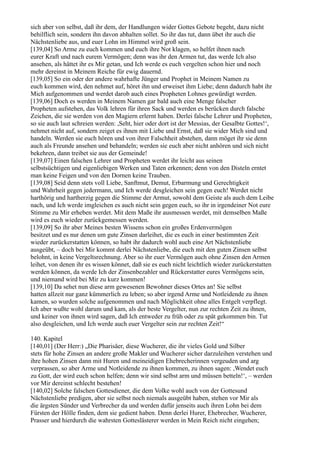 sich aber von selbst, daß ihr dem, der Handlungen wider Gottes Gebote begeht, dazu nicht
behilflich sein, sondern ihn davon abhalten sollet. So ihr das tut, dann übet ihr auch die
Nächstenliebe aus, und euer Lohn im Himmel wird groß sein.
[139,04] So Arme zu euch kommen und euch ihre Not klagen, so helfet ihnen nach
eurer Kraft und nach eurem Vermögen; denn was ihr den Armen tut, das werde Ich also
ansehen, als hättet ihr es Mir getan, und Ich werde es euch vergelten schon hier und noch
mehr dereinst in Meinem Reiche für ewig dauernd.
[139,05] So ein oder der andere wahrhafte Jünger und Prophet in Meinem Namen zu
euch kommen wird, den nehmet auf, höret ihn und erweiset ihm Liebe; denn dadurch habt ihr
Mich aufgenommen und werdet darob auch eines Propheten Lohnes gewürdigt werden.
[139,06] Doch es werden in Meinem Namen gar bald auch eine Menge falscher
Propheten aufstehen, das Volk lehren für ihren Sack und werden es berücken durch falsche
Zeichen, die sie werden von den Magiern erlernt haben. Derlei falsche Lehrer und Propheten,
so sie auch laut schreien werden: ,Seht, hier oder dort ist der Messias, der Gesalbte Gottes!‘,
nehmet nicht auf, sondern zeiget es ihnen mit Liebe und Ernst, daß sie wider Mich sind und
handeln. Werden sie euch hören und von ihrer Falschheit abstehen, dann möget ihr sie denn
auch als Freunde ansehen und behandeln; werden sie euch aber nicht anhören und sich nicht
bekehren, dann treibet sie aus der Gemeinde!
[139,07] Einen falschen Lehrer und Propheten werdet ihr leicht aus seinen
selbstsüchtigen und eigenliebigen Werken und Taten erkennen; denn von den Disteln erntet
man keine Feigen und von den Dornen keine Trauben.
[139,08] Seid denn stets voll Liebe, Sanftmut, Demut, Erbarmung und Gerechtigkeit
und Wahrheit gegen jedermann, und Ich werde desgleichen sein gegen euch! Werdet nicht
harthörig und hartherzig gegen die Stimme der Armut, sowohl dem Geiste als auch dem Leibe
nach, und Ich werde imgleichen es auch nicht sein gegen euch, so ihr in irgendeiner Not eure
Stimme zu Mir erheben werdet. Mit dem Maße ihr ausmessen werdet, mit demselben Maße
wird es euch wieder zurückgemessen werden.
[139,09] So ihr aber Meines besten Wissens schon ein großes Erdenvermögen
besitzet und es nur denen um gute Zinsen darleihet, die es euch in einer bestimmten Zeit
wieder zurückerstatten können, so habt ihr dadurch wohl auch eine Art Nächstenliebe
ausgeübt, – doch bei Mir kommt derlei Nächstenliebe, die euch mit den guten Zinsen selbst
belohnt, in keine Vergeltsrechnung. Aber so ihr euer Vermögen auch ohne Zinsen den Armen
leihet, von denen ihr es wissen könnet, daß sie es euch nicht leichtlich wieder zurückerstatten
werden können, da werde Ich der Zinsenbezahler und Rückerstatter eures Vermögens sein,
und niemand wird bei Mir zu kurz kommen!
[139,10] Da sehet nun diese arm gewesenen Bewohner dieses Ortes an! Sie selbst
hatten allzeit nur ganz kümmerlich zu leben; so aber irgend Arme und Notleidende zu ihnen
kamen, so wurden solche aufgenommen und nach Möglichkeit ohne alles Entgelt verpflegt.
Ich aber wußte wohl darum und kam, als der beste Vergelter, nun zur rechten Zeit zu ihnen,
und keiner von ihnen wird sagen, daß Ich entweder zu früh oder zu spät gekommen bin. Tut
also desgleichen, und Ich werde auch euer Vergelter sein zur rechten Zeit!“

140. Kapitel
[140,01] (Der Herr:) „Die Pharisäer, diese Wucherer, die ihr vieles Gold und Silber
stets für hohe Zinsen an andere große Makler und Wucherer sicher darzuleihen verstehen und
ihre hohen Zinsen dann mit Huren und meineidigen Ehebrecherinnen vergeuden und arg
verprassen, so aber Arme und Notleidende zu ihnen kommen, zu ihnen sagen: ,Wendet euch
zu Gott, der wird euch schon helfen; denn wir sind selbst arm und müssen betteln!‘, – werden
vor Mir dereinst schlecht bestehen!
[140,02] Solche falschen Gottesdiener, die dem Volke wohl auch von der Gottesund
Nächstenliebe predigen, aber sie selbst noch niemals ausgeübt haben, stehen vor Mir als
die ärgsten Sünder und Verbrecher da und werden dafür jenseits auch ihren Lohn bei dem
Fürsten der Hölle finden, dem sie gedient haben. Denn derlei Hurer, Ehebrecher, Wucherer,
Prasser und hierdurch die wahrsten Gotteslästerer werden in Mein Reich nicht eingehen;
 