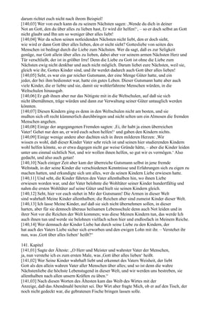 darum richtet euch nicht nach ihrem Beispiel!
[140,03] Wer von euch kann da zu seinem Nächsten sagen: ,Wende du dich in deiner
Not an Gott, den du über alles zu lieben hast, Er wird dir helfen!‘, – so er doch selbst an Gott
nicht glaubt und Ihn um so weniger über alles liebt!
[140,04] Wer da schon seinen notleidenden Nächsten nicht liebt, den er doch sieht,
wie wird er dann Gott über alles lieben, den er nicht sieht? Gottesliebe von seiten des
Menschen ist bedingt durch die Liebe zum Nächsten. Wer da sagt, daß es zur Seligkeit
genüge, nur Gott allein über alles zu lieben, dabei aber vor seinem armen Nächsten Herz und
Tür verschließt, der ist in größter Irre! Denn die Liebe zu Gott ist ohne die Liebe zum
Nächsten ewig nicht denkbar und auch nicht möglich. Darum liebet eure Nächsten, weil sie,
gleich wie ihr, Gottes Kinder sind, und ihr werdet dadurch auch Gott über alles lieben!
[140,05] Seht, es war ein gar reicher Gutsmann, der eine Menge Güter hatte, und ein
jeder, der bei ihm bedienstet war, hatte ein gutes Leben. Dieser Gutsmann hatte aber auch
viele Kinder, die er liebte und sie, damit sie wohlerfahrene Menschen würden, in die
Weltschulen hinausgab.
[140,06] Er gab ihnen aber nur das Nötigste mit in die Weltschulen, auf daß sie sich
nicht übernähmen, träge würden und dann zur Verwaltung seiner Güter untauglich werden
könnten.
[140,07] Diesen Kindern ging es denn in den Weltschulen nicht am besten, und sie
mußten sich oft recht kümmerlich durchbringen und nicht selten um ein Almosen die fremden
Menschen angehen.
[140,08] Einige der angegangenen Fremden sagten: ,Ei, ihr habt ja einen überreichen
Vater! Gehet nur den an, er wird euch schon helfen!‘ und gaben den Kindern nichts.
[140,09] Einige wenige andere aber dachten sich in ihren milderen Herzen: ,Wir
wissen es wohl, daß dieser Kinder Vater sehr reich ist und seinen hier studierenden Kindern
wohl helfen könnte, so er etwa dagegen nicht gar weise Gründe hätte, – aber die Kinder leiden
unter uns einmal sichtlich Not, und wir wollen ihnen helfen, so gut wir es vermögen.‘ Also
gedacht, und also auch getan!
[140,10] Nach einiger Zeit aber kam der überreiche Gutsmann selbst in jene fremde
Weltstadt, in der seine Kinder die verschiedenen Kenntnisse und Erfahrungen sich zu eigen zu
machen hatten, und erkundigte sich um alles, wer da seinen Kindern Liebe erwiesen hatte.
[140,11] Und seht, die Kinder führten den Vater allenthalben hin, wo ihnen Liebe
erwiesen worden war, und der Vater belohnte die Wohltäter seiner Kinder hundertfältig und
nahm die ersten Wohltäter auf seine Güter und hielt sie seinen Kindern gleich.
[140,12] Seht, hier vor euch stehet in Mir der Gutsmann! Die Armen in dieser Welt
sind wahrhaft Meine Kinder allenthalben; die Reichen aber sind zumeist Kinder dieser Welt.
[140,13] Ich lasse Meine Kinder, auf daß sie sich nicht übernehmen sollen, in dieser
harten, aber für sie dennoch überaus heilsamen Lebensschule denn auch Not leiden und in
ihrer Not vor die Reichen der Welt kommen; was diese Meinen Kindern tun, das werde Ich
auch ihnen tun und werde sie belohnen vielfach schon hier und endlosfach in Meinem Reiche.
[140,14] Wer demnach der Kinder Liebe hat durch seine Liebe zu den Kindern, der
hat auch des Vaters Liebe sicher sich erworben und den ewigen Lohn mit ihr. – Verstehet ihr
nun, was ,Gott über alles lieben‘ heißt?“

141. Kapitel
[141,01] Sagte der Älteste: „O Herr und Meister und wahrster Vater der Menschen,
ja, nun verstehe ich es zum ersten Male, was ,Gott über alles lieben‘ heißt.
[141,02] Wer Seine Kinder wahrhaft liebt und erkennet des Vaters Weisheit, der liebt
Gott als den allein wahren Vater aller Menschen über alles; und so ist denn die wahre
Nächstenliebe die höchste Lebenstugend in dieser Welt, und wir werden uns bestreben, sie
allenthalben nach allen unsern Kräften zu üben.“
[141,03] Nach diesen Worten des Ältesten kam das Weib des Wirtes mit der
Anzeige, daß das Abendmahl bereitet sei. Der Wirt aber fragte Mich, ob er auf den Tisch, der
noch nicht gedeckt war, die gebratenen Fische bringen lassen solle.
 