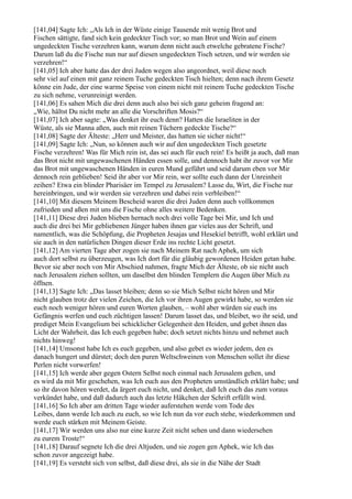 [141,04] Sagte Ich: „Als Ich in der Wüste einige Tausende mit wenig Brot und
Fischen sättigte, fand sich kein gedeckter Tisch vor; so man Brot und Wein auf einem
ungedeckten Tische verzehren kann, warum denn nicht auch etwelche gebratene Fische?
Darum laß du die Fische nun nur auf diesen ungedeckten Tisch setzen, und wir werden sie
verzehren!“
[141,05] Ich aber hatte das der drei Juden wegen also angeordnet, weil diese noch
sehr viel auf einen mit ganz reinem Tuche gedeckten Tisch hielten; denn nach ihrem Gesetz
könne ein Jude, der eine warme Speise von einem nicht mit reinem Tuche gedeckten Tische
zu sich nehme, verunreinigt werden.
[141,06] Es sahen Mich die drei denn auch also bei sich ganz geheim fragend an:
„Wie, hältst Du nicht mehr an alle die Vorschriften Mosis?“
[141,07] Ich aber sagte: „Was denket ihr euch denn? Hatten die Israeliten in der
Wüste, als sie Manna aßen, auch mit reinen Tüchern gedeckte Tische?“
[141,08] Sagte der Älteste: „Herr und Meister, das hatten sie sicher nicht!“
[141,09] Sagte Ich: „Nun, so können auch wir auf den ungedeckten Tisch gesetzte
Fische verzehren! Was für Mich rein ist, das sei auch für euch rein! Es heißt ja auch, daß man
das Brot nicht mit ungewaschenen Händen essen solle, und dennoch habt ihr zuvor vor Mir
das Brot mit ungewaschenen Händen in euren Mund geführt und seid darum eben vor Mir
dennoch rein geblieben! Seid ihr aber vor Mir rein, wer sollte euch dann der Unreinheit
zeihen? Etwa ein blinder Pharisäer im Tempel zu Jerusalem? Lasse du, Wirt, die Fische nur
hereinbringen, und wir werden sie verzehren und dabei rein verbleiben!“
[141,10] Mit diesem Meinem Bescheid waren die drei Juden denn auch vollkommen
zufrieden und aßen mit uns die Fische ohne alles weitere Bedenken.
[141,11] Diese drei Juden blieben hernach noch drei volle Tage bei Mir, und Ich und
auch die drei bei Mir gebliebenen Jünger haben ihnen gar vieles aus der Schrift, und
namentlich, was die Schöpfung, die Propheten Jesajas und Hesekiel betrifft, wohl erklärt und
sie auch in den natürlichen Dingen dieser Erde ins rechte Licht gesetzt.
[141,12] Am vierten Tage aber zogen sie nach Meinem Rat nach Aphek, um sich
auch dort selbst zu überzeugen, was Ich dort für die gläubig gewordenen Heiden getan habe.
Bevor sie aber noch von Mir Abschied nahmen, fragte Mich der Älteste, ob sie nicht auch
nach Jerusalem ziehen sollten, um daselbst den blinden Templern die Augen über Mich zu
öffnen.
[141,13] Sagte Ich: „Das lasset bleiben; denn so sie Mich Selbst nicht hören und Mir
nicht glauben trotz der vielen Zeichen, die Ich vor ihren Augen gewirkt habe, so werden sie
euch noch weniger hören und euren Worten glauben, – wohl aber würden sie euch ins
Gefängnis werfen und euch züchtigen lassen! Darum lasset das, und bleibet, wo ihr seid, und
prediget Mein Evangelium bei schicklicher Gelegenheit den Heiden, und gebet ihnen das
Licht der Wahrheit, das Ich euch gegeben habe; doch setzet nichts hinzu und nehmet auch
nichts hinweg!
[141,14] Umsonst habe Ich es euch gegeben, und also gebet es wieder jedem, den es
danach hungert und dürstet; doch den puren Weltschweinen von Menschen sollet ihr diese
Perlen nicht vorwerfen!
[141,15] Ich werde aber gegen Ostern Selbst noch einmal nach Jerusalem gehen, und
es wird da mit Mir geschehen, was Ich euch aus den Propheten umständlich erklärt habe; und
so ihr davon hören werdet, da ärgert euch nicht, und denket, daß Ich euch das zum voraus
verkündet habe, und daß dadurch auch das letzte Häkchen der Schrift erfüllt wird.
[141,16] So Ich aber am dritten Tage wieder auferstehen werde vom Tode des
Leibes, dann werde Ich auch zu euch, so wie Ich nun da vor euch stehe, wiederkommen und
werde euch stärken mit Meinem Geiste.
[141,17] Wir werden uns also nur eine kurze Zeit nicht sehen und dann wiedersehen
zu eurem Troste!“
[141,18] Darauf segnete Ich die drei Altjuden, und sie zogen gen Aphek, wie Ich das
schon zuvor angezeigt habe.
[141,19] Es versteht sich von selbst, daß diese drei, als sie in die Nähe der Stadt
 